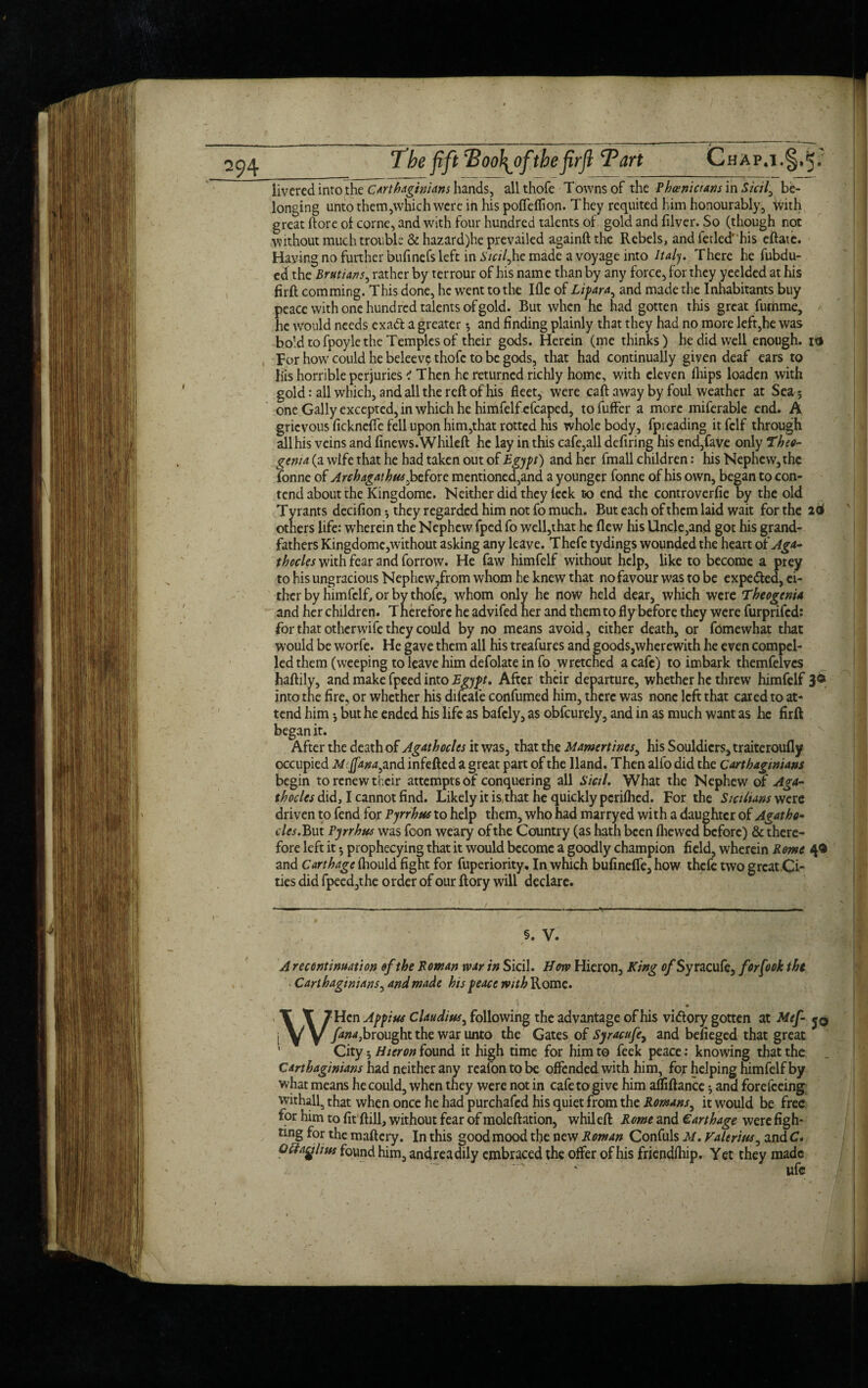 rHAP.IV iivcred into the Carthaginians hands, all thofe Towns of the Phoenicians in Sicily be¬ longing unto them,which were in his pofleflion. They requited him honourably, with great ftore of corne, and with four hundred talents of gold and filver. So (though not without much trouble & hazard)he prevailed againft the Rebels, and fetled* * his eftaie. Haying no further bufinefs left in i'/cz7,he made a voyage into Italy. There he fubdu- ed the Brutians, rather by terrour of his name than by any force, for they yeelded at his firft comming. This done, he went to the Ifle of Li far a, and made the Inhabitants buy peace with one hundred talents of gold. But when he had gotten this great fumme, he would needs exadt a greater *, and finding plainly that they had no more left,he was bo’d to fpoyle the Temples of their gods. Herein (me thinks) he did well enough, itj Tor how could he beleeve thofe to be gods, that had continually given deaf ears to liis horrible perjuries < Then he returned richly home, with eleven (hips loaden with gold: all which, and all the reft of his fleet, were caft away by foul weather at Sea; one Gaily excepted, in which he himfelfefcaped, tofuffer a more miferable end. A grievous ficknefle fell upon him,that rotted his whole body, fpieading it felf through, all his veins and finews.Whileft he lay in this cafe,all defiring his end,fave only Theo- genta (a wife that he had taken out of Egypt) and her fmall children: his Nephew, the fonne of Archagathusjoctorc mentioned,and a younger fonne of his own, began to con¬ tend about the Kingdome. Neither did they feck to end the controverfie by the old Tyrants decifion; they regarded him not fo much. But each of them laid wait for the 26 others life: wherein the Nephew fped fo well,that he flew his Uncle,and got his grand¬ fathers Kingdome,without asking any leave. Thefe tydings wounded the heart of Aga- thocles with fear and forrow. He faw himfelf without help, like to become a prey to his ungracious Nephew,from whom he knew that no favour was to be expe&ed, ei¬ ther by himfelf, or by thofe, whom only he now held dear, which were Theogenia and her children. Therefore he advifed her and them to fly before they were furprifed: for that otherwife they could by no means avoid, cither death, or fomewhat that ■Would be worfe. He gave them all his treafures and goods,wherewith he even compel¬ led them (weeping to leave him defolate in fo wretched a cafe) to imbark themfelvcs haftily, and make fpeed into Egypt. After their departure, whether he threw himfelf 3° into the fire, or whether his difeafe confumed him, there was none left that cared to at¬ tend him *, but he ended his life as bafely, as obfeurely, and in as much want as he firft began it. After the death of Agathocles it was, that the Mamertines, his Souldicrs, traiteroufly occupied Mffana^nd infefted a great part of the Hand. Then alfo did the Carthaginians begin to renew their attempts of conquering all Sicil. What the Nephew of Aga- thocles did, I cannot find. Likely it is,that he quickly perifhed. For the Sicilians were driven to fend for Pyrrhus to help them, who had marryed with a daughter of Agatha- des. But Pyrrhus was foon weary of the Country (as hath been (hewed before) & there¬ fore left it *, prophecying that it would become a goodly champion field, wherein Rome 4® and Carthage fhould fight for fuperiority. In which bufinefle, how thefe two grcat.Ci- ties did fpeed,the order of our ftory will declare. §. V. A recontinuation of the Roman war in Sicil. How Hieron, King of Syracufe, forfook the Carthaginians, and made his peace with Rome. • WHcn Appius Claudius, following the advantage of his vi&ory gotten at Mef- fana3brought the war unto the Gates of Syracufe, and befieged that great City; Hieron found it high time for him to feek peace: knowing that the Carthaginians had neither any reafon to be offended with him, for helping himfelf by what means he could, when they were not in cafe to give him affiftance; and forefeeing withall5 that when once he had purchafcd his quiet from the Romans, it would be free for him to fit ftill, without fear of moleftation, whileft Rome and Carthage were figh¬ ting for the maftcry. In this good mood the new Roman Confuls M. Valerius, and C. Qftaglius found him, andreadily embraced the offer of his friendlhip. Yet they made 1 ..Ta