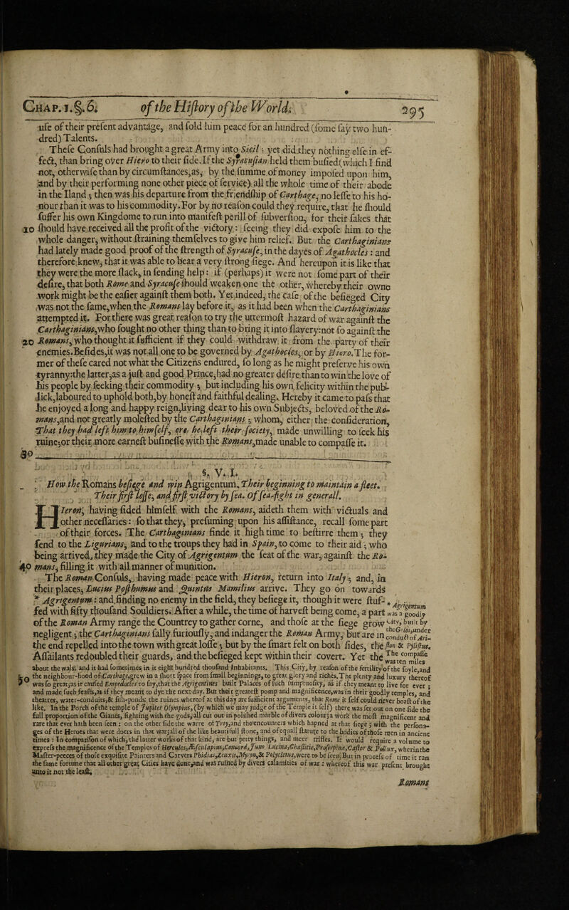 Chap. i. §.6; of the Hi (lory of the World» 30 (:i 295 ufe of their prefent advantage, and fold him peace for an hundred (fome lay two hun¬ dred) Talents. Thefe C.onfuls had brought a great Army into Skit; yet did they nothin^ elfe in ef- fetft, than bring over Hiero to their fide. If the Syfaeufian held them bufied(which I find not, otherwife than by circumftances,as, by the fumme of money impofedupon him, and by their performing none other piece of fervice) all the whole time of their abode in the Hand 5 then was his departure from the friendfliip of Carthage, no lefle to his ho¬ nour than it was to his commodity. For by no reafon could they require, that he fhould fufferhisownKingdometorunintomanifeftperillof fubverfion, for their fakes that 10 fliould have received all the profit of the vittory: feeing they did expofe him to the whole danger, without draining themfelves to give him relief. But the Carthaginians had lately made good proof of the ftrength of Syracufe, in the dayes of Agathoclcs: and therefore.knew, that it was able to bear a very ftrong fiege. And hereupon it is like that they were the more flack, in fending help: if (perhaps) it were not fome part of their defire, that both Rome and Syracuse fhould weaken one the other, whereby their owne .work might be the eafier againft them both. Y et indeed, the cafe of the befieged City was not the fame,when the Romans lay before it, as it had been when the Carthaginians attempted it. For there was great reafon to try the uttermofi hazard of war againft the Carthaginians,who fought no other thing than to bring it into flaverymot fo againft the 20 Rowans, who thought it fufficient if they could withdraw it from the party of their enemies.Befidcs,it was not all one to be governed by Agathocies, or by Nuro.The for¬ mer of thefe cared not what the Citizens endured, fo long as he might preferve his own tyranny :thc latter,as a juft and good Prince,had no greater defire than to win the love of his people by feeking their commodity y but including his own felicity within the pub- Jick,laboured to uphold both,by honeft and faithful dealing. Hereby it came to pafs that he enjoyed a long and happy reign,living dear to his own Subjeds, beloved of the Ro¬ mans^,and not greatly molefted by the Carthaginians 5 whom, either the confederation, *That they had left him to him (elf, ere, hedeft their focitty, made unwilling tofeekhis mine-,or their more earneft bufineffe with the Romans,made unable to compalfe it. - i /; * ^ How the Romahs beflege and win Agrigentum, Their beginning to maintain a fleet. Their firfl lojfe, andfirflvictory by fea. of fedflight in general!. Hleron', having fided himfelf with the Romans, aideth them with vi&uals and other necelfaries: fo that they, prefuming upon his afliftance, recall fome part of their forces. The Carthaginians finde it high time to beftirre them5 they fend to the Ligurians, and to the troups they had in Spain, to come to their aid • who being arrived, they made the City of Agrigentum the feat of the war, againft the Ro- 4° mansi filling it with all manner of munition. The Roman Confute, having made peace with Hieron, return into Italy!. and, in their places■, Lucius Pofl humus and Qiuntm Mamihm arrive. They go on towards * Agrigentum: and.finding no enemy in the field, they befiege it, though it were ftuf- , fed with fifty thoufand Souldiers. After a while, the time of harveft being come, a part *as a g0odiy of the Roman Army range the Countrey to gather corne, and thofe at the fiege grow Utv>bui!t by negligent j the Carthaginians Tally furioufly, and indanger the Reman Army, but are in cSufef^! the end repelled into the town with great Ioffe *, but by the fmart felt on both fides, the A™ & tjiifius. Affailants redoubled their guards, and the befieged kept within their covert. Yet the J^nmiifs6 about the w3ls; and it had fometimes in it eight hundred thoufand Inhabitants. This City, by reafon of the fertility of the foyle,and 10 the neighbour-hood o(i.Carthage,grevi in a jfhort fpace from fmall beginnings, to great glory and riches.The plenty and luxury thereof was fo great^as it caufed Empedocles to fay,that the Agngentines built Palaces of fuch filmptuofity, as if they meant to live for ever - and made fueh feafts,as if they meant to dye the next day. But their greateft pomp and magnificence,was in their goodly temples, and theatres, water-conduits5& filh-ponds: the ruines whereof at this day are fufficient arguments, that Rome it felf could rfever boaftofthe ' Agrigentum . fiege ; with the perfona- ges of the Heroes that were doers in that war jail of the like beaurifull ftone, and ofequali nature to the bodies of thofe men in ancient times : In comparifon of which, the latter works of that kihd, are but petty things, and meer trifles. It would require a volume to exprefs the magnificence of the Temples of Hercules,&fculapiui}C.ontord3?u>i9 LUcina,Chafiitie,Proferp:na,Caftor Si Pollux, wherinthe Mafter-peeces of thofe exquifite Painters and Carvers Phidias^aixU,Myi pnySc Polyclcms, were to be feen. But in proeefs of time it ran the fame fortune that all other great Cities have done^nd was ruined by divers calamities of war: whereof this war prefent brought unto it no; the leaft. Romans