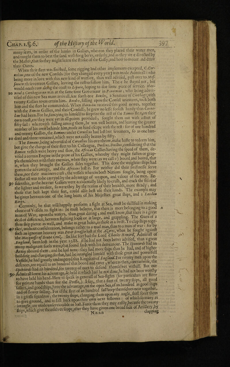 motw^ats^in^der ofth7Snks~ in Gallies, whereon they placed their water men, and taught them to beat the land with long bo es, ordeily,and as they we e diiedtcd by the Matter,that To they might learn the ftrokc of the Gaily ,and how to mount and draw When their fleet was finished, Come rigging iind other implements excepted, C.Cer* ndiw. one of the new Confuls (for they changed every year) was made Acimirall. who beina more in love with this new kind of warfare, than well advifed pair over to Mcj- fanawth feventeen Gallies, leaving the reft to follow hirm The.ie he ftayednot, but would needs row along the coaft to Lipara^ hoping to doe iome piece of iervice. Han- I0 jubal a Carthaginian was at the fame time Governour in Panomtu h who being aaver- tifed of this new Sea mans arrivall,fem forth one Bcodes, a Scnatour of Cartbag* with twenty Gallies to entertain him. Boodcs, falling upon the Conful unawares, took both him and the fleet he commanded. When Hanrubai received this good newes, together with the Roman Gallies, and their Confull •, he grew no lefi'e foolifh hardy than Come- Um had been.For he,fancying to himfelf to furprize the red of the Roman fiction their own coaft,ere they were yet in all points provided; fought them out with afleet ot fifty fail: wherewith falling among them, he was well beaten, and leaving the greater number of his own behinde him,made an hard efcape with the rclt: for of one hundred and twenty Gallies, the Romms under Cornelius had loft but feventeen, lo asonehun- 10 dredandtbreeremained,which were not eafily beaten by fifty. The i!»tM».f.being advertifed of Cornelius his overthrow .make Italic: to i edeetn him, but give the charge of their fleet to his Colleague, Dtulius. Dmlmcconftdertng that the zJm veflels were heavy and flow, the Africa Gallies-having the fpeedlof them, de- vifed a certain Engine in the prow of his Gallies, whereby they might fallen 01 grap¬ ple themfelves with their enemies, when they were (as we call n) bool'd and boord, that fs when they brought the Gallies fides together. This done the weightier (hips had gotten the advantage, and the Africans loft it. For neither did their fwiftnefle ferve diem northeir maimers craft; the veflels wherein both Nations ^ fought, being open. fothaVall was tobecavryed by the advantage of weapon, and valour oft he men. Ee- 30 fides this as the heavier Gallies were accidentally likely to crulh, and crack the fines of 3 the lighter and weaker, fowerethey by the reafon of their breadth, more ftcady; and thofe that belt kept their feet, could alfo bed ufe their hands. The examp e may begiven between one of the long boats of his Majefties great flaps, and a London ^Certainly, he that will happily perform a fight at Sea, muft be skillfull in making choic e of V e flels to fight in: he muft beleeVe, that there is more belonging to a good man of War, upon the waters, than great daring; and muft know^at tnerc is a great ' many malignant fools were,that found fault with his demeanour. The Spaniards had an Armv aboord them •, and he liad none: they had more fhtps than he had, and of highe r huildms and char°mg-,fo that,had he intangled himfelf with thofe great and powertull VelftlsTieliad greatly endangered this Kingdomof T^gto^For twenty men upon the Y enuall toan hundred that boord and enter * whereas then,contranwife, the 50 s..« ■ for private hands than for the Preffe,) I fay, that a tot ^ d asgocldfhips SdoS in a groffe : of which fo many as them they may' Wc the twemy fhipSjtvdichgive themfelves fcope,after they have given one broad fide of Artillery^ J- ■f r\