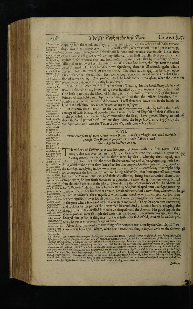 * 3 f we n ay doping into the wind, and flaying, they may give them the other: and fo the twenty MmoHiips batter them in pieces with a perpetuall volly whereas thofe, that fight in a troup, which Fa^ciius have no room to turn,and can alwaies ufe but one and the fame beaten fide. If the fleet “JhScft uiofan hundred fail give themfelves any diftance, then fhall the leffer fleet prevail, cither jnhis iuft !ryli againft thofe that are a-rear and hindmoft, or againft thofe, that by advantage of over- of Sicii‘ pMioY~ cir fellowes keep the vvinde: and if upon a Lee-lhore, the (hips next the wind jS be conftrained to fall back into their own fquadron, then it is all to nothing,the whole of the fir ft ci- fleet mu ft fuffer fhipwrack, or render it felf. T hat fuch advantage, may be taken upon Lecrfbuifi?!? ft fieet °f unequall fpeed,it hath been well enough conceived in old timers by that Ora- Jismope. For tion ot Hermcerates, in Thucydides, which he made to the Syracuftans, when the At he- io whereas Thuty- nJdnS lllvaclCd. them,it may eafily be obferved. make ft a1 Co- 0 f the Art of War by Sea, I had written a Treatife, for the Lord Henry, Prince of lonie of the Wales •, a fubjed, to my knowledge, never handled by any man,ancient or modern: but lb™am» 'in God hath fpared me the labour of finilhing it, by his lofle *, by the Ioffe of that brave hbtllo de Fa- Prince •, oi which,like an Eclipfe of the Sun, we fhall find the effe&s hereafter. Im- tmm ub 6. af- poflib]e is t0 equall words and forrowes •, I will therefore leave him in the hands of hrmes that it * 1 n was fir ft and God that hath him. Cura Itves loquuntur, wgentesJt if pent. longbefore ihe But it is now time to return to the beaten Carthaginians, who by lofing their ad- ret, vantage of fwift boats,and boording the Romans, have loft fifty fail of their Gallics: as down founded on the otherfide,their enemies by commanding the Seas, have gotten liberty to fail 2© about the Weft part of to/-, where they raifed the fiege layed unto Segejta by the ce»cr.To prove Carthaginians, and won the Town oi Rlacella, with iome other places. ■which he tels _____ __ §. VII. Divers ent erf eats of wane, between the Romans and Carthaginians, with variable fuccejje. The Romans prepare to invade Africk: and j obtain a great victory at Sea. He victory of Huilius, as it was honoured at Rome, with the firft Navall Tri- us of two in- feriptions upon marble in the Hebrew Cha- rafter found at Pan emus in the time of William the fe- — • cond,King of I - - , j - . - , _ sun,that were ■ umph, that was ever feen in that City $ fo gave it unto the Romans a great in- j© ‘i^cti^ns couragement, to proceed in their wars by Sea 5 whereby they hoped, not & other ftran! only to get Sicil, but all the other lies between Italy and Africk,beginning with Sar- gersjwhich be- dmia,w\\w\\ex foon after they fenta fleet for that purpofe.On the contrary fide, Amilcar tooL«?ne'faythe Carthaginian, lying in Panormw, carefully waited.for all occafions, that might help as folioweth; to recompence the late misfortune: and being advertifed, that fome quarrell was grown bttweenthe Roman Souldiers, and their Auxiliaries, being fuchascaufed them to in- Vgnanu inidu- campe apart, he fent forth Hanno to fet upon them •, who taking them unawares, buried mea,atqudn founhoufand of them in the place. Now during the continuance of the Land-war in .fiSo'i- Sicil, Hanniba/,\vho had lately been beaten by Sea, but efcaped unto Carthage, meaning faacjngtns He- to make amends for his former errour, obtained the truft of a new fleet, wherewith he 4© b™£!uadSi arrived at Sardinia: the conqueft of which Hand, the Romans had entertained for their fmtZuium- next enterprife. Now it fo fell out,that the Romans,crofting the Sea from Sicil, arrived mafcm3aique • n tjie p0rt where Hannibal with his new fleet anchored. They fet upon him unawares, feaSIctri- and took the better part of the fleet which he conduced 5 himfelf hardly cfcaping the angular cm hifu- danger. But it little availed him to have efcaped from the Romans. His good friends the l:%£ZZ,C*rth~s, were fo ill pleafed with this his fecond unfortunate voyage, that they IThoTamanf- hanged him up lor his diligence: for (as it hath been faid ofold) Non ejt bis in hello pec- fmo loco, quern care . jn m]r ]t js t00 f0 offend twice. iZZZjn After this,it was long ere any thing of importance was done by the Confuls,till * Pa- the other mar- n0Ymm was befieged: where, when the Romans had fought in vain to draw the Cartha- We are found D ^ Non eft alius few prater mum D earn-,non cfl aliuspotens prater cundrn Deum,&r: Vujus Tunis Prafcchts eft Saphu films Elipha^, fil'd EfaufYatrvs Jacob ft hi If.iACyfilii Abfciham : & Tur/i quide?n ipfi nofflen eft Btiych>fed Turn huic pioxiwa nomcn eft Pbarah. And this in- feription (faith Faxel-ins') was found intivc in the Gaftle Bayih,in the year 1534* Now whether thefe inlcriptiont were tinly as ancienrs as thefe men beleeve they were, I leave every man to his own faith.But that the City was of aged times,it appears by Thucydides, who affirmech; when the Gree\$ paft firft into Sicil,that then the Phoenicians inhabited Panormm : which certain it is they did in the firft Pm nidfc warjto’wit.the Carthaginians,who were Phoenicians, from whom the Romans (A. A quilius,and C .Corneli us,commanding this Army) took it. And when Marcellus befieged Syracufe,it fent him in aid 3coo.Souldiers. But it was rather confederate, than fubjeft to thefto- mans.Vos Cicero againft Vena, names it among the free cities of Sicil. After Syracufe deft toyed, it became the firft city and Regall fear, as well of the Goths and Saracens in that llancftas of the Emperours of Conftantinoplc j ot the Normans sFrenchjani Arrageniant,which ho¬ nour it htflds tfiis day,and is much frequemed,for the exeellent wine which growes about it, gimans