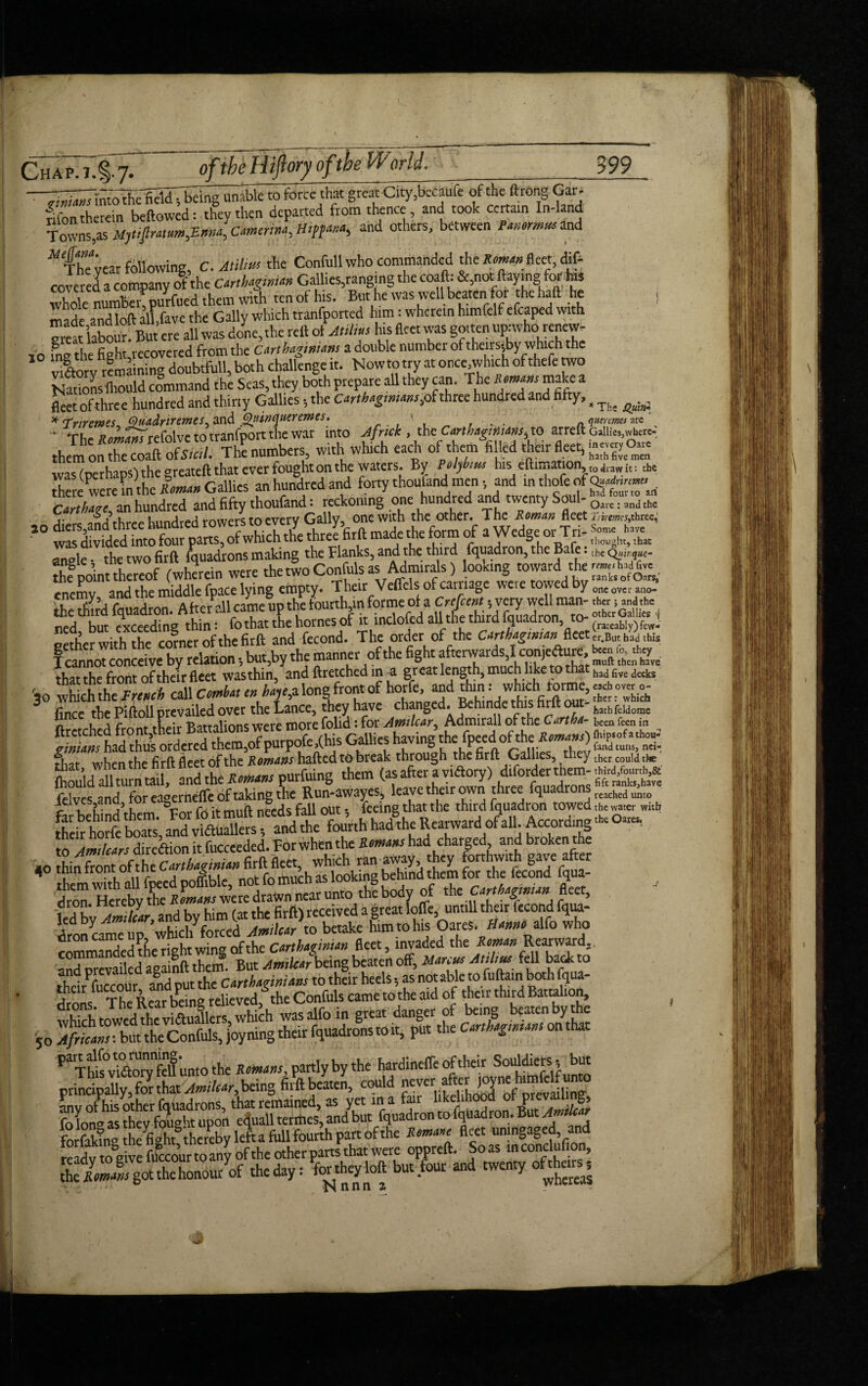 Chap.7.§.7- oftbeHijiory ofthe World. 399 — —- ry a j ~ ✓___— — .. «■ ■ —---1 -T^k^fidJTbdiig^le to force that greatCity,bcaufe of the ftrong Gar. fifon therein bellowed: they then departed from thence and took certain In-land Towns,* Mytiprat^Ema, Camerina, Hipf***, and others, between Pamrmmand fhTyear following, C. Atilm the Conft.ll who commanded the Reman; fleet, dill covered a company of the Carthaginian Gallies,ranging the coaft. &,not Haying for te whole number^purfued them with ten of his. But he was well beaten for the hall he S made andloft all.fave the Gaily which tranfported him: wherein himfelf cfcaped with sreat labour! But ere all was done, the rell of A,Him his fleet was gotten upiwho renew- 10 fng the fight,rccovered from the Carthaginians a double number of theirs-^y which the vilorv remaining doubtfull, both challenge it. Nowto try at once,which of thefe wo Nationslliould command the Seas, they both prepare all they can. The Remans make a fleet of three hundred and thirty Gallies 5 the Carthagtmam,of three hundred and fifty,, ^ ^ * Triremes Quadriremes^ and Qainquer ernes. ' , . . n quermes are “ TheS»OT^Trefolvctotranfportthewar into Africk , the Carthaginians,to arreft Gallie,,wteree them on rcoaftof5«i7. Th^ numbers, with which each of them filled fleet, was (perhaps) the greatell that ever fought on the waters. By Pelyhim his efti.,.ation <jl i[. thc there were m thc Roman Gallics an hundred and forty thoufand men •, and m thofe of Carthage, an hundred and fifty thoufand: reckoning one hundred and twenty Soul- 0lre; >nd ths ,. rowers to every Gallv, one with the other. The Roman fleet 2',™*,three,; 40 three firft made the form of a Wedge or Tri- jj™*™ rngle. the two firll fquadrons making the Flanks, and the third fquadron, the Bale: tbe q—- the point thereof (wherein were the two Confuls as Admirals) looking towardthe-,, wa«. cncmv and the middle fpace lying empty. Their Velfels of carriage weie towed by oneovcraao_ fihe irdfquadron. Atoallkameut.thefount* that the front of their fleet wasthin, and llretched in -a great length, much like to that had6vedecks '30 which the French call Comhat en hayefl long front of h™ jj)’ *|”d Srhadthusordemd them,of purpofe, (his Gallies having the fpeecloftthe fLt when the firft fleet of the Romans hafted to break through the firft Gallies, they thcr couId the HS and the purfuing them (as after a vitoy) .Wotertherm toAm,tears diredfionit fucceeded. For when the Remanskticlarged and broken^ 40 thin frontof the Carthagmmift* *^'’h^ok”g behind them for the fecond fqua- kdbyX/«r, and by him (at the firll) received a great Ioffe, unt.ll their fccond fqtu- dron came up whid/forced Am,tear to betake him to his OareS. Hanm. alfo who commanded the right wing of the Carthaginian fleet invaded ^a™d= ^Thl^vStoryfeU unto the Remans, partly by the hardineffe of their Souldiers? but principally, for that AmiUar, being firft beaten, could finv of his' other fquadrons, that remained, as yet in a fair Wdihoodjrf prev^^, fo Ion® as they fought upon eijuall terffles, and but fquadron to fquadron. But Amte forfaUng theUht^ereby lefta full fourth part ofthe Remare fleet unmgaged and readvtogive fuTcourtoanv of the other parts that were oppreft. Soas inconclulion, gttgof*ehon°uryof the day: Whey loft but four and twenty oftters.