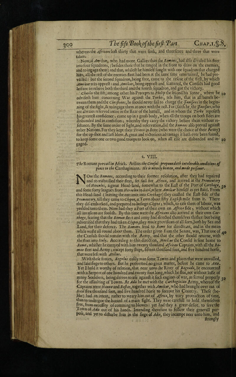 whereas the Africans loft thirty that were funk, and threefcore and three that were taken. Now,if Amilear, who had more Gallies than the Romans, had alfo divided his fleet into four fquadrons, {befides thole that he ranged in the front to draw on the enemies, and to ingage them) and that, whileft he himfelf fought with one fquadronthat charged hifti, all the reft of the enemies fleet had been at the fame time entertained, he had pre¬ vailed : but the fecond fquadron, being free, came to the refcue of the firft, by which Amilear was oppreft: and Amilear, being oppreft and fcattered, the Confuls had good leifure to relieve both the third and the fourth fquadron, and got the vi&ory. Charles the fift, among other his Precepts to Philip the fecond his fonne, where he IO advifeth him concerning War againft the Turkes, tels him, that in all battels be¬ tween them and the Chrtjtians, he fhould never fail to charge the ^fanifars in the begin¬ ning of the fight,& to ingage them at once with the reft. For (faith he,the famfars,who arc alwaiesreferved intire in the Rear of the battell, and in whom the Turke repofeth his greateft confidence *, come up in a grofs body, when all the troups on both fides are disbanded and in confufion *, whereby they carry the vidiory before them without re- fiftance. By the fame order of fight,and refervation,did the Romans alfo prevail againft other Nations.For they kept their Triarii fn ftore (who were the choice of their Army) for the up-fhot and laft blow. A great and vidtorious advantage it hath ever been found, to keep fome one or two good troups to look on, when all elfe are disbanded and in- zq gaged. < 5. VIII. The Romans prevail in Africk. Atilius the Conful propoundeth intolerable conditions of peace to the Carthaginians. He is utterly beaten, and made prifoner. Owthe Romans, according to their former refolution, after they had repaired and re-vidfualled their fleet, fet fail for Africa, and arrived at the Promontory ok Hercules, a great Head-land, fomewhatto theEaftof the Port of Carthage, and fome forty leagues from Heraclea in Stcil,where Amilear himfelf as yet (laid. From this Head-land (leaving the entrance, into Carthage) they coafted the Eaft-fide of the Promontory, till they came to Clypea, a Town about fifty Englijh mile from it. There they dif-embarked, and prepared to befiegcClypea 5 which, to eafe them of labour, was yeelded unto them. Now had they a Port of their own on Africa fide 5 without which all invafions are foolifh. By this time were the Africans alfo arrived at their own Car¬ thage , fearing that the Roman flea and army had dire&ed themfelvcs thither: but being advertifed that they had taken Clypea, they made provifions of all forts,both by Sea and Land, for their defence. The Romans fend to Rome for dire&ions, and in the mean while wafte all round about them. The order given fiom the Senate, was. That one of the Confuls fhould remain with the Army, and that the other fhould returne, with T the fleet into Italy. According to this direction, Manlius the Conful isfent home to Rome whither he carryed with him twenty thoufand African Captains,with all the Ro¬ man fleet and Army 5 except forty fhips, fifteen thoufand foot, and five hundred horfe, that were left with Atilius. With thefe forces, Regulus eafily wan fome Towns and places that were unwalled, and laid fiege to others. But he performed no great matter, before he came to Adis. Yet I hold it worthy of relation, that near unto the River of Bagrada, he cncountred with a Serpent of one hundred and twenty foot long, which he flue,not without Ioffe of many Souldiers, being driven to ufe againft it fuch engines of war, as ferved properly j0 for the affaulting of T owns. At Adis he met with the Carthaginian Army, whereof the Captains were H^nno and Bofiar, together with Amilear, who had brought over out of Stcil five thoufand foot, and five hundred horfe to fuccour his Country. Thefe (be- h ke) had an intent, rather to weary him out of Africa, by wary protraction of time, than to undergoe the hazard of a main fight. They were carefull to hold themfelves free, from neceffity of comming to blowes: yet had they a great defire, to favethp Town of Adis out of his hands. Intending therefore to follow their general! pur- pofe, and yet to difturbe him in the fiege of Adis, they incampe neer unto him, and