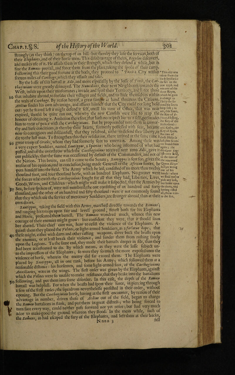 # Chap. jJ§. 8. of the Hiftory ofthe World. 301 ftron°ly (as they think) on the top of an hill: but thereby they lofe the lervices^oth of their Elephants of their horfe-men. This difadvantage of theirs, Regain.s difeove^, and makes ufe of it. He alfails them in their ftre'ngth, which they defend a while, but in fine the Remans prevail, and force them from the place,taking the fpoilc of their camp. Tollowin this their good fortune at the heels, they proceed to * Ennis a City within * This city wa* fixteenmdes of Cartlge, which they aflhultantoke ' S?® By the Ioffe of this battail at ^,and more efpecially by the loile of T«»#, the Car- in the thagrnians were greatly difmayed. The Numidians, their next Neighbours towards the ^^36. and Weft infult upon their misfortunes $ invade .and fpoil their T errirory, and force thofe three Keyes, 10 that inhabite abroad,to forfake their villages and fields, and to hide themfelves within which he gave the wals of Carthage. By reafon hereof, a great famine at hand threatens the Citizens. /itilius findes his own advantage, and aflures himfelf that the City could not long hold cond his fon to out: yet he feared left it might defend it felf, untill his time of Office, that was near^pf^jo expired fhould be quite runout, whereby the new Confuls were like to reap thethe,Keyof honour of obtaining it. Ambition therefore,that hath no reipeft but to it felf5perfwades him to treat of peace with the Carthaginians. But he propounded unto them fo unwor- thy and bafe conditions,as thereby their hearts, formerly poikiled with fear, became an4 ^sthe now fo couragious and difdainfull, thatthey refolved, either to defend theft liberfy,or **£?**. die to the laft man. To ftrengthen this their refolution, there arrived at the fame time a thefe Philip fo io great troup of Greeks, whom they had formerly fent to entertain. Among■thefe was '»«*“'«“•' a very expert Souldier, named XantippM, a Spartan: who being informed of what 1 iad again j the paffed and of the overthrow which tne Carthaginians received neer unto Adu^ gave it thnd3our Eng- out publickly; that the fame was occafioned by default of the Commanders, and not of the Nation. Thisbruite, ran till it came to the Senate •, is lent for; gives the the renowned reafon of his opinion;and in conclufion,beiijg made Generali of the Africanforces, he puts himfelfinto the field. The Army which he led, confiftedofno more than twelve out of his thoufand foot, and four thoufand horfe, with an hundred Elephants. No greater were hands: where the forces wherewith the Carthaginians fought for all that they had, Liberties, Lives, Goods,Wives, and Children: which might well make it lufpeaied, that the Armies by but brake open it. Sea, before fpoken of, were mif-numbred;the one confiding of an hundred and forty thoufand,and the other of an hundred and fifty thoufand: were it not commonly found >lljth|w it ?. that they which ufe the fervice of mercenary Souldiers,are ftrongei abroad vhan at their to the fne. taking the fiel'd with this Army, marched diroftly towards the Romans', and ranging his troops upon fair and lcvell ground, fitted both for his Elephants and Hori'e prefentedthem battell. The Romans wondred much whence this new . courage of their enemies might grow: but confident they were that it fhould foon bee abated. Their chief care was, how torefift the violence of the Elephants. A- gainft them they placed the Vetoes, or light-armed Souldiers,as aforlorn' hope-, that 40 fhefe might, either with darts and other cading weapons, drive back the beads upon the enemies’ or at lead break their violence and hinder them from ruiliing freely upon the Legions. To the fame end, they made their battails deeper in file, than they had been ac?udomcd to do. By which means, as they were the leffe fubjeft un¬ to the impteflion of the Elephants-, fowerethey fo much the more expofed unto the violence of horfe, wherein the enemy did far exceed them. The Elephants were placed bv XantipW, all in one rank, before his Army-, which followed them at a reafonable didance : his horfemen, and feme light-armed foot, of the Cart hag,nuns AnxiUaries ware in the wings. The fird onfet was given by the Elephants,againft which the Felites were fo unable to make refidance,that they brake into the battalions <0 following, and put them into feme diforder. In this cafe, the depth of the itOman 5 battail was helpfull. For when the beads had (pent their force m piercing through afewofthefird ranks; the fquadrons neverthelefie perfided in their order, without openin'*. But the Carthaginian horfe, having at the fird encounter, by reafon of their advantage in number, driven thofe of A,dm out of the field, began to charge the Roman battalions in flank, and put them in great didrets ; who being forced turn face every way, could neither pafs forward nor yet retire*, but had very mu h adoe to makegood the ground whereon they flood. In the mean while, iuch of thc Remans, as had efcaped the fury of the Elephants, and left them at their backs ^14/