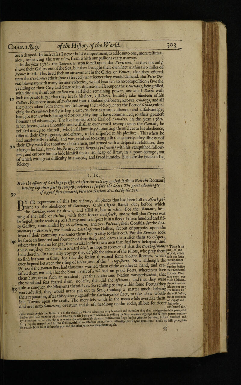 chat/TI^. °ft!)e H!ftory °f^ 3°3., 'been denvedTInfuch cafes I neve r hold it impertinent,to adde unto one, more teftimo- nies • approving the true rules, from which our paflions carry us away. In the year 1378. the Genoteotes wOn fo fall upon the Venetians, as they not only drave their Gallies out of the Sea, but they brought their own fleet wi thin two miles of Venice it felf. This bred fuch an amazement in the Cities of Venice, that they offered unto the Genomics (their Hate referved) whatfoever they would demand. But Peter Do¬ rn, blown up with many former victories, would hearken tonocompolition ; fave the veeldino of their City and State to his diferetion. Hereupon the Venetians, being filled with difdaimthruft out to Sea with all their remaining power and affail Dona with fuch defperate fury, that they break his fleet, kill Dona himfelf, take nineteen of his 10 Gallies fourfeore boats ofiW«,and four thoufandprifoners, recover ChtoTJa, and all the places taken from them; and following their victory,enter the Port of Genoa,enfot- cin® the Genmaies bafely to beg peace, to their extream diihonourand difadvantage, being beaten; which, being viftonous, they might have commanded, to their greateft honour and advantage. The like liapned to the Earl of V Unders, in the year 1380. when having taken a notable, and withall an over-cruell revenge upon the Gmtoss, he refufed mercy to the reft, who in all humility,fubmitting themfclves to his obedience, offered their City, goods, and eftates, to be difpofed at his pleafure. This when he had unadvifedly refufed, and was refolvedtoextinguifh them utterly; they iffue out of their City with five thoufand chofen men, and armed with a defperate refolution they 40 charge the Earl, break his Army, enter Bruges (fell-mell) with his vanquiihed follow¬ ers-andenforce him to hidehimfelf under an heap of to m a poor cottage,out of which with great difficulty he efcaped, and fayed himfelf. Such are the fruits of In- folency. §. IX. Mow the affairs of Carthage proffered after the victory agahfl Atilius: How the Rom^ having loft their feet by tempeft, refolve toforfah the Seas: The great advantages 30 of a good feet in warn, between nations divided by the Sea,. T1Y the reputation of this late victory, all places thathad been loft mAfrick^ Hturne to the obedience of Carthage. Only Clyfea fiands out, before which Uthc Carthaginians fit down, and affail it, but in vftin: Forthe Romans, hea¬ ring of the Ioffe of Atilius, with their forces in Afnck, and withaffthat dypeaiwasl befieCTed make ready a grofs Army,and tranfport it ilia fleet of three hundred and fif- tv Gallies commanded by M. zAltnihus, and Ser. Fntvius, their Confuls. At the Pro¬ montory of Mercuric, two hundred Carthaginian GMcs fetout bruit of their comming, encounter them: but greatly to their coft. For the Romans took , bv force an hundred and fourteen of their fleet, and drew them after them to cJtej> ^0 bytorce an nu , take in thcir own men that had been befieged: and where they ftaid nodo g , , . / ■ . t0 recover all that the Carthaginians * Therel* no 1 find harbour in time for that the feafon threatned fome violent ftormes, which haih rome. to find harbour 1 , ncOr,0n indofthe * Doo-fUrre. Now although the cmamumet them witTaU,Zthe Southcoaftofhad no good Po«s w = fave^iw themfclves upon fuch an accffient: andVt they\w.2KS£ - ■ & refufinf =o Ly within fome Por^they wcre advifed they would needs put out to Sea, thinking a matter much hclpin& Yer fades- in tSr reputation, after this victory againft the Carthaginian fleet, totake lefs Towns upon the coaft. The mercilefs winds in the mean while overtake them, ot Augufl ^ and neer unto CmeriM, overturn and thruft headlong on the rocks, aU but fourfcoieg«*j,&^ harbor till thofe moneths take end.Ch/if/cj the ^ - r times to continue his ftege before Mct\m Lorraine, loft an hundred and SW*from before the enc and the olher,Nvas 6X116016 d - *' of