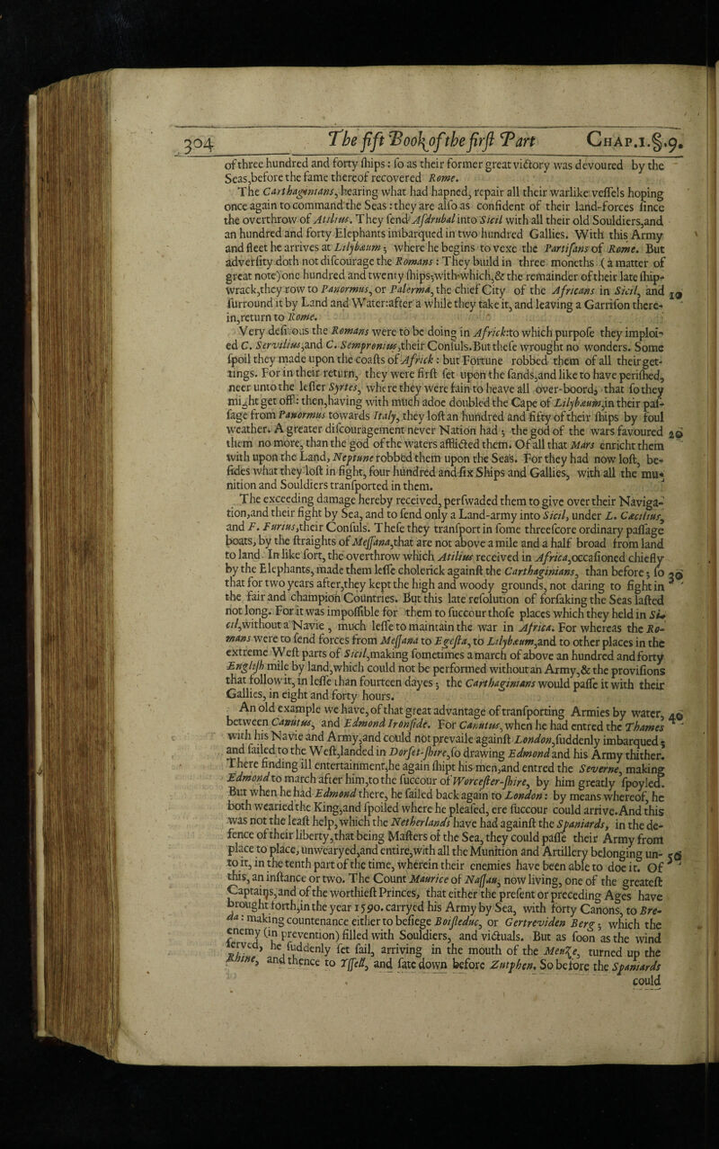 of three hundred and forty fhips: fo as their former great victory was devoured by the Seas,before the fame thereof recovered Rome. The Carthaginians, hearing what had hapned, repair all their warlike veflels hoping once again to command the Seas: they are alfo as confident of their land-forces lince the overthrow of At dim. They fend Afdrubal into Stctl with all their old Souldiers,and an hundred and forty Elephants imbarqued in two hundred Gallies. With this Army and fleet he arrives at Lilybaum 3 where he begins to vexe the Panifans of Rome. But adverfity doth not difeourage the Romans: They build in three moneths (a matter of great note) one hundred and twenty ihipsywith-which,& the remainder of their late fhipr- Wrack, they row to Panormus, or Palermo the chief City of the Africans in Sicily and l9 furround it by Land and Watenafter a while they take it, and leaving a Garrifon there- in,return to Rome. Very defirous the Romans were to be doing in Africkto which purpofe they imploi- ed C. Servihm,and C. Sempromm,their Conluls.Butthefe wrought no wonders. Some fpoil they made upon the coafts of Af rick: but Fortune robbed them of all their get* tings. For in their return, they were firft fet upon the fands,and like to have perifbed, neer unto the lefler Syrtes, where they were fain to heave all over-boord5 that fothey mi5htget off: then,having with much adoe doubled the Cape of in their paf- fage from Panormus towards Italy, they loft an hundred and fifty of their flaps by foul weather. A greater difeouragement never Nation had 3 the god of the wars favoured 20 them no more, than the god of the waters affii&ed them. Of all that Mars enricht them with upon the Land, Neptune robbed them upon the Seas. For they had now loft, be- fides what they loft in fight, four hundred and fix Ships and Gallies, with all the mu* nition and Souldiers tranfported in them. The exceeding damage hereby received, perfwaded them to give over their Naviga¬ tion,and their fight by Sea, and to fend only a Land-army into Sictl> under L. Cactitus, and F. Funus,their Confuls. Thefe they tranfport in fome threefcore ordinary paflfage boats, by the ftraights of MeJfanajhzi are not above a mile and a half broad f rom land to land. In like fort, the overthrow which Atilim received in Africa,oecafioned chiefly by the Elephants, made them leffe cholerick againft the Carthaginians, than before3 fo that for two years after,they kept the high and woody grounds, not daring to fight in * y the fair and champion Countries. But this late refolution of forfaking the Seas lafted not long. For it was impoflible for them to fuccour thofe places which they held in Si* c//,without a Navie , much leffe to maintain the war in Africa. For whereas thcUtf- mans were to fend forces from Me(Jana to Egefla, to Ltlybaum,and to other places in the extreme Weft parts of Sicil,making fometimes a march of above an hundred and forty ■Enghjh mile by land,which could not be performed without an Army,&the provifions that follow it, in leffe than fourteen dayes 3 the Carthaginians would pafle it with their Gallies, in eight and forty hours. An old example we have, of that great advantage of tranfporting Armies by water, between Canutm, and Edmond Ironfide. For Car.utm^ when he had entred the Thames *  with his Navie and Army,and could notprevaile againft Londonfu&dznly imbarqued 5 Md failed to the Weft,landed in Dorfet-Jhiref o drawing Edmond and his Army thither! There finding ill entertainment^he again fhipt his men,and entred the Severne, making Edmond to march after him,to the fuccour of Worcefter-fhire, by him greatly fpoyled. But when he had Edmond there, he failed back again to London: by means whereof, he both wearied the King,and fpoiled where he pleafed, ere fuccour could arrive. And this was not the Ieaft help, which the Netherlands have had againft the Spaniards, in the de¬ fence of their liberty, that being Mafters of the Sea, they could pafle their Army from place to place, unweary ed,and entire,with all the Munition and Artillery belonging un- to it, in the tenth part of the time, wherein their enemies have been able to doe it? Or J this, an inftance or two. The Count Maurice of Nafjau, now living, one of the greateft Captains, and of the worthieft Princes, that either the prefent or preceding Ages have brought forth,in the year 1590. carryed his Army by Sea, with forty Canons, to Bre- da: making countenance either to befiege Boifeduc, or Gertreviden Berg-, which the f nCmJ Preve(ntion)filled with Souldiers, and vi&uals. But as foon as the wind erved, he fuddenly fet fail, arriving in the mouth of the MenXe, turned up the ■ and thence to 7fie It, and fatedovyn before Zntphen. So before the Spaniards could t