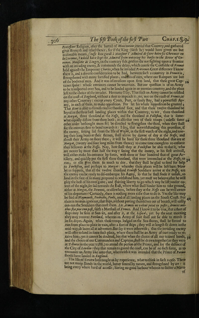 ~Protefiant Religion;, after the battail of MoncontoUr.tkrcd that Country,and gathered great ttrength and relief thence*, for if the King (faith he) would have given me but reafonable means, feu fie bien garde a Monfieur 1’ Admiral defaire boire fcs Chevaux tn la Garonne-^ 1 would have kept the Admiral from watering bis horfes tn the River of Ga¬ ronne. Monfieur de Langejyon the contrary fide prefers the not fighting upon a frontier with an invading enemy,& commends the delay-, which courfe the Conftable of France held againft the Emperour Charles^when he invaded Provence.Great difference I know thereis,andadiverfeconfideradontobe had, between fuch a countrey asFranceisy {lengthened with many fortified places ^ andfhisofours, where our Rampars are but of the bodies of men. And it was ofinvafions upon firm land, that thefe great Cap- icj taines fpakewhofe entrances cannot be uncertain. But our queftion is of an Army to be tranfported over Sea, and to be landed again in an enemies countrey,and the place left to the choice of the invader. Hereunto I fay, T hat fuch an Army cannot be refilled on the coaft of England, without a fleet to impeach it no, nor on the coaft of Francc,oz any other Countrey: except every Creek, Port, or fandy Bay, had a powerfuU Ar* , my, in each of them, to make oppofition. For let his whole fuppofition be granted; That Kent is able to furnifti twelve thoufand foot, and that thole twelve thoufand be layed in the three bell landing places within that Countrey, to wit, three thoufand at Margate three thoufand at the Nefie^ and fix thoufand at Folkfiony that is fome- what equally diftant from them both ^ as alfo that two of thefe troups (unleflfe fome 2d other order bethought more fit) be directed to ftrengthen the third, when they fhall fee the enemies fleet to bend towards it: I fayj that notwithftanding this provifion, if the enemy, fetting fail from the I fie of Wight, in the fir ft watch of the night,and tow¬ ing their long boats at their fternes, fliall arrive by dawne of day at the Ne(fey and thruft their Army on fliore thereit will be hard for thofe three thoufand that are at Margate (twenty and four long miles from thence) to come time enough to re-enforce their fellowes at the Nejfe. Nay, how fliall they at Foulkfion be able to doe it, who are nearer by more than half the way i feeing that the enemy, at his firfl arrivall, will either make his entrance by force, with three or four hundred (hot of great Ar-* tillery, and quickly put the firil three thoufand, that were intrenched at the Nejfey to run 5 or elfe give them fo much to doe, that they fliall be glad to fend for help J to Foulkfion, and perhaps to Margat: whereby thofe places will be left bare. Now let us fuppofe, that all the twelve thoufand Kentijh Souldiers arrive at the Neffe, ere the enemy can be ready to dif-embarque his Army, fo that he fliall finde it unfafe,td land in the face of fo many,prepared to withftand him; yet mull we beleeve,that he will play the beft of his own'game 5 and (having liberty to go which way he lift) under co¬ vert of the night,fet fail towards the Eaft, where what fliall hinder him to take ground, either at Margat, the Downes^ orelfewhere, before they at the Nefie can be well aware of his departure ? Certainly, there is nothing more eafie than to do it. Yea the like may be faid of Waymouth, Purbecke, Poole, and of all landing places on the South Coaft. For -q there is fto man ign6rant,that fliips,without putting themfelves out of breath,will eafily  out-run the Souldiers that coaft them. Les Armees ne volent point en pofie; Armies nei¬ ther fiyejior runpofiy faith a Marftiall of Franee. And I know it to be true, that a fleet of {hips may befeen atSun-fet, and after it, at the Ltfard; yet by the next morning they may recover Portland, whereas an Army of foot fliall not be able to march it infix dayes. Again, when thofe troups lodged on the Sea-fliores, fliall be forced to run from place to place in vain, after a fleet of {hips *, they will at length fit down in the mid-way-,& leave all at adventure.But fay it were otherwife; that the invading enemy will offer to land in fome fuch place, where there fliall be an Army of ours ready to rer ceive him 5 yet it cannot be doubted, but that when the choice of all our trained bands, jq and the choice of our Commanders and Captains,fhall be drawn togethcr(as they were at Filburie in the year 1588.) to attend the perfon of the Prince, and for the defence of the City of London: they that remain to guard the coaft, can be of no fuch force, as to encounter an Army like unto that, wherewith it was intended that the Prince of Farm* fhould have landed in England. The Ifle of Tercera hath taught us by experience, what to think in fuch a cafe. There are not many Hands in the world, better fenced by nature, and ftrengthned by art .* it being every where hard of acceffc5 having no good harbour wherein to flielter a Navie of