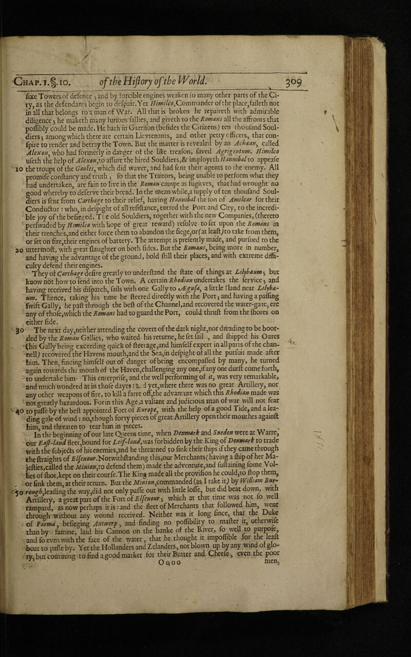 fixe Towers of defence ♦, and by forcible engines weaken (o many other parts of the Ci¬ ty, as the defendants begin to defpair. Yet ///w/7ctf,Commander of the place,faileth nor in all that belongs to a man of War. All that is broken he repaireth with admirable 9 diligence 5 he maketh many furious fallies, and giveth to the Romans all the affronts that poflibly could be made. He hath in Garrifon (befides the Citizens) ten vhoufand Soul- diers 5 among which there are certain Lie vtenants, and other petty officers, thatcon- fpire to render and betray the Town. But the matter is revealed by an Achxan, called Alexon, who had formerly in danger of the like treafon, faved Agrigentum. Himilco ufeth the help of Alexon affure the hired Souldiers,& imployeth Hannibal to appcafe 10 the troups of the Gaules, which did waver, and had fent their agents to the enemy. All promife conftancy and truth ; fo that the Traitors, being unable to perform what they had undertaken, are fain to live in the Roman campe as fugitves, that had wrought no * good whereby to deferve their bread. In the mean while,a iupply of ten thoufand Soul- diers is fent from Carthage to their relief, having Hannibal the ion of Arnilcar for their Conductor: who, in defpight of all refiftance, entred the Port and City, to the incredi¬ ble joy of thebefieged. Ti e old Souldiers, together with the new Companies, (thereto perfwaded by Himilco with hope of great reward) rcfolve tofet upon the Romans in their trenches,and either force them to abandon the fiege,or(at lead) to take from them, or fet on fire,their engines of battery. The attempt is prefently made, and purfued to the 20 uttermofl, with great (laughter on both (ides. But the Romans, being more in number, and having the advantage of the ground, hold (fill their places, and with extreme diffi¬ culty defend their engines. They of Carthage defire greatly to underhand the (fate of things at Lilyb&um-, but know n6t how toTend into the Town. A certain Rhodian undertakes the fervice*, and having received his difpatch, fails with one Gaily to zAcgufa^ a little Hand near Ltlyb&~ urn. Thence, taking his time he fleered diretfly with the Port; and having a paffing fwift Gaily, he paft through the beft of the Channel,and recovered the water-gate, ere any of thofe, which the Romans had to guard the Port, could thruft from the fhores on , cither fide. '30 The next day,neither attending the covert of the dark night,nor dreading to be boor- ded by the Roman Gallies, who waited hisreturne, he fet fail , and (hipped his Oares , (his Gaily being exceeding quick of fleet age,and himfelf expert in all pans of the chan- nell) recovered the Havens mouth,and the Sea,in defpight of all the purfuit made after him. Then, finding himfelf out of danger of being encompafled by many, he turned again towards the mouth of the Haven,challenging any one,ifany one durft come forth, to undertake hum This enterprife, and the well performing of ir, was very remarkable, and much wondred at in thofe dayes: tL.d yet,where there was no great Artillery, nor any other weapons of fire, to kill a farre off,the advanture which this Rhodian made was not greatly hazardous. For in this Age,a valiant and judicious man of war will not fear 1 40 to pafle by the beft appointed Fort of Europe, with the help of a good Tide, and a lea¬ ding gale of wind: no,though forty pieces of great Artillery open their mouthes againft him, and threaten to tear him in pieces. ■ , In the beginning of our late Queens time, when Denmark and Sneden were at Warre, our Eajl-land flee?,bound for Leif-land, was forbidden by the King of Denmark to trade with the fubjefts of his enemies,and he threatned to fink their (hips if they came through the ftraights of £//<;0<w\Notwithftanding. this,our Merchants (having a (hip of her Ma- jefties,called the Minion,to defend them) made the adventure,and fuftaining fome Vol- lies of (hot,kept on their courfe.The King made all the provifion he could,to flop them, , . or fink them, at their return. But the Minion^commanded (as I take it) by William Bur- ■ <0 rourhAeading the way,did not only pafle out with little lofle, but did beat down, with Artillery, a ^reat part of the Fort of Elfenourt, which at that time was not fo well rampard, as now perhaps it is: and the fleet of Merchants that followed him, went through without any wound received. Neither was it long fince, that the Duke of Parma befieging Antwerp, and finding no poflibility to mafter it, otherwise than by famine, laid his Cannon on the banke of the River, & well t0 purpofe, and fo even with the face of the water, that he thought it impoffible for the lead boat to pafle by. Yet the Hollanders and Zelandcrs, not blown up by any wind of glo¬ ry but cominins to find a good market for their Butter and Checfe, even the poor & Oqoo ‘ toena /