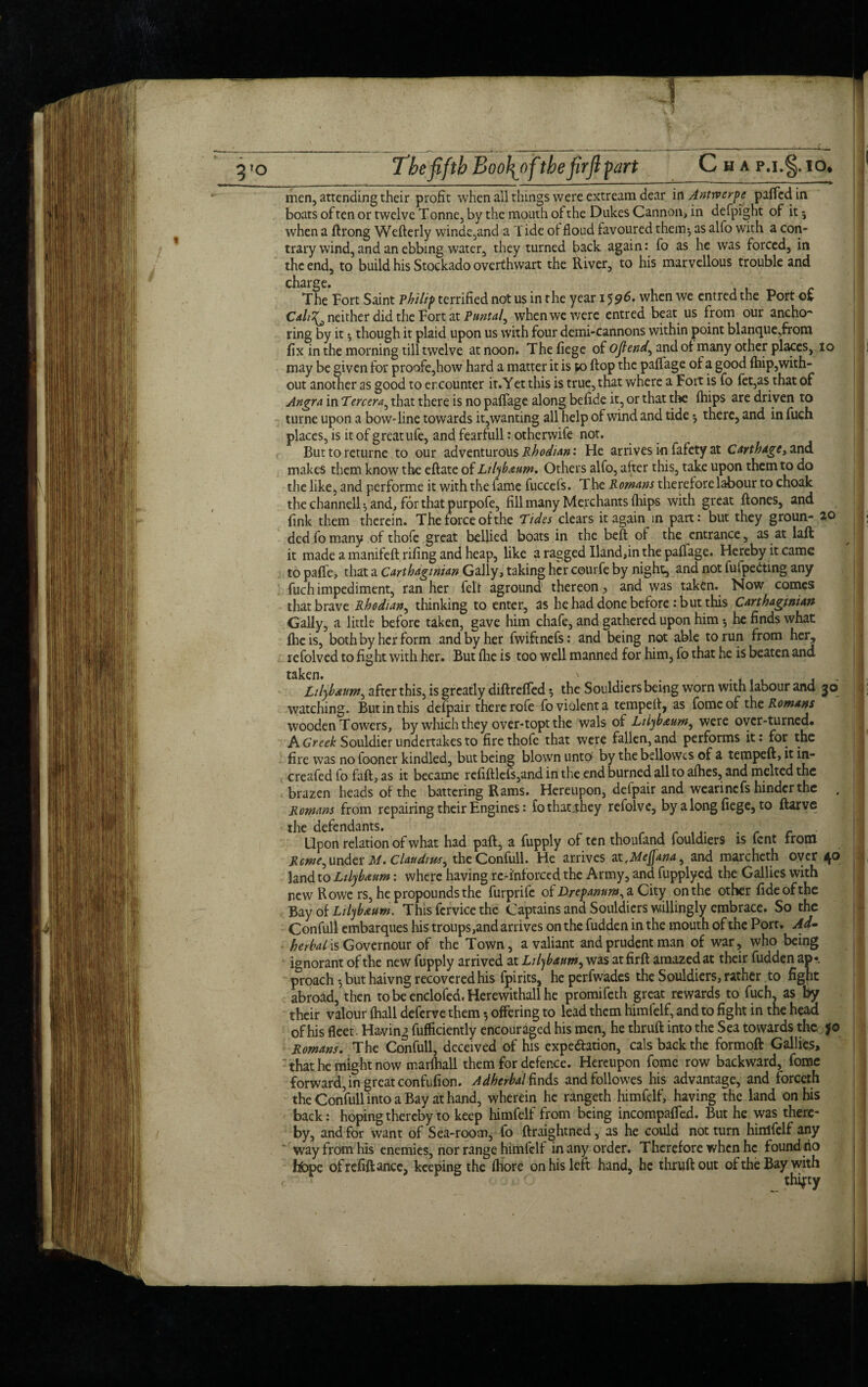 3»o The fifth BooJ^ofthe firfi part Cha p.i.§. io. men, attending their profit when all things were extream dear in Antwerpe paffedin boats of ten or twelve T onne, by the mouth of the Dukes Cannon, in defpight of it 5 when a ftrong Wefterly winde,and a Tide of floud favoured them*, as alfo with a con¬ trary wind, and an ebbing water, they turned back again: fo as he was forced, in the end, to build his Stockado overthwart the River, to his marvellous trouble and charge. • The Fort Saint vhilip terrified not us in the year 15when we entredthe Port of Cah^ neither did the Fort at Puntal, when we were entred beat us from our ancho¬ ring by it • though it plaid upon us with four demi-cannons within point blanque,from fix in the morning till twelve at noon. Thefiege of ojtend^ and of many other places, io may be given for proofe,how hard a matter it is to flop the paffage of a good fhip,with¬ out another as good to er.counter it.Yet this is true, that where a Fort is fo fet,as that of Angra in Tercera, that there is no paffage along befide it, or that the fhips are driven to turne upon a bow-line towards it,wanting all help of wind and tide5 there, and in fuch places, is it of great life, and fearfull: otherwife not. Buttoreturne to our adventurous Rhodian: He arrives in fafety at Carthage, and makes them know the eftate of Lilybaum. Others alfo, after this, take upon them to do the like, and performe it with the fame fuccefs. The Romans therefore labour to choak the channell $ and, for that purpofe, fill many Merchants (hips with great (tones, and fink them therein. The force of the Tides clears it again in part: but they groun- 20 dedfomany of thofe great bellied boats in the beft of the entrance, as at laft it made a manifeft rifing and heap, like a ragged Hand,in the paffage. Hereby it came to paffe, that a Carthaginian Gaily, taking her courfe by night, and not fufpeiting any fuch impediment, ran her felt aground thereon, and was taken. Now comes that brave Rhodian, thinking to enter, as he had done before : but this Carthaginian Gaily, a little before taken, gave him chafe, and gathered upon him 5 he finds what (he is, both by her form and by her fwiftnefs: and being not able to run from her, refolved to fight with her. But (lie is too well manned for him, fo that he is beaten and tsken s Lilybauw, after this, is greatly diftreffed •, the Souldiers being worn with labour and 30 watching. But in this defpair there rofe fo violent a temped, as fomeof the Romans wooden Towers, by which they over-topt the wals of Liiybaum^ were over-turned. A Greek Souldier undertakes to fire thofe that were fallen, and performs it: for the fire was no fooner kindled, but being blown unto by the bellowcs of a tempeft, it in- creafed fo fall, as it became refiftlefs,and in the end burned all to afhes, and melted the brazen heads of the battering Rams. Hereupon, defpair and wearinefs hinder the , Romms from repairing their Engines: fo that-they refolve, by a long fiege, to ftarve the defendants. c Upon relation of what had pad, a fupply of ten thoufand fouldiers is fent from Rcme^ under M. Claudius ^ theConfull. He arrives atfMeJJana} and marcheth oyer 40 land to Lilybaum: where having re-i'nforccd the Army, and fupplyed the Gallies with new Rowe rs, he propounds the furprife of Drefanumy a City on the other fide of the Bay of Lilyb&um. This fervice the Captains and Souldiers willingly embrace. So the Confull embarques his troups,and arrives on the fudden in the mouth of the Port. Ad- herbal is Governour of the Town, a valiant and prudent man of war, who being ignorant of the new fupply arrived at Lilybaum, was atfird amazed at their fudden ap*. proach *, but haivng recovered his fpirits, heperfwades the Souldiers, rather to fight abroad, then to be enclofed. Herewithall he promifeth great rewards to fuch, as by their valour (hall deferve them 5 offering to lead them himfelf, and to fight in the head of his fleet. Having fufficiently encouraged his men, he thruft into the Sea towards the jf© Romans. The Confull, deceived of his expectation, cals back the formoft Gallics, that he might now marfhall them for defence. Hereupon fomc row backward, fome forward, in great confufion. Adherbal finds andfollowes his advantage, and forceth the Confull into a Bay at hand, wherein he rangeth himfelf, having the land on his back: hoping thereby to keep himfelf from being incompaffed. But he was there¬ by, and for want of Sea-room, fo ftraightned, as he could not turn himfelf any way from his enemies, nor range himfelf in any order. Therefore when he found no hbpe of refill ance, keeping the (bore on his left hand, he thruft out of the Bay with