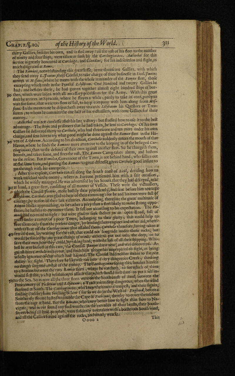 thirty 'GallftshbelidfshTs own, and lo fled away: ail the reft of his fleet to the number ef ninety and four (hips, were taken or funk by the Jfterhl tor this fcrviee is greatly honoured at Carthage and C Undim, tor his mdifcrction and flight,as mlThe Rmans, nonvithftandirig this great Ioffe, arrne thrccfcore .Gallies, with which they fend away lMw,xhdt Conful,to take charge of their buimefle in Sml.Jnnms arrives at itlfana,where he meets with the whole remainder of the Roman fleet thole excepting which rode in the Pore bf One hundred and twenty Gallies he had; and befidcs thefe, he had gotten together almoft eight nundred fliips of bur- io then, which were laden with all neccffarf provifions tor the Army. With this grea fleet he arrives at Syracufe, where he ftayes a while , paitly to take in corn,partly to wait for. feme, that, were too flow of fail, to ikeep company with hum along fromMej- . fata. In the mean time he dilpatcheth awaytowards Lthbaum fus Queftois or Trea¬ surers •, to whom he commits the one half of his victuallers, with iome Galliesfor their °°SWa/was not careleffe afteV his late viaoiy; but fludied how to ufe it to the beft advantage. The flaps and prifoners that he had taken, he lent to Carthage. Of his own Gallies he delivered thirty to Car,halo, who. had threelcote and ten mote under his own chargetand fent him to try What good mrght be done againft the Roman fleet ln the-Ha- ven If ir/,fe**.Acrardmgto his direction, Cmhaloluddenly enters the mouth ofthac ” Haven where he finds the Romans more attentive to the keeping in of the beficgedGar- S to^he defence oftheit own againft another fleet. So he chatgeth them boords,and takes fome,and firesthe reft,The..Roman to therefeue. But Himilco, Governour of the Town,is not behind hand.5 who failles o af the femetime,and putting the- Cmhalo good leifure to work mtfchiefto the enemy, wherein Fortune prefented him with a &r txafimi, which he wifely managed.Hewasadvettifed by his Scouts thatthey ha^ difcryed near hand aereat fleet confiftine of all manner of Veffels. Thefe were the victuallers, 3 which the Conful ffunim^oxc haftlly them providently, had fent before him towards JWzbfitm. Carth do was glad to hear of their eomming -forheant^hismai were ^ courage,by reafon of their late vidories. Accordpting. therefore the gr^mulutude of Roman Hdks approaching, to be rather a prey than a fleet likely to n^ke ftio & PP ton, he haftens to encoder them. It fell out according to his watts had no mind to fight: but were glad to Tcek flie ter m n p , rodunder a coVflt of a poor Town, belonging t^ir^ty^^dhdp O fave them only from the prefent danger, by lending them engines and other aid, >. 50 as now ail tne mice neco Promontory'of 'licM* mi^tm; *- --ind their fignes,- ltormed at South. The Cdrtbagimansiwhokhetf . England belorea finding (behke)femefWUngbillow (for and all the Gallies forced againft the rocks* and utterly wrackw. O noo 2