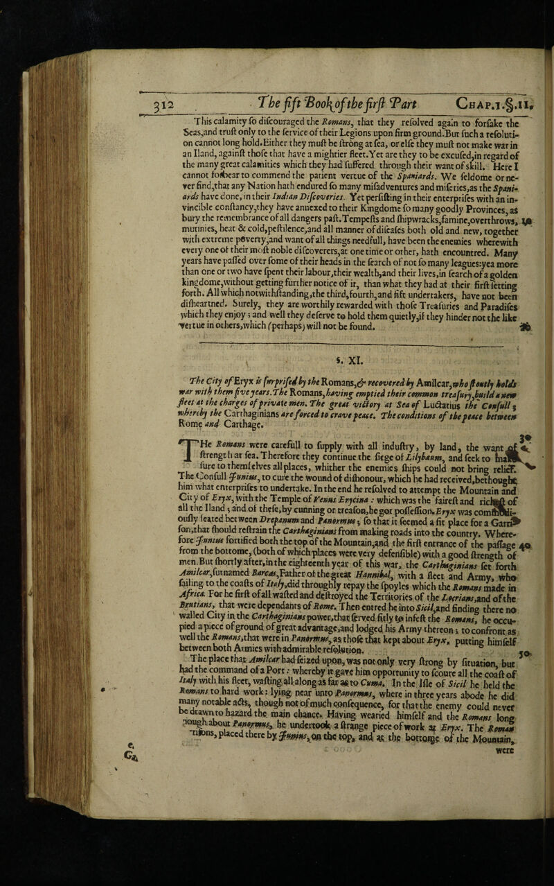 This calamity fo difcouragcd the Romans^ that they refolved again to forfakc the Scas,and truft only to the fervice of their Legions upon firm ground.But fuch a rcfoluti- on cannot long hold.Eithcr they muft be ftrong at fea, or clfc they muft not make war in an Hand, againft thofe that have a mightier fleet.Yet are they to be excufed,in regard of the many great calamities which they had fuffered through their want of skill. Here I cannot forbear to commend the patient vertueof the Spaniards. We feldomc or ne¬ ver find,that any Nation hath endured fo many mifadventures and miferics,as the Spam- ards have done, in their Indian Difccveries. Yet perfifting in their enterprifes with an in¬ vincible ccnftancy,they have annexed to their Kingdomc fornany goodly Provinces a$ bury the remembrance of all dangers paft.Tempefts and ftiipwracks,famine,overthrows, y* mutinies, heat & cold,pcfti!cncc,and all manner ofdifcafcs both old and new, together with extreme poverty,and want of all things ncedfull, have been the enemies wherewith every one of their raoft noble difcovercrs,at one time or other, hath cncountred. Many years have pafied over fomc of their heads in the fearch of rot fo many leagucs.-yea more than one or two have fpent their labour,thcir wealth,and their lives,in fearch of a golden kingdoms,without getting further notice of it, than what they had at their firft fettin<* forth. All which notwithftanding,the third,fourth,and fift undertakers, have not been difheartned. Surely, they are worthily rewarded with thofe Treafuries and ParadHes which they enjoy * and well they deferve to hold them quietly,if they hinder not the like vertuc in others,which (perhaps; will not be found. S. XI. rhe city ofEryX is (xrprifedby the Romans,recovered by Amilcar,who foutly bolds war with them fiveyears. The Romans, having emptied their common treafuryjouilda new feet at the charges of private men. The great vi Story at Sea of Lu&atius the Confull; whereby the Carthaginians are forced to crave peace. The conditions of the peace between Romcand Carthage. He Remans were carcfull to fupply with all induftry, by land, the want of ftrengt h at fea. Therefore they continue the fiege of Lilybxum, and feek to fmuBL * jure to them! elves all places, whither the enemies (hips could not bring relief. ^ The Confull Junius, to cure the wound of difhonour, which he had received,betho«ehg him what enterprifes to undertake. In the end he refolved to attempt the Mountain and Cit y of Eryx, with the Temple of Vernes Erycina : which was the faireft and rirfefeft of all the Hand * and of thefe,by cunning ortrcafon,hcgot pofiefliortwfry* was comftStfi- oufly feared between Brefanum and Panormus. fo that it feemed a fit place for a Garn^ fan,that fhould reftrain the Carthaginians from making roads into the country. Where¬ fore Junius fortified both the top of the Mountain,^ the firft entrance of the paffage 40 from the bottome, (both of which places were very defensible) with a good ftrength of men But foortlyafter.in the eighteenth year of this war, the Ctrthifimam fet forth AmiUarfmmmtd iarc^Fathrr ot the great H4miU, with a fleet and Army, who failing to the coafts of Italy,did throughly repay the fpoyles which the Snuns made in Afrtc*. For he firft ofall waftedand defttoyed the Territories of the luriam,and of the Brut'ms, that were dependants of Some. Then entredhc into Sieil, and finding there no walled City in the Carthaginians power.that ferved fitly fo infeft the Semins, he occu- pied apiece of ground of great advantagc,and lodged his Army thereon* to confront as well the Romans,that were in Panomn,<•, as thofe that kept about Eryx, putting hitafelf bctwflfn hoth Armine IvitlKtlrimirnkU rolnlii.iA. * ® ^ v‘ 1* ru“ •• wncreoy a gate mm opportunity to lcoure all the coaft of Imy with his fleet, wafting all along as fee a* to Cttmi. Jnthc Me of Sieil he held the Romans to hard wnrW ? 1 Ulnor n^ot* ...h««« ^ > 1. • 1 •. • riihnc a £ T p^ vivruu itt nrjx. me &OPIA* rifons, placed there by the top, and at the bottoige of the Mountain,