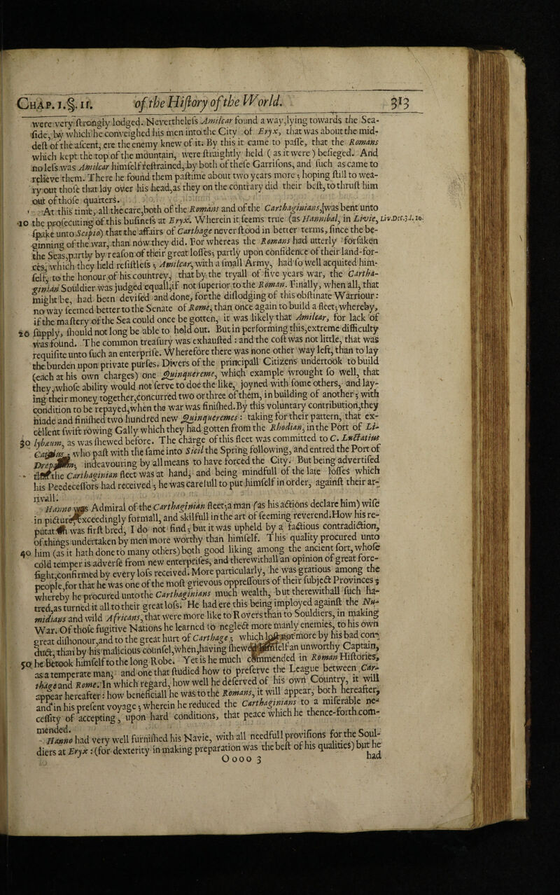 3*3 Chap. j.§ir. of the l liftory of the World. ___ ~~were vcryflrongly lodged. Nevcrthelefs Amticar found a wav,lying towards the Sea- fide by which he conveighedhism.cn into the City of Eryx, that was about the mid- deft of the afeent, ere the enemy knew of it. By this it came to pafte, that the Romans which kept the top of the mountain, were ftraightly held ( as it were) befieged. And no lefs was Amticar himfclf fcftraincd,by both of thefe Garriions, and tuch as came to relieve them. There he found them paftime about two years more t, hoping ftill to wea¬ ry out thole that lay oV.er his head,as they on the contrary did their beit, to thruft him out of thofe quarters. r ... . . * At this time, all the care,both of the Romans and of the Carthaginians^was bent unto -10 the profecuting of this bufmefs at Eryx. Wherein it feems true (as Hannibal, in Lwie, uvm.V-i* fpake unto Set pi o) that the affairs of Carthage never ft ood in better terms,, fince the be- emjnins of the war, than now they did. For whereas the Romans had utterly forfaken the Seas partly by reafon of their great Ioffes-, partly upon confidence of their land-for¬ ces which they held refiftlefs Ami tear, with a fmail Army, had fo well acquired him* felf to the honour of his countrey, that by the tryall of five years war, the Cartha¬ ginian Souldier was judged equally not iupenor to the Roman. Finally, when all, that might be had been devifed and done, for the diftodging of thisobftinate Warnour : no way feemed better to the Senate of Romes than once again to build a fleet-, whereby, if the maftery of the Sea could once be gotten, it was likely that Amticar, for lack of to fupply, ihould not long be able to holdout. But in performing this,extreme difficulty was found. The common treafury was exhaufted: and the coft was not little, that was requifite unto fuch an enterprife. Wherefore there was none other way left, than to lay the burden upon private purfest Divers of the priitcipall Citizens undertook to build (each at his own charges) one guinquereme, which example wrought fo well that they whofe ability would not ferve to doe the like, joyned with fome others and lay¬ ing their money together,concurred two or three of them, in building of another 5 with condition to be repayed,when the war was finifhed.By this voluntary contribution,they made and finifhed two hundred new Quinqueremes: taking for their pattern, that ex¬ cellent fwift rowing Gaily which they had gotten from the Rhodian ,mtheVott oF Lu 30 fobatum as was fhewed before. The charge of this fleet was committed to ^LuHatim Cat^m . who paft with the fame into Sieil the Spring following, and entred the Port of DrTpMns indeavouring by allmeans to have forced the City . But being advertifed ■ 4. tlmthe Carthaginian fleet was at hand, and being mindfull of the late Ioffes which his Peedeceffors had received 5 he was careiull to put himfelf in order, againft their ar- Hanno was Admiral of the Carthaginian fleet-,a man (as his actions declare him) wife in piaur^fxceedingly formall, and skilfull in the art of feeming reverend.Howhisre- putatih was firft bred, Ido not find 5 but it was upheld by a famous contradiction, of things undertaken by men more worthy than himfelf. This quality procured unto 40 him (as it hath done to many others) both good liking among the ancient foit, whofe cold temper is adverfe from new enterprifes, and therewithal an opinion of great fore- fight.confirmcd by every lofs received. More particularly, he was gratious among the people,for that he was one of the moft grievous oppreffours of their fubjed Provinces 5 hereby he procured untothe Carthaginians much wealth, but therewithal! fuch ha¬ tred as turned it all to their greatlofs. He had ere this being imployed againft the midians and wild Africans, that were more like toRoversthan to Souldiers, in making War. Of thole fugitive Nations he learned to negleCt more manly enemies to his own great difhonour,and to the great hurt of Carthage- wh^h^^tmore by his bad con¬ duct, than by his malicious counfel,when,having fhewed Itself SO he betook himfelfto the long Robe. Yetishemuch clbmended in tf^Hiftones, 5 as a temperate man. and one that ftudied how to preferve the League between Car, thage and Rome. In which regard, how well he deferved of his owri rafter appear hereafter: how beneficiall he was to the Romans., it will appear, both hereafter, S?in his prefent voyage .wherein he reduced the Carthaginians to a mifcmblene- cdfity of accepting, upon hard conditions, that peace whichhe thencc-forth.com- m«tt had very weUfurniffcd his Navic, with all needfull provifions foyhcSoul- diers at Eryx: (for dexterity in making preparation was the beft of his qualities) bn h J Oooo ? n*tt