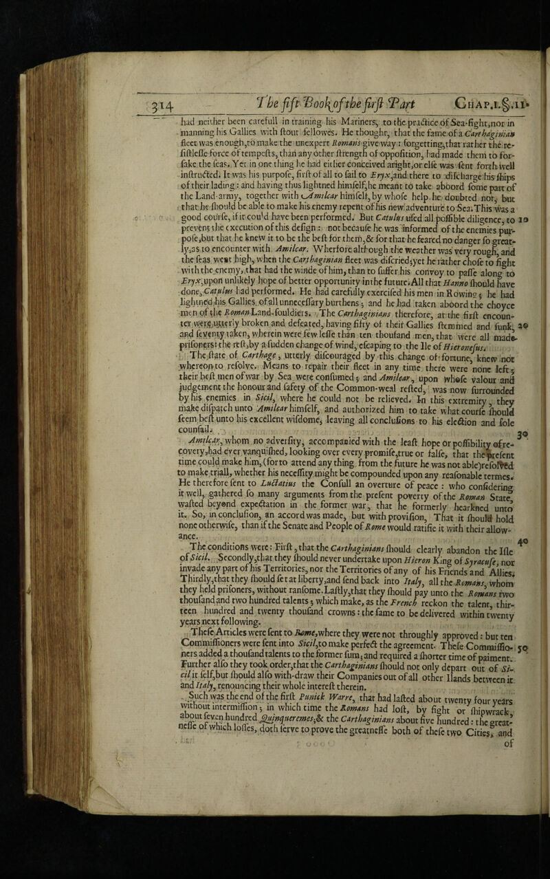 I had neither been careful! in training his Mariners,, to the practice of Sea-fight,nor in manning his Gallies with ftout feilowes. He thought, that the fame of a Carthaginian fleet was enough,to make the unexpert Romms give way: forgetting,that rather the rc- fiftlefle force of tempers, than any other ftrength of oppofition, had made them to for- fake the Teas. Yet in one thing he had either conceived aright,or elfe was Tent forth well inftrufted. It was his purpofe, firft of all to fail to Eryx^nd there to difeharge his fhips of their lading: and having thus lightned himfelf,he meant to take aboord fome part of the Land-army, together with o^w/c^hirnfelf, by whole help he. doubted nor but that he fhould be able to make his enemy repent of his new adventure to Sea.This Was a good coiirfe, if it cou'd have been performed. But CatuUts ufed all poflible diligence to io prevent the execution of this defign : not becaufe he was informed of the enemies p’ur- pofe,but that he knew it to be the beft for them,& for that he feared no danger fo orcat- ly.as to encounter with Amilcar. Wherfore although the weather was very rough, and the feas west high, when the Carthaginian fleet was diferied-yet he rather chofe to fight with the enemy,that had the winde of him, than to fuffer his convoy to pafie along to Try*,upon unlikely hope of better opportunity inthc future. All that Hrnno fhould have done, Catulm bad performed. He had carefully exercifed his men in Rowing4 he had lightned ;his Gallies ofallunneceflary burthens 3 and he had taken aboord the choycc men of the ifaw^Land-fouldiers. The Carthaginians therefore, at the firft encoun¬ ter wer,e .utterly broken and defeated, having fifty of theit Gallies ftemmed and funk 2© and feyemy taken, wherein were few lefle than ten thoufand men, that were all made- prifonerss the rdf,by a fudden change of wind, cfeaping to the He of Hieronefus, The flate of Carthage , utterly difeouraged by this change oh fortune, knew not whereon to refolve.; Means to repair their fleet in any time there were none left' their beft.men ofwar by Sea were confumed 5 and Amilcar ^ upon whofe valour and judgement the honour and fafety of the Common-weal refted, was now furrounded by his enemies in Sicily where he could not be relieved. In this extremity they make difpatch unto Amtlcar himfelf, and authorized him to take what courfc fhould feem beft unto his excellent wifdome, leaving all conclufions to his de£ion and foie counfail, ; ,, ... - ; \ . Amilcar^ whom no adverfity, accompanied with the leaft hope or poflibility of re¬ covery ,had ever vanquifhed, looking over every promife,true or falfe, that the prefent time could make him, (forto attend any thing from the future he was not able)refo!ved to make triall, whether his neccflity might be compounded upon any reafonablc termes. He theicfore fent to Luclatius the Confull an overture of peace 1 who considering it well, gathered fo many arguments from the prefent poverty of the Roman State wafted beyond expe&ation in the former war, that he formerly hearkned unto it. So, in conclufion, an accord was made, but with provifion, That it fhould hold none otherwife, than if the Senate and People of Rome would ratifie it with their allow¬ ance. The conditions were• Fiift, that the Carthaginians fhould clearly abandon thclfle of Sicil. Secondly,that they fhould never undertake upon Huron King of Syracufe nor invade any part ofhis Territories, nor the Territories of any of his Friends and Allies Thirdly that they lhouldfetat liberty,and fend back into Italy, all thcRcmans whom they held pnfoners, without ran fome. Laftly,that they fhould pay unto the Romans two thoufand and two hundred talents 5 which make, as the French reckon the talent thir¬ teen hundred and twenty thoufand crowns: the fame to be delivered within twenty years next following. y Thcfe Articles were fent to Rome,where they were not throughly approved: but ten Commiffioners were fent into Sicily to make perfeft the agreement. Thefe Commifiio- so ners added a thoufand talents to the former fura; and required a fhorter time of paiment Further alfo they took order,that the Carthaginians fhould not only depart out of si cil it felf,but fhould alfo with-draw their Companies out of all other Hands between it and Italy, renouncing their whole intereft therein. Such was the end of the firft Punch Wane, that had lafted about twenty four years without lntcrmiflion 5 in which time the Romans had loft, by fight or fhipwrack hundred guinqner ernes & the Carthaginians about five hundred: the great-* neffe of which Ioffes, doth ierve to prove the greacnefTe both of thefe two Cities? and • - ' u oo ’ ■ : ' of 30 40