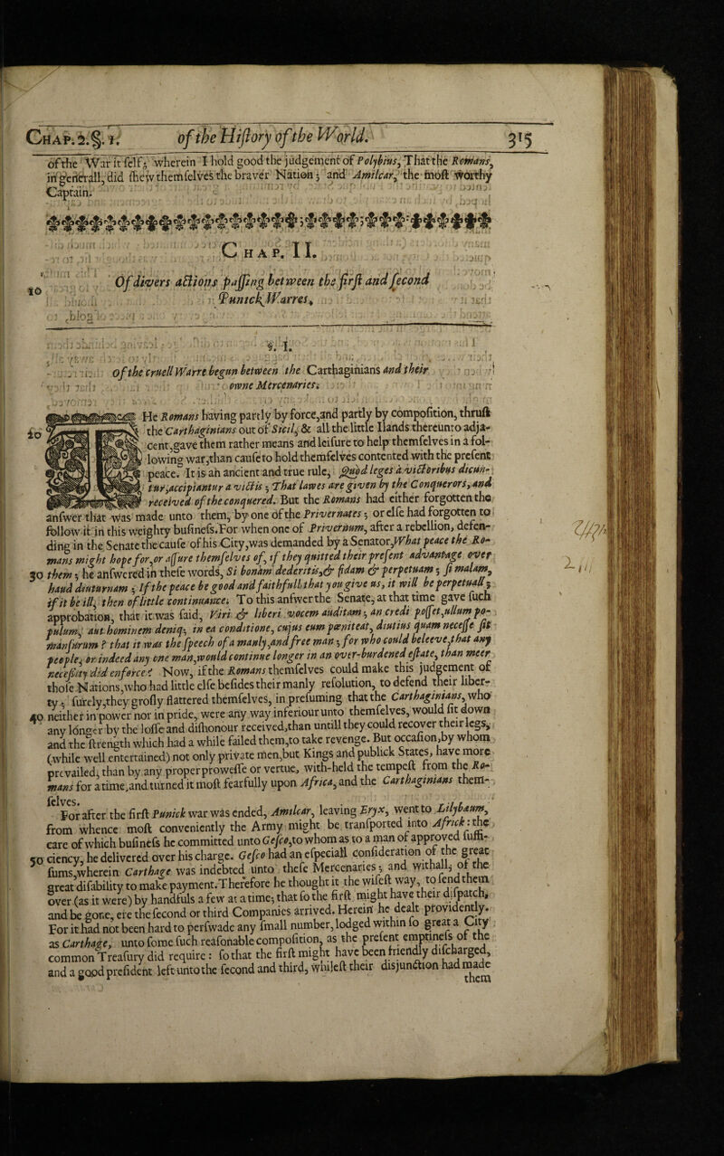 of the War it felf,*7 wherein I hold good the judgement of Polybius, That the Romans, irt^e tier all did (hew themfelves the braver Nation ] and Amilcar, the moft Worthy WwjL'oiiE 5 ft v - injirnai yd •' • pJduH Captain; , h jy ;il C HAP. II. ,vn'.'l . ro no irn a ol jFI ■ j ji. IO mani gnmi epo vnsoi itofi u Jon znt 1 a :) ^.aiup i . 0/i/Verr aftions pajpng between the firft andfecond PpHmckjVamSt rJii^dj 01 chiog) . . •; : _4_. f/icyfi I > ->*-*>» 1 ii. .V:i3I f io Oi r i * §. i. ■orifcri * ?.irl 1 . i. 0fthe fmil Warrt begun between the Carthaginians and their ,, I j 7 . .-j • oy owneMercenariesi '? ■■■•■•! rr He Romans having partly by force,3ftd partly by compofition, thruft the Carthaginians out of Sicil, & all the little Hands thereunto adja¬ cent,gave them rather means and lcifure to help themfelvcs in a fol¬ lowing war,than caufe to hold themfelvcs contented with the prefent peacef It is ah ancient and true rule, gmd leges d vitfonbus dicun- tur,accipiantur a vittis ■, That lawes are gt<uen by the Conquerors, and received of the conquered. But the Romans had either forgotten the anfwer that was made unto them, by one of the Privernat es or elfe had forgotten to follow it in this weighty bufinefs.For when one of Privermm, after a rebellion, defen¬ ding in the Senate the caufe of his City, was demanded by a Senator ,What peace the Ro- mans might hope for,or afrure themfelvcs of, tf they quitted their prefent advantage over 30 them •, he ahfwered in thefe words, Si bonam dedentis,& fdam & perpetuam 5 ft malam bauddmurnam - If the peace be good and fait hfull that you gw e ns, it mil be perpetually if it be ill then of little continuance'. To this anfwer the Senate, at that time gavefuch approbation, that it was (aid, Viri & hberi vocem auditamhan credi po(fet,ullum po¬ pulism, aut hominem deniqin ea condition, cujus eum pcemteat, diutius quant necejje fit man fur um ? that it was the fpeech of a manly,and free man-, for who could beleeve that any ■peoplej or indeed any one man,would continue longer in an ovtr-burdened ejtate, than meer necelkty did enforce < Now, if the Romans themfelves could make this judgement of thole Nations,who had little elfe befides their manly refolution, to defend their liber¬ ty • furely,they groily flattered themfelves, in prefummg that the Carthaginians who 40 neither in power nor in pride, were any way infenour unto themfelves, would fit down any longer by the Ioffe and difhonour received,than untill they could recover their legs, and the ftrength which had a while failed them,to take revenge. But occafion,by whom (while well entertained) not only private men,but Kings and publick States, have more prevailed; than by any properproweffe or vertue, with-held the tempeft from the Ro¬ mans for a time;and turned it moft fearfully upon Africa, and the Carthaginians them- For after the firft Punick war was ended, Amilcar, leaving Eryx, went to Lilybaum, from whence moft conveniently the Army might be tranfported into Afncknhz care of which bufinefs he committed unto G efco, to whom as to a man of approved ufh- 50 ciency, he delivered over his charge. Gefco had an efpeciall confutation of the great fums,wherein Carthage was indebted unto thefe Mercenaries $ an wi , great difability to make payment.Therefore he thought it the wifeft way to tend them over (as it were) by handfuls a few at a time-, that fo the firft might have their difpatch, and be gone, ere thefecond or third Companies arrived. Herein he dealt provident y. For it had not been hard to perfwadc any fmall number, lodged within fo great a Cy as Carthage, unto feme fuch reafonable compofition, as the prefent emptinefs o e common Treafury did require: fothat the firft might have been frien^y difeharged, and a good prefident left unto the fecond and third, wmleft their disjunction had ma