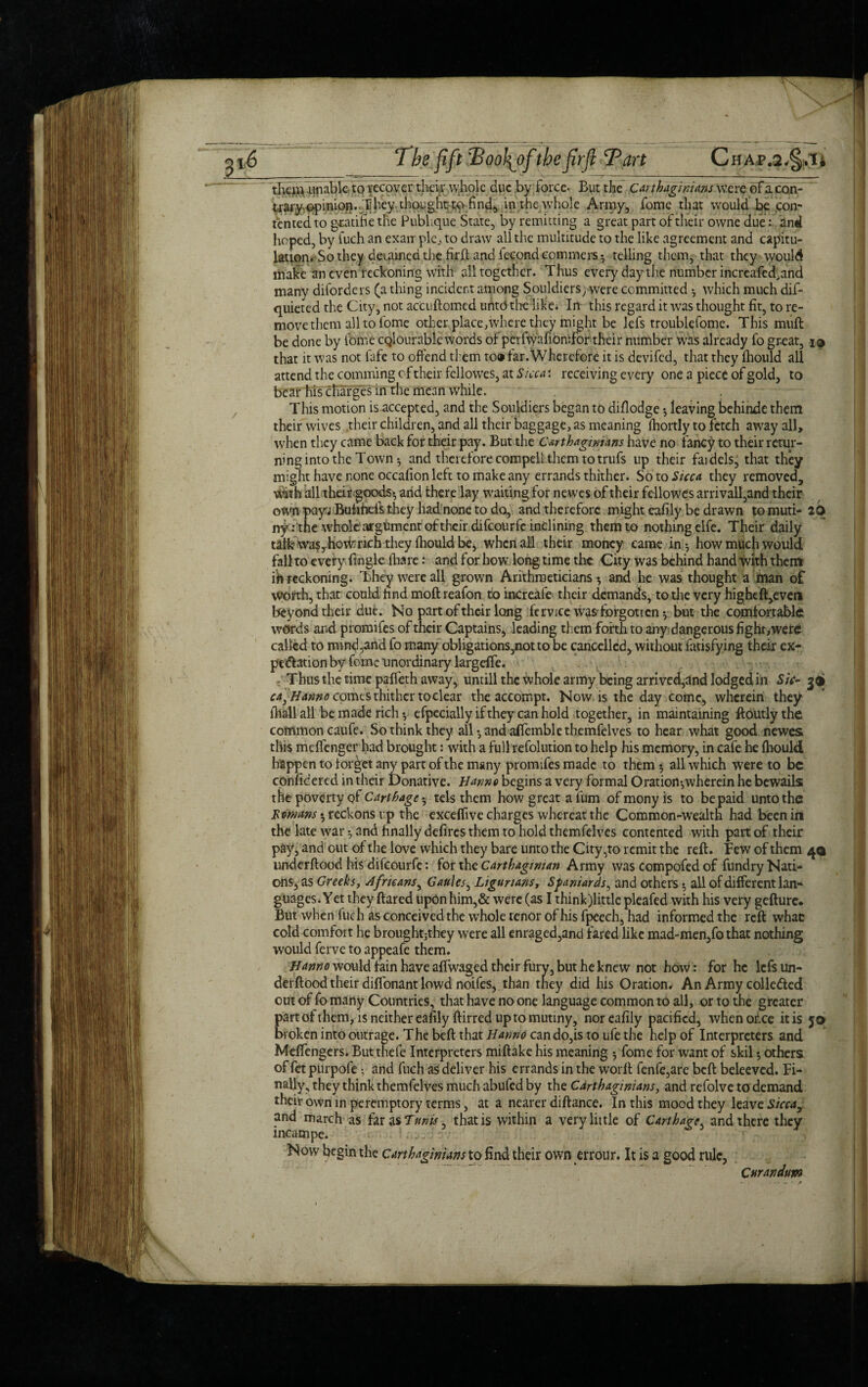 them unable to recover their whole due by force. But the Carthaginians were of a con- trary opinion. They thought to find, in the whole Army, fome that would be con¬ tented to gcadfie the Pubkque State, by remitting a great part of their owne due: and hoped, by fuch an exarr pie., to draw all the multitude to the like agreement and capitu¬ lation. So they detained the firft and fecondcommers^ telling them, that they would make an even reckoning with all together. Thus every day the number increafed,and many disorders (a thing incident among Souldicrs; were committed * which much dif- quieted the City, not accuftomed unto the Tike* In this regard it was thought fit, to re¬ move them all to fome other.place,where they might be lefs troublefome. This muft be done by fome cqlour able words of perfwafionifor their number was already fo great, i® that it was not fafe to offend them to® far.Wherefore it is devifed, that they fhould all attend the comming of their fellowes, at Sicca: receiving every one a piece of gold, to bear his charges in the mean while. This motion is accepted, and the Souldiers began to diflodge •, leaving behinde them their wives their children, and all their baggage, as meaning fhortly to fetch away all, when they came back for their pay. But the Carthaginians have no fancy to their retur¬ ning into the Town * and therefore compell them totrufs up their faidels, that they might have none occafion left to make any errands thither. Soto Sicca they removed. With all theirgoods* and there lay waiting for newes of their fellowes arrivall,and their own pay^ Bufiheis they had none to do, and therefore might eafily be drawn tomuti- 20 ny: the whole argument of their difeourfe inclining them to nothing elfe. Their daily talk waSjhoWrich they Ihould be, when all their money came in * how much would fall to every fingle (bare: and for how long time the City was behind hand With them ih reckoning. They were all grown Arithmeticians* and he was thought a man of worth, that could hnd moft reafon to increafe their demands, to tire very hightft,even beyond their due. No part of their long fe rv ice was'forgotten* but the comfortable words and promifes of their Captains* leading them forth to any dangerous fight, were called to mind,and fo many obligations,not to be cancelled, without fatisfying their ex- pe&ation by feme unordinary largeffe. Thus the time paffeth away, untill the whole army being arrived,and lodged in Sic- 3® ca} Hanno comes thither to clear the accompt. Now is the day come, wherein they fliall all be made rich* efpecially if they can hold together, in maintaining ftoutlythe common caufe. So think they all* andaffemblethemfelves to hear what good newes this meffenger bad brought: with a full refolution to help his memory, in cafe he fhould happen to forget any part of the many promifes made to them * all which were to be confidercd in their Donative. Hanno begins a very formal Oratiort*wherein he bewails the poverty qf Carthage * tels them how great a fum ofmonyis to be paid unto the Lornrns * reckons up the exceffive charges whereat the Common-wealth had been in the late war* and finally defires them to hold themfelves contented with part of their pay, and out of the love which they bare unto the City,to remit the reft. Few of them 4® underftood his difeourfe: for the Carthaginian Army was compofed of fundry Nati¬ ons, as Greeksy Africans, Gaules, Ligurians, Spaniards, and others * all of different lan* guages. Yet they flared upon him,& were (as I thinkjlittle pleafed with his very gefture. But when fuch as conceived the whole tenor ofhisfpeech, had informed the reft what cold comfort he broughtjthey were all enraged,and fared like mad-men,fo that nothing would ferve to appeafe them. Hanno would fain have aflwaged their fury, but he knew not how: for he lefs un¬ derftood their diffonant lowd noifes, than they did his Oration. An Army colle&ed out of fo many Countries, that have no one language common to all, or to the greater part of them, is neither eafily ftirred up to mutiny, nor eafily pacified, when ofice it is 56 broken into outrage. The beft that Hanno can do,is to ufe the help of Interpreters and Meffengers. Butthefe Interpreters miftake his meaning * fome for want of skil * others of fet purpofe * and fuch as deliver his errands in the worft fenfe,are beft beleeved. Fi¬ nally, they think themfelves much abufed by the Carthaginians, and refolve to demand their own in peremptory terms, at a nearer diftance. In this mood they leave Sicca,: and march as far as Tunis, that is within a very little of Carthage and there they incampe. Now begin the Carthaginians to find their own errour. It is a good rule, Curandum