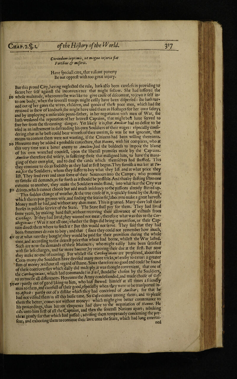 Citrandurn inprimint magna injuria fat Fort Hus & ntiferis* Have fpeciall care, that valiant poverty Be not oppreft with too great injury. But this proud City,having neglected the rule, hathalfo been carelefs in providing td fecureher Celf againft the inconvenience that might follow. She hadluffered the 10 whole multitude, whereunto (he was like to give caufe of difeontent, to joyn it felf in¬ to one body, when the feverall troups might eafily have been difperfed: die hath tur« nedoutof her °ates the wives, children, and goods of theft poor men, which had (he retained in (hew of kindnefs,flie might have ufed them as Hoftages for her own fafety* and by imploying a miferable penm-fathcr, in her negotiation with men of War, (he hath weakned the reputation of her braved Captains, that might beft have ferved to free her from the threading danger. Yetlikcly it is,that Amilcar had no defire to be ufed as an internment in defrauding his own Souldiers of their wages: cfpccially eonfi- dering that as he beft could bear witnefs of their merits, fo was he not ignorant, that means to content them were not wanting, if the Citizens had been willing thereunto. 20 Hereunto may be added a probable conjedurc,that Hannot with his complices, who at this very time was a bitter enemy to Amilcar^had the boldnefs to impote the blame of his own wretched counfell, upon the libcrall promifes made by the Captains. Atmlcar therefore did wifely, in differing thole that maligned him, to have the mana- ^w//C4rtnercrorcuiu — ~—D7, , n. u: j tl- eine of their own plot, and to deal the cards which themfelves had fhufhcd. This they continue to do as foolifhly as they had at firft begun.They furmlh ama. ket at r*- . ■‘n . _..i j:_ ...u„«lt}ievfufrermhinrt^thaf thev lift and at what once thev »« for the Souldiers-, whom they buffer to buy what they lift and at what price they lift’Thev fend ever and anon feme of their Senatours into the Campcwho proinifc to fatisfie all demands,as far forth as itihouldbe pofliblc.Andthusby fluffing from one extreme to another, they make the Souldiers under (land, into what fear the City was 30 driven-which cannot choofc but add much mfolency tothe paffions already flirted up. This fudden change of weather,& the true caufe of it, is quickly found by the Army, which thereupon growes wife,and finding the feafen fit,laboi rsto make a great harveft. Money mull be had,and without any abate ment. T his is granted. Many *have loll their horfes^n publike feryice of the State. The State (ball pay for them. They had lived fome years, by making hard (hift,without receiving their allowance ofvuftuals from earthin'. If they had lived,they wanted not meat -, therefore what was this totheCar- tbatmTins ' Was it not all one,whether the (hips did bring in provtfion or their Cap¬ tain diredl them where to fetchit < But this would not ferve. They fad that they had been fometimes dnven to buy-, and that ( ftnee they could not remember how much, AO nr at what ratethev bought) they would be paid for their provtfion during the whole 1 time,and according to fife deareft price th/wheat had borne whiled the War laded Sucharcnowthedemandsofthele Mutmers-, who might eafily have been fatisfied with far lefs charges, and far more hanour,by receiving their due at the firft. But now they make noendoferaving. For whiled the Carthigmtamvt: perplexed, about this Corn-mony-,the Souldiers Kave devifed many more trtcks.wberebv to extort a greater ' film of money .without all regard ofihame. Since therefore no good end could be found of thefe controvetfies which duly did multiply,it was thought convenient that one of the Carthaginians, which had commanded in Stail, ihould be chofen by the Souldiers, to reconcile aU differences. Hereunto the Army condefcended and made choife of Gef- -mrrlv out ofeood likin'* to him, who had Ihewed himlelf at all times afuendly man to tLtr,and8carcfull oftheir good efpcciatly when they to Afrtck: partly out of a diflike which they hadcontentedjrfArn^ tor ‘ rifted the cals^unto himlirft of all the Captains, and then the feverall Nations apart; rebukm0 them gently forthat which had paffed, advifing them temperately conccrn.ng the pre- fat and exhorting them to continue their love unto the State, which had long entcrtai- I