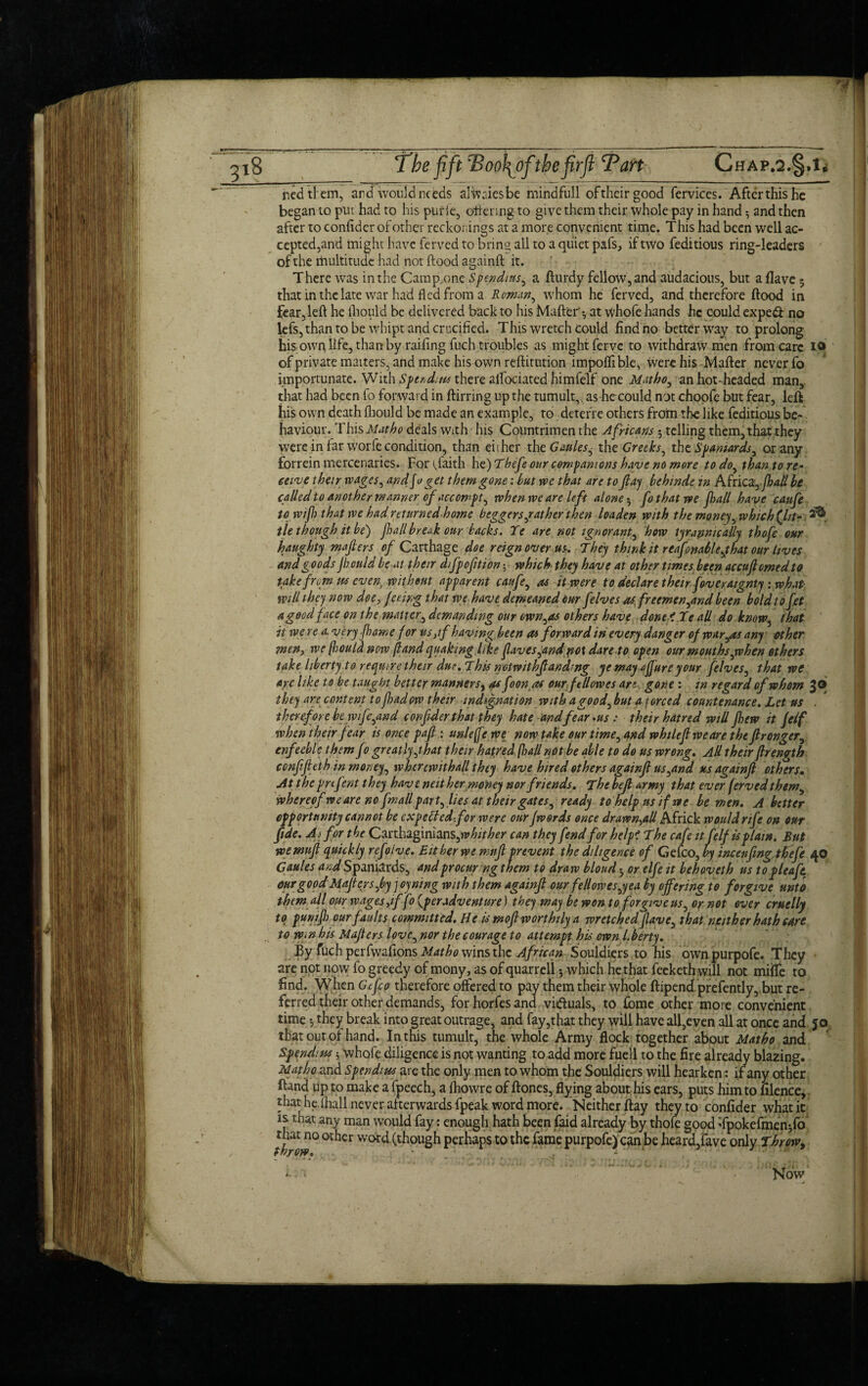 nedtfem, and -would needs alwaiesbe mindfull oftheirgood fervices. After this he began to put had to his pur ie, ottering to give them their whole pay in hand •, and then after to confider of other reckonings at a more convenient time. This had been well ac¬ cepted,and might have ferved to bring all to a quiet pafs, if two feditious ring-leaders of the lfiultitude had not flood againft it. There was in the Camp.one S pen dins, a fturdy fellow, and audacious, but a (lave 5 that in the late war had fled from a Roman, whom he ferved, and therefore flood in fear, left he fliould be delivered back to his Matter'y at whofe hands he could expe<ft no lefs,than to be whipt and crucified. This wretch could find no better way to prolong his own life, than by railing fuch troubles as might ferve to withdraw men from care 10 of private matters, and make his own reftitution impoflible, Were his Mafter never fo importunate. With Spudms there alfociated himfelf one Matho, an hot-headed man, that had been fo forward in ftirring up the tumult, as he could not choofe but fear, left his own death fliould be made an example, to detefre others from the like feditious be¬ haviour. This Mutho deals With his Countrimen the Africans5 telling them, that they were in far worfe condition, than either thcGaules6 the Greeks, the Spaniards, or any forrein mercenaries. Fortflaith h €)Thefe our companions have no more to do^ than to re¬ ceive their wages, and jo get them gone '.but we that are to flay behinde in Africa,^*# be called to another manner of accompt, when we are left alone 5 fo that we frail have caufe to wifr that we had returnedhome beggers,rather then loaden with the money, which (lit- tie though it be) frail break our backs. Ye are not ignorant, how tyrannically thofe our haughty mafiers of Carthage doe reign over us. They think it rcafonable,that our lives and goods Jhculd be at their difpofition 5 which they have at other times been accujlmedto take from us even, without apparent caufe, as it were to declare their foveraignty : what will they now doe, feeing that we have demeaned our felves asfr eemen,and been bold to Jet agoodface on the matter, demanding our own,as others have done ' Te all do know, that it were a. ve ry frame for its,if having been as forward in every danger of war,as any other men, we(houla now /land quaking like flaves,andpo\ dare to open our mouths,when ethers take liberty to require their due. This notwithfandmg ye may a Jure your felves, that we are like to be taught better manners, as foonas our ft Howes art gone : in regard of whom 3 6 they are content tofradow their indignation with a good, but a forced countenance. Let us . therefore be wife,and confider that they hate and fear *us : their hatred will flew it felf when their fear is once pafi: unleffe we now take our time, and whtleflweare the flronger, enfeeble them fo greatly,that their hatred (hall not be able to do us wrong. All their ftrenvth confifieth in money, wherewith all they have hired others againft us,and us againft offers. Atthe pnfent they haveneither money nor friends. The befi army that ever ferved them, whereof we are no fmall part,lies at their gates, ready to help us if we be men. Abetter opportunity cannot be exp ell ed-.for were our fwords once dr awn,all Africk would rife on our fide. Ai for the Carthaginians, whither can they fend for help? The cafe it felf is plain. But wemufi quickly rcfolve. Either we mnfl prevent the diligence of Geleo, by incenfing tbefe 40 Gaules and Spaniards, and procur ngthem to draw blond or elfe it behoveth us to pleafit our good Mafiers,by j oyning with them againft our fellowes,yea by offering to forgive unto them all our wages,if fo {per adventure) they may be won to forgive us, or not ever cruelly to punifr our faults committed. He is moft worthily a wretched Jlave, that neither hath care to Win his Mafiers love, nor the courage to attempt his own Lberty. By fuch perfwafions Matho wins the African Souldiers to his ownpurpofe. They are not now fo greedy of mony, as of quarrell 5 which he that feeketh will not miffe to find. When Gefco therefore offered to pay them their whole ftipend prefently, but re¬ ferred their other demands, for horfes and victuals, to fome other more convenient time •, they break into great outrage, and fay,that they will have all,even all at once and jo that out of hand. In this tumult, the whole Army flock together about Matho and Spendins 5 whqfe diligence is not wanting to add more fuel! to the Are already blazing. Matho and Spend: us are the only men to whom the Souldiers will hearken: if any other ftand up to make a fpeech, a fhowre of ftones, flying about his ears, puts him to filence, that he ihall never afterwards fpeak word more. Neither ftay they to confider what it is. that any man would fay: enough hath been faid already by thofe good Tpokefmen*,fo that no other word (though perhaps to the fame purpofe) can be heard,fave only Throw, Now