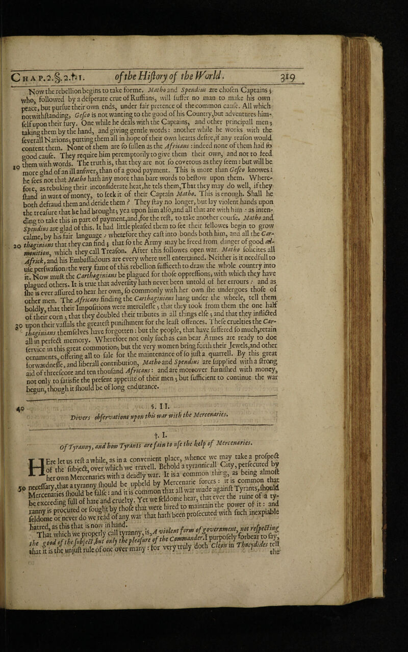 Now the rebellion begins to take forme* Matho and Spendiix arc chofcn Captains 5 who followed by a defperate crue of Ruffians, will fuffer no man to make his own pcate, but purfue their own ends, under fair pretence of the common caufe. All which notwithstanding, Gefeo is not wanting to the good of his Country,but adventures him- felfupon their fury. One while he deals with the Captains, and other principal!, men 5 taking them by the hand, and giving gentle words: another while he works with the feverall Nations*, putting them all in hope of their own hearts defire,if any reafon would content them. None of them are fo fullcn as the Africans : indeed none of them had fo oood caufe. They require him peremptorily to give them their own, and not to feed them with words. The truth is, that they are not fo covetous as they feem: but will be IQ more <dad of an ill anfwer* than of a good payment. This is more than Gefeo knowes: he feef not that Mat ho hath any more than bare words to beftow upon them. Where* foie as rebuking their in-confiderate heat, he tels them,That they may do well, ifthey fland inwantofmoney, to leek it of their Captain Matho. This is enough. Shall he both defraud them and deride them ? They ftay no longer, but lay violent hands upon the treafure that he had brought* yea upon him alfo,and all that are with him .• as inten¬ ding to take this in part of payment,and,for the reft, to take another courfe. Matho and Spendius are glad of this. It had little pleafed them to fee their fellowes begin to grow calme by his fair language .* wherefore they caft into bonds both him, and all the Car- 20 tbacnntans that they can find 5 that fo the Army may be freed from danger of good ad- mmition which they call Treafon. After this followes open war. Matho foliates all Jfrick and his Embafladours are every where well entertained. Neither is it needfullto ule perfwafion.-the very fame of this rebellion fufficcth to draw the whole country into it Now mult the Carthaginians be plagued for thofe oppreffions, with which they have plagued others. It is true that adveriity hath never been untold of her errours .• and as ibe is ever affured to hear her own, fo commonly with her own Ihe undergoes thofe of other men. The Africans finding the Carthaginians hang under the wheele, tell thern boldly that their Impofmons were mercilefie* that they took from them the one half of their corn • that they doubled their tributes in all things elfe * and that they infli&ed 20 upon their vaflals the greateft punifhment for the leaft offences. Thefe cruelties the Car* thazimans themfdves~have forgotten: but the people, that have fuffered fo much,retain all in perfedl memory. Wherefore not only fuch as can bear Armes arc ready to doe fcrvicc in this *rcat commotion* but the very women bring forth their Jewels,and other ornaments, olering all to foie for the maintenance of fo juft a quarrel]. By this great forwardnefle, and liberal] contribution, Matho and Spendius arefupphed withaftrong aid of threefcore and ten thoufand Africans: and are moreover furmfhed with money, not only to fotisfie the prefent appetite of their men * but fufficient to continue the war begun, though it fhould be of long endurance. 40 §. II. Divers ohfervations upon this rvar with the Mercenaries, f* I« 0[Tyranny, and how Tyrants are fain to ufe the help of Mercenaries. H Ere let us reft awhile, as in a convenient place, whence we may take a profped of the fubjed, over which we travell. Behold a tyranmcall City, persecuted y her own Mercenaries with a deadly war. Itisa common thing, as being almoft her own Mercenaries wu j Mercenarie forces: iris common that hatred, as this that is now in hand. violent form of government, not refpecting