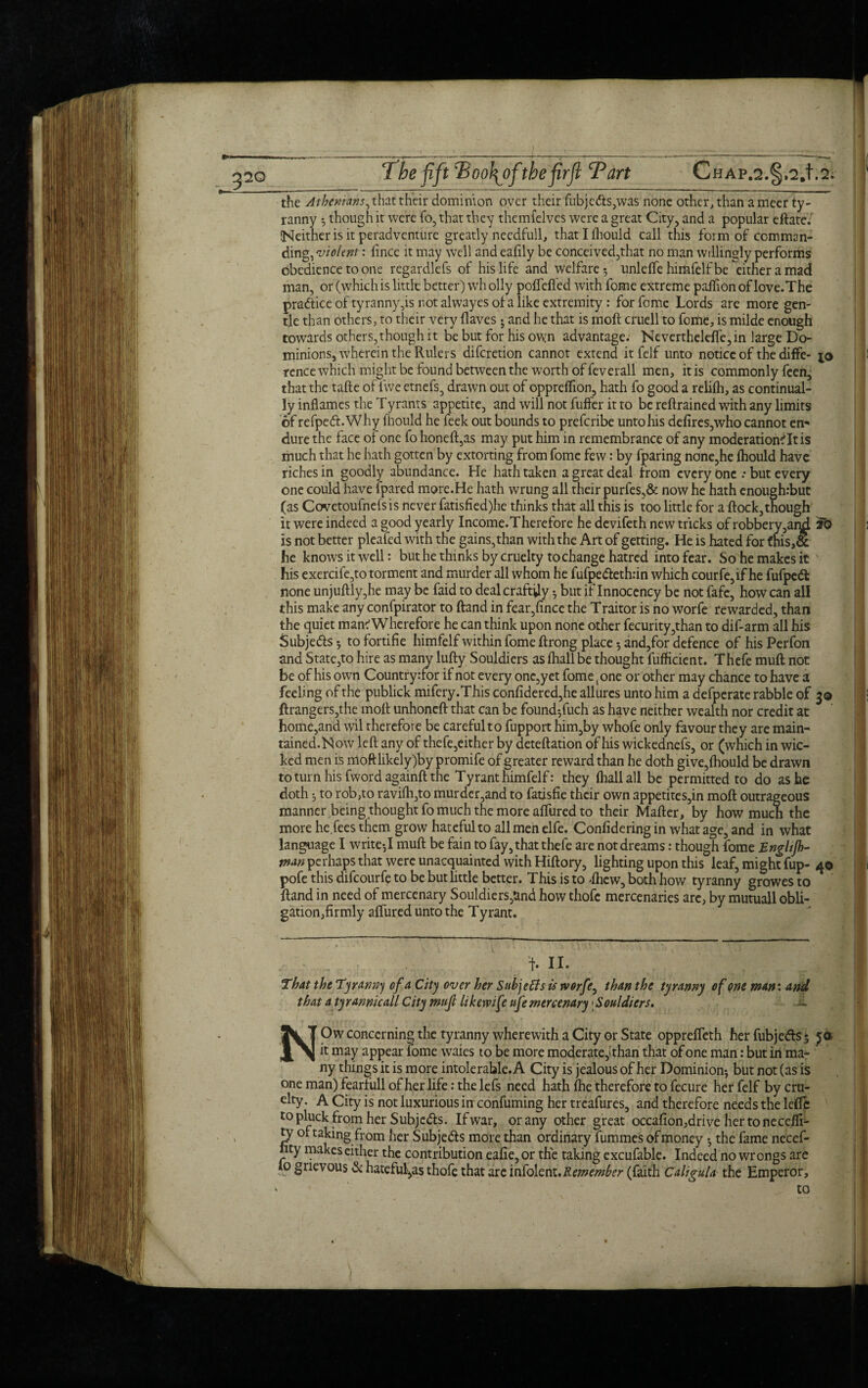 the Athenians, that their dominion over their fubjeds,was none other, than a meer ty¬ ranny ^ though it were fo, that they themfelves were a great City, and a popular eftate. (Neither is it peradventure greatly needfull, thatllhould call this form of comman¬ ding, violent: fince it may well andeafily be conceived,that no man willingly performs obedience to one regardlefs of his life and welfare-, unlelfe himfelf be either a mad man, or (which is little better) wh oily poflefted with fome extreme paffion of love. The practice of tyranny ,is not alwayes of a like extremity : for feme Lords are more gen¬ tle than others, to their very haves ; and he that is mod cruell to fome, is milde enough towards others, though it be but for his own advantage. Nevertheldfe, in large Do¬ minions, wherein the Rulers diferetion cannot extend it felf unto notice of the diffe- j© rence which might be found between the worth of feverall men, it is commonly feen, that the tafte of fwe etnefs, drawn out of opprelfion, hath fo good a relilh, as continual¬ ly inflames the Tyrants appetite, and will not fuffer it to be reftrained with any limits of refped.Why lhould he feek out bounds to preferibe unto his defires,who cannot en«> dure the face of one fo honeft,as may put him in remembrance of any moderationtTtis much that he hath gotten by extorting from fome few: by fparing none,he lhould have riches in goodly abundance. He hath taken a great deal from every One .• but every one could have {pared more.He hath wrung all their purfes,& now he hath enoughrbut (as Covetoufnefs is never fatisfied)he thinks that all this is too little for a flock,though it were indeed a good yearly Income.Therefore he devifeth new tricks of robbery,and fo is not better pleafed with the gains, than with the Art of getting. He is hated for fhis,cc he knows it well: but he thinks by cruelty to change hatred into fear. So he makes it his exercife,to torment and murder all whom he fufpedeth:in which courfe,if he fufped: none unjuftly,he may be faid to deal craftily but if Innocency be not fafe, how can all this make any confpirator to ftand in fear,fince the Traitor is no worfe rewarded, than the quiet mam Wherefore he can think upon none other fecurity,than to dif-arm all his Subjeds 5 to fortifie himfelf within fome ftrong place -, and,for defence of his Perfon and Statc,to hire as many lufty Souldiers as lhall be thought fufficient. Thefe mull not be of his own Country :for if not every one,yet fome t one or other may chance to have a feeling of the publick mifery.This confidered,he allures unto him a defperate rabble of 3© ftrangers,the moil: unhoneft that can be found5fuch as have neither wealth nor credit at home,and wil therefore be carefulto fupport him,by whofe only favour they are maim tained.Now left any of thefe,either by deteftation of his wickednefs, or (which in wic¬ ked men is moft likely )by promife of greater reward than he doth give,lhould be drawn to turn his fword againft the Tyrant himfelf: they lhall all be permitted to do as he doth 5 to rob,to raviftqto murder,and to fatisfie their own appetites,in moil outrageous manner being thought fo much the more afllired to their Mafter, by how muen the more he fees them grow hateful to all men elfe. Confidering in what age, and in what language I write-,1 muft be fain to fay, that thefe are not dreams: though fome Engltjh- tnan perhaps that were unacquainted with Hiftory, lighting upon this leaf, might fup- 4© pofe this difeourfe to be but little better. This is to -Ihew, both how tyranny growes to ftand in need of mercenary Souldiers,Undhow thofe mercenaries are, by mutuall obli¬ gation,firmly allured unto the Tyrant. f. II. That the Tyranny of a City over her Sub] efts is worfe, than the tyranny of one man: and that atyrannicall City mujl like wife ufe mercenary;Souldiers. NOw concerning the tyranny wherewith a City or State opprefleth her fubjeds 5 ja it may appear fome waies to be more moderate,! than that of one man: but in ma- ny things it is more intolerable. A City is jealous of her Dominion-, but not (as is one man) fearfull of her life: the lefs need hath ftie therefore to fecure her felf by cru¬ elty. A City is not luxurious in confuming her treafures, and therefore needs the lefle to pluck from her Subjeds. If war, or any other great occafion,drive her tone celfi- ty of taking from her Subjeds more than ordinary fummes of money the fame necef- lity makes either the contribution eafie, or the taking excufable. Indeed no wrongs are lo grievous & hateful,as thofe that are infolent.Remember (faith Caligula the Emperor,