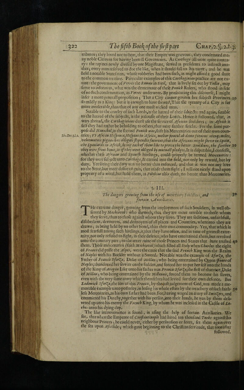 tributes *, they loved not to hear, that their Empire was grievous *, they condemned ma¬ ny noble Citizens for having been ill Govemours. At Carthage all went quite contra¬ ry: the rapines newly divifedbyone Magiftrate, fervedas prefidents to inftruct ano¬ ther j every man refolved to doe the like, when it lliould fall to his turn'e • and he was held a notable Stateiman, whole robberies had been fuch, as might afford a good (hare to the common treafure. Particular examples of this Carthaginian pra&ice are not ex¬ tant : the government of Ferres the Roman in Sicily that is lively fet out by Tullie, may ferve to inform us, what was the demeanour of thefe Punick Rulers, who flood in fear ofno fuch condemnation, as Term underwent. By profecuting this difeourfe, I might infer a more generallpropofition 5 That a City cannor govern her fubjed Provinces 10 fb mildly as a King: but it is enough to have fhewed,That the tyranny of a City is far more intolerable,than that of any one moft wicked man. Sutable to the cruelty of fuch Lords,is the hatred of their fubjeds: and again, futable to the hatred of the fubjeds, is the jealoufie of their Lords. Hence it followed, that, in wars abroad, the Carthaginians durft life the fervice of African fouldiers 5 in Africk it felf they had rather be beholding to others,that were farther fetcht. For the famepur- pofedid Hannibal,in the fecond Punick warf hifr his Mercenaries out of their own coun- lh.Dcc.$.l.u tries •, Ft Afri in Hifpania,Hifpani in Africa, melior proculab domo fnturus liter cj> miles, 'velntmutuis pignoribus obligati frpendiafacerent^that the Africans might ferve in Spain, the Spaniards in Africk, being each of them like to prove the better Souldiers, the farther 2Q they were from hornets if they were, obliged by mutual l pledges.lt is difputable,I confeffe, whether thefe African and Spamfh hirelings, could properly be termed Mercenaries'. for they were fubjed unto Carthage,& carried into the field, not only by reward, but by duty. Yet feeing their duty was no better than enforced, and that it was not any love to the State,but meet defire of gain, that made them fight 51 will not nicely ftand upon propriety of a word,but hold them, as Polybius s\fo doth, no better than Mercenaries. - ■ - : t </>'/W. -J - T'T.r ' .<*.'! '• 1 ,q(. 1 .. * | V' . f. III. The dangers growing from the ufe of mercenary Stinldierf and 3° fonain ^Auxiliaries. T He extreme danger, growing from the imployment of fuch Souldiers, is wellob- ferved by Machiavel: who fhei#eth? that they are more terrible to thofe whom they ferve, than to thofe againft whom they ferve. They are feditious, unfaithful!, difobedient, devourers, and dellroyers of all places and Countries, whereinto they are drawn; as being held by no other bond, than their own commodity. Yea, that which is moft fearfull among fuch hirelings,is,that they have often, and in time of greateft extre¬ mity,not only refuted to fight, in their defence,who have entertained them,but revolted unto the contrary part •, to the utter ruine of thofe Princes and States that have trufted 4® them. Thofe mercenaries (faith Machiavel) which filled all Italy when Charles the eight of France did pafie the Alpes, were the caufe that the faid French King won the Realm of Naples with his Buckler without a Swordi Notable was the example of Sforty, the Father of Francis Sforty, Duke of Millan $ who being entertained by Queen foam of abandoned her fervice on the fudden,and forced her to put her felf into the hands of the King of Aragon Like unto his father was Francis Sforty, the firft of that race,Duke of Millan •, who being entertained by the Millanois, forced them to become his flavcs, even with the very fame army which themfelves had levied for their own defence. But Lodowick Sforty, the (on of this Francis, by the>.juft judgement of God, was made a me¬ morable example unto pofterity,in lofing his whole eftateby the treachery of fuch faith- 50 Icfs Mercenaries,as his own father had been.For,having waged an army of Swittyrs, and committed his Dutchy,together with his perfon,into their hands, he was by them deli¬ vered up unto his enemy the French King, by whom he was inclofed in the Caftle of Lo- ches unto his dying day. The like inconvenience is found, in ufing the help of forrain Auxiliaries. We fee, that when the Emperor of Conftantinople had hired ten thoufand Turks againfthis neighbour Princes ^ he could never, either by perfwafion or force, fet them again over the fea upon Afia fide 5 which gave beginning to the Chriftianfervitude, that loon after followed.