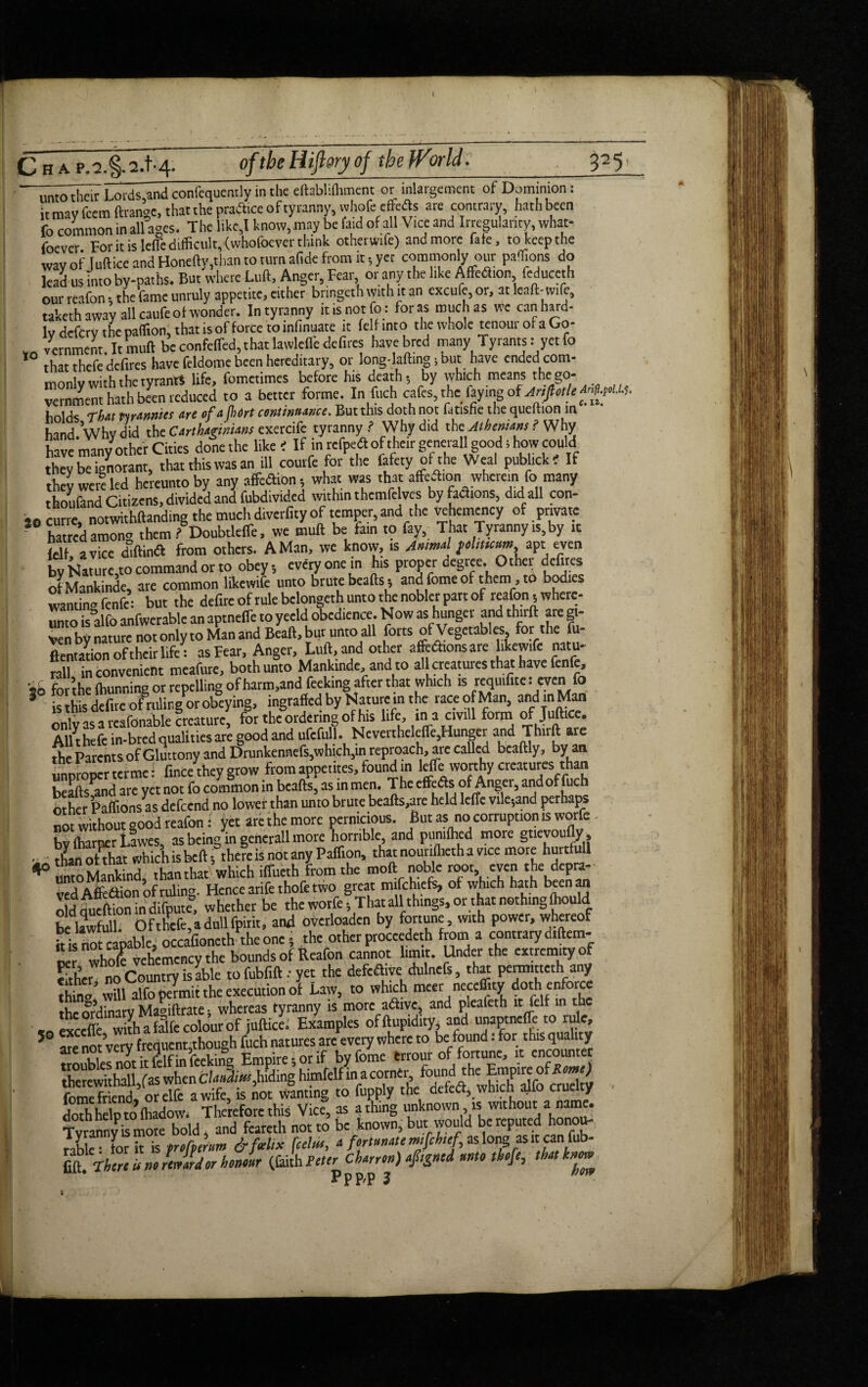 ■Ti^heir Lords,and confequently in the eftablifhment or inlargement of Dominion: it may fcem ftrange, that the practice of tyranny, wholeeftfts are contrary, hath been fo common in all ages. The like,l know,may be laid of all Vice and Irregularity, what¬ soever For it is leffe difficult, (whofocver think otherwife) and more fate, to keep the way of Juft ice and Honefty,than to turn afide from it 5 yet commonly our paffions do lead us into by-paths. But where Luft, Anger, Fear or any the like Affeflion feduceth our reafon , the fame unruly appetite, either bringeth with it an excufe, or, at load-wife, taketh away all caufeot wonder. In tyranny it is not fo: for as much as we can hard¬ ly defcry the paffion, that is of force to infinuate it felf into the whole tenourofaGo- „ Tcrnment. It mud be confeffed, that lawlclfe defires havebred many Tyrants: yet fo *° that thefe'dcfires have feldome been hereditary, or long-lading; but have ended com- mnnlv with the tyrants life, fometimes before his death-, by which means the go- vernment hath been reduced to a better forme. In fuch cafes, the faying of holds That pvjvmmmw of ^ fodrt coYitwii&Titc. But this doth not ihtisfic the qucfiion in hind Whvdid the CArtUginUns exercife tyranny? Why did the Athenians? Why have many other Cities done the like ' If in refpeft of their genetall good 1 how could they be ignorant, that this was an ill com fe for the fafety of the Weal publ.ck' If they were led hereunto by any affection •, what was that affea.on wherein fo many thoufand Citizens, divided and fubdivided within themfe ves byftaions, did all con- *0 curie, notwithftanding the much diverfity of temper, and the vehemency of private hatred amono them ? Doubtleffe, we muft be fain to fay. That Tyranny is, by it ,,u , vicc diftinft from others. A Man, we know, is Ammol f ohttcum apt even by Nature,to command or to obey, every one in his proper degree. Othet defires of Mankindc, are common likewife unto brute beads, and feme of t hem, to bodies wantin’fenfe: but the defireofrulebclongethuntothenoblcrpartof >*afon, where¬ to is alfo anfwerable an aptneffe to yeeld obedience. Now as hunger and third are gi¬ ven by nature not only to Man and Beaft, bur unto all forts of Vegetables, for the fu dentation of their life: as Fear, Anger, Lull, and other affections are likewife natu¬ ral! inconvenient meafure, both unto Manktnde, and to all creatures that have fen e, so for the damning or repelling of harm,and feeking after that which is requ.fitc: even fo * is this defire ofrilling or obeying, ingrafted by Naturein the race of Man, andmMan only as a reafonable creature, for the ordering of his life, ina crnll form of Juftice. Allthefe in-bred qualities are good and ufcfull. NcvenheldTe5Hunger and Thirft are the Parents of Gluttony and Drunkennefs,which,in reproach, are called bcaftly, by an improper terme: fince they grow from appetites, found in leffe worthy creatures than beafts^nd are yet not fo common in beads, as in men. The effete of Anger, and of fuch other Paffions as defeend no lower than unto brute beads,are held leffe vile,and perhaps not without good reafon: yet are the more pernicious. But as no corruption is worfe- bv (harrier Lawes, as being in gencrall more horrible, and pumlhed more gtievoudy, • than oDhat which is bed 5 them is not any Paffion, that nounffieth a vice more hurtfull 40 umo Mankind, than that which iffueth from the mod noble root even the dcpra¬ yed Affiaion of ruling. Hence arifethofe two great mifchiefs, of which hath been an old dueffion in difputf, whether be the worfe, That all things, or that nothing ffiould be lawfull. Ofthefe,adullfPirit, and overloads by fortune with power, whereof it is not capable, occafioncth the one, the other proceeded from a contrary d.ftem- re who! vehemency the bounds of Reafon cannot limit. Under the extremity of either no Country is able to fubfift yet the defadive dulnefs, that pemutteth any thin’ wdl alfo rieravit the execution of Law, to which racer neccffity doth enforce the ordinary Maritime * whereas tyranny is more adivc, and pleafeth it felt in the «ftexcefle with a falfe colour of juftice* Examples offtupidity and unaptncfTe to lulc, arenot very Muen«hough tlwrewdUl,fas^when C/.Wi«r,hiding himfelfinacornerfound^heEmpireof^«»>«J Tyranny is more bold, and feareth not to be known, but would be reputed honou¬ rable tor d is prohorum &f«UX foetus, a fortunate mjfeht'f, as long as ,c can fub- fift. There it no rtmrdor honour (faith Peter Charron) afigned unto thofe, that knm Pppn 3 now \