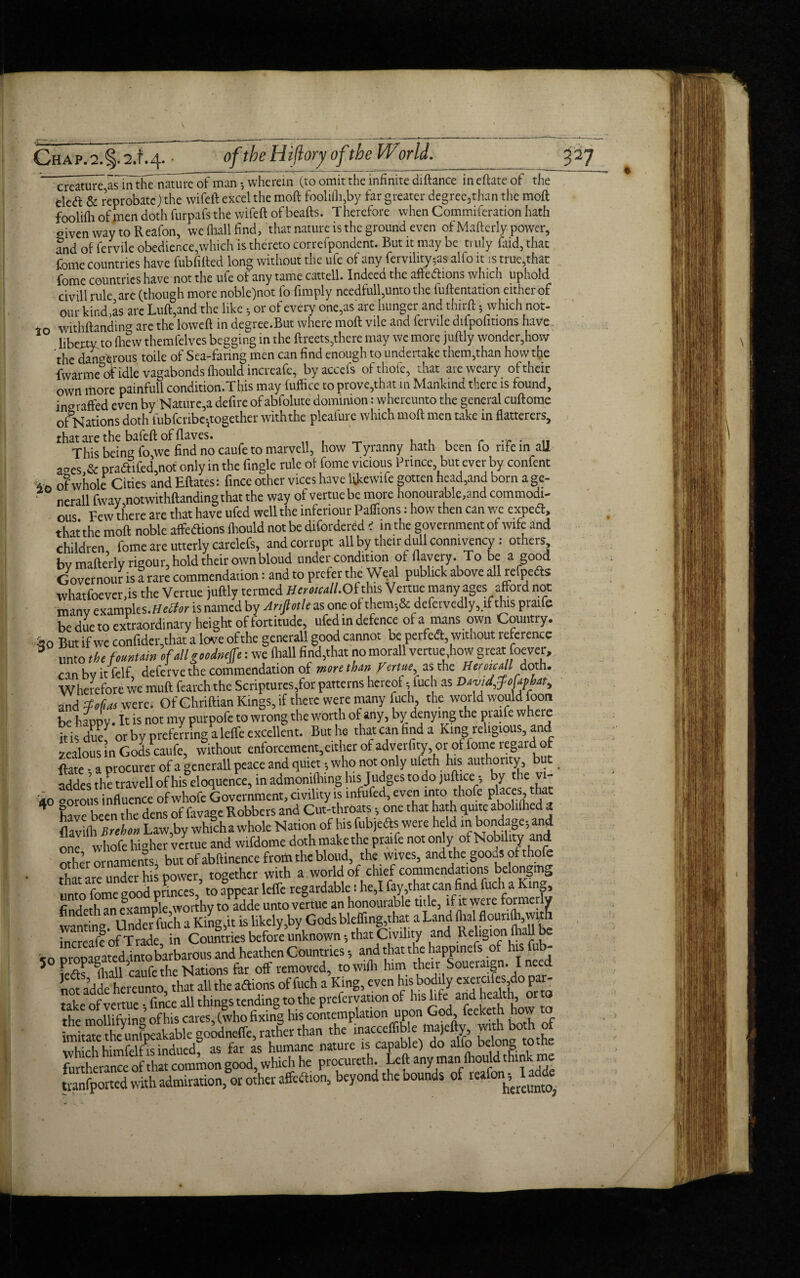 creature asln the natm^e of maiv, wherein (to omit the infinite diftance in eftate of the eled: & reprobate) the wifeft excel the moft foolifli,by far greater degree3than the moft foolifh of men doth furpafs the wifeft of beafts. T herefore when Commiferation hath given way to Reafon, we (hall find, that nature is the ground even of Mafterly-power, and of fervile obedience,which is thereto correlpondent. But it may be truly faid, that fome countries have fubfifted long without the ufe of any fervihty,as alio it is true,that fome countries have not the ufe of any tame cattell. Indeed the aftedlions which uphold dvill rule are (though more noble)not fo (imply needfull,unto the fuftentation either of our kind as are Luft,and the like , or of every one,as are hunger and thirft 5 which not- 1o withftanding are the lowed in degree.But where moft vile and fervile difpofmons have liberty to (hew themfelves begging in the ftreets,there may we more juftly wonder,how the dangerous toile of Sea-faring men can find enough to undertake them,than how the fwarmeof idle vagabonds fliould increafe, byaccefs of thole, that are weary of their own more painfull condition.This may fufficc to prove,that in Mankind there is found, ingraffed even by Nature,a defire of abfolute dominion: whereunto the general cuftome of Nations doth lubfcribe,together with the plcafure which moft men take in flatterers, that are the bafeft offlaves. . . , r ■ u This being fo we find no caufe to marvell, how Tyranny hath been fo rife in all acres & pradifed,not only in the fingle rule of fome vicious Prince but ever by confent of whole Cities and Eftates: fince other vices have likewife gotten head,and born a gc- ? nerall fwav not withftanding that the way of vertue be more honourable,and commodi¬ ous Few there are that have ufed well the inferiour Paflions: how then can we expeft, that the moft noble affedions fliould not be difordered < in the government of wife and children fome are utterly carelefs, and corrupt all by their dull connivency: others bv mafterly rigour, hold their ownbloud under condition of flayery. To be a good Governour is a rare commendation: and to prefer the Weal publick above all refpedls whatfoever,is the Vertue juftly termed Herokall. Of this Vertue many ages afford not manv examples, is named by Anfiotle as one of them,& defervedly,.if this praife be dueto extraordinary height of fortitude, ufed in defence of a mans own Country. ^0 But if we confider,that a love of the generall good cannot be perfed, without reference unto the fountain of all goodnelfe: we (hall find,that no morall vertue,how great foever, can bv it felf deferve the commendation of more than Vertue■ as the Heroic Ml doth. Wherefore we muft fearchthe Scriptures,for patterns hereof, fuch as David^ofaphat, and Mai were. Of Chriftian Kings, if there were many fuch the world would foon he happy. It is not my purpofe to wrong the worth of any, by denying the praife where ids duef or by preferring a lefle excellent. But ho that can find a King religious and zealous in Gods caufe, without enforcement,either of adverfity, or of fome regaid of toe - a procurer of a generall peace and quiet , who not only ufeth his authority but. addes the travell of his eloquence, in admonifhing his Judges to do juft ice*, by the vi- 40 corous influence ofwhofe Government, civility is infufed, even into thofe P^es’^ * have been the dens of favage Robbers and Cut-throats , one that hath quite aboliflied a toifli Brehon Law,by whicha whole Nation of his fubjefts were held m bondage, and one whole higher vertue and wifdome doth make the praife not only of Nobility- and other ornaments, but of abftinence from the bloud, the wives, and the goods of thofe that are under his power, together with a world of chief commendations belonging umc)fomcgwd princes to fppear leffe regardable: he,I fay,that can find fuch a Ktng rTV pvamnle worthy to adde unto vertue an honourable title, if it were formerly wanting Underfuch a King,it is likely,by Gods ble(fing,that a Land flialflouri(b,wim increafe of Trade in Countries before unknown, that Civility and Religion (hall be ■ nrnmfTated into barbarous and heathen Countries, and that the happinefs of hisfub- * Lf fliall caufe the Nations far off removed, towifli him their Soueraign. I nee not adde hereunto that all the aftions of fuch a King, e ven his bodily exercifes,do par¬ take of vertue • fince all things tending to the prefervauon of his life and health, or o the mollifying of his cares, (who fixing his contemplation upon God, feeketh how to goodneffe, rather than the inacceflib e majefty, wi hbo h of SS indued? as far as humane nature is capable) do alfo belong tothe furtherance of that common good, which he procureth. Left any man (hould think me tranfported with admiration, or other afifeftion, beyond the bounds of