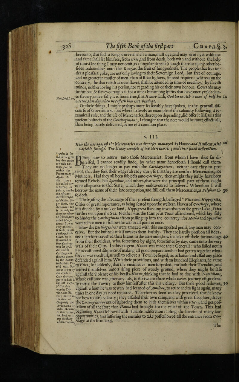 hereunto, that fiich a King is neverthelefs a man,mud dye,and may err-e: yet wifdome and fame (hall fet him free, from error,and from death, both with and without the help of time.One thing I may not omit,as a fingUlar benefit (though there be many other be- fides redounding unto this King,as the fruit of his goodnefs. The people that live un¬ der a pleafant yoke, are not only loving to their Severaign Lord, but free of courage, and no greater in muder of men, than of flout fighters, »if need require: whereas on the contrary, he that ruleth as over flaves, (hall be attended in time of neceffity, by flavifh minds, neither loving his perfon,nor regarding his or their own honour. Cowards may be furious,& flaves outragious, for a time: but among fpifits that have once yeeldedun- Homodyf.l 17 t0 davery,univerfally it is found true,that Homer faith, God bereaveth a man of half bis 10 ' vertuejhat day when he cafleth him into bondage. Of thefe things, I might perhaps more feafonably have fpoken, in the generall dif- courfe of Government: but where fo lively an example of the calamity following aty- rannicall rule, and the ufe of Mercenaries,thereupon depending,did offer it felf,asisthis prefent bufinefs of the Carthaginians 51 thought that the note would be more cffe&uall, than being barely delivered, as out of a common place. §. III. Horn the war agai nft the Mercenaries was diver fly managed h) Hanno and Amilcar,wff£ 29 I variable fucce(fe. The bloudy counfels of the Mercenaries5 and theirflnall dejtruffion. * Viica. is fca- _ ^ ted in the great T~J Eing now to return unto thofe Mercenaries, from whom I have thus far di- tol^dlTar-^ Jjgrcfled, I cannot readily finde, by what name henceforth I fhould call them. tbage,not far They are no longer in pay with the Carthaginians • neither care they to pre- plomont hr oftench t^iat they feek their wages already due •, fo that they are neither Mercenaries, nor ApoUo.ntM° Mutiners. Had they all been fubje&s unto Carthage, then»might they juftly have been this timet termed Rebels: but Spends us, and other s,that were the principall part of them, ought Vlunf m-^none allegiance to that State, which they endeavoured to fubvert. Wherefore I will Bijhta, and by borrow the name of their late occupation,and flill call them Merccnaries,as Polybius al- 30 lhem&Ge-f0d0th- , ral Melba. Ni- Thefe,ufing the advantage of their prefent flrength,befieged * Vtica and Hippagreta, ger faith, that cities of great importance, as being feated upon the weftern Haven of Carthage^ where i s'burned,1 and11IS divided by a neck of land •, Hippagreta (landing inwards upon the great Lake, Vtica the place wber- further out upon the Sea. Neither was the Campe at Tunis abandoned, which lay fitly calledMd’a-W to hinder the Carthaginians from palling up into the countrey: for Matho and Spendius chares, it was wanted not men to follow the war in all parts at once. very How the Carthaginians were amazed with this unexpected perill, any man may con- ^J^fai^ceive. But the bufinefs it felf awakes them hadily. They are hardly preft on all fides 5 sums. As it and therefore travelled their brains to the uttermoft,how to (hake off thefe furious dogs 4® forTemime ^rom tLeir flioulders, who, fometimes by night, fometimes by day, came unto the very was fc/upio wals of their City. In this exigent, Hanno was made their Generall: who failed not in did it after■ Jqs accudomed diligence of making all good preparationrbut had gotten together what- fhrown down foever was needfull,as well to relieve a Town befieged, as to batter and affail any place by the Romans defended againft him. With thefe provifions, and with an hundred Elephants,he came Sc?Cwat? Fa-t0 Ftfw, fo fuddenly, that the enemies as men furprifed, foffook their Trenches, and snousit was by retired themfelves unto a riling piece of woody ground, where they might be fafe Ctfwtbe'ou- aba^n^ the violence of his beads. Hann^thinking that he had to doe with Numidians, ger^who hdd it whofe cudome was,after any lofs, to Hie two or three whole dayes journey off^prefent- againft c*(ar. jy entred the Town 5 to (hew himfelf after this hisviClory. But thefe good fellowes, 50 wcfthyD?- againd whom he was to war, had learned of Amilcar, to retire and to fight again, many vine,was Bi- times in one day ;as need required. Therefore as foon as they perceived, that he knew thcUmcreo0fm not how to ufe a vidlory *? they aflailed their own Camp,and with great daughter, drave Grnjemk. the the Carthaginians out of it,forcing them to hide themfelves within Vtica *, and gotpof- ^^’^.^feffionofall the ftore that Hanno had brought for the relief of the Town. This bad of that ryram, beginning Hanno followed with futable indiferetion: lofing the benefit of many fair Sf S ftWrh °PPGrtumties, and differing the enemies to take poiffeflion ot all the entrance from Car- «fhiscruehles fha£e E0 the firm land. The