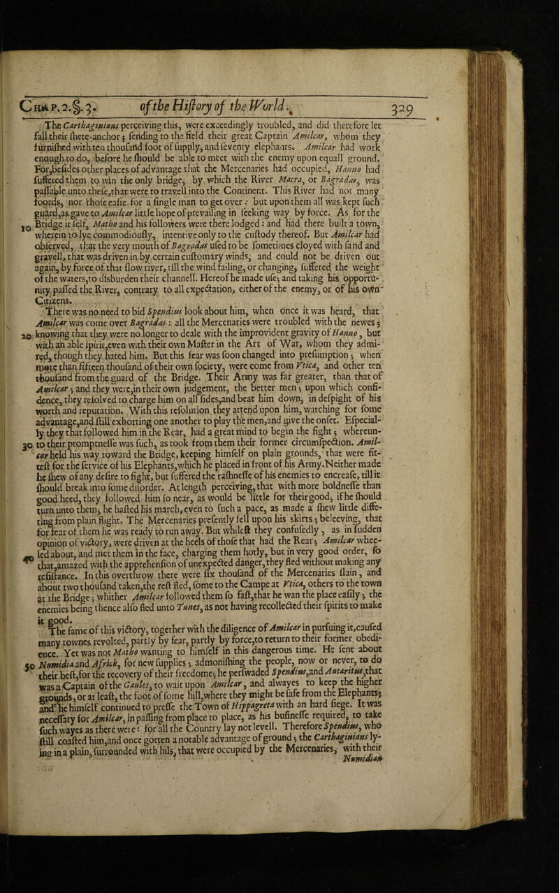C ha p. 2. §. 3 • oftbeHijlory of the World The Carthaginians perceiving this, were exceedingly troubled, and did therefore let fall their fliete-anchor; fending to the field their great Captain Amilcar, whom they f urnifhed with ten thoufartd foot of fupply, and leventy elephants. Amilcar had work enough to do, before he fhould be able to meet with the enemy upon equall ground. For,bdidcs other places of advantage that the Mercenaries had occupied, Hmno had fuffeied them to win the only bridge, by which the River Macra, or Bagrada*^ was paffable unto thefe,that were to travcll into the Continent. This River had not many foords, nor thofe cafie for a lingle man to get over .* but upon them all was kept fuch guard,as gave to Amilcar little hope of prevailing in feeking way by force. As for the j0 Bridge it lelf, Mat ho and his followers were there lodged: and Had there built a town, wherein to lye commodioufly, incentive only to the cuflody thereof. But Amilcar had obferved, that the very mouth ofBagradas ufed to be fometimes cloyed with fand and gravell, that was driven in by certain cuflomary winds, and could not be driven out again, by force of that flow river, till the wind failing, or changing, fuffered the weight of the waters,to disburden their channell. Hereof he made ufe; and taking his opportu¬ nity paffed the River, contrary to all expectation, either of the enemy, or of his own' Citizens. There was no need to bid Spendius look about him, when once it was heard, that Amilcar was come over Bagradets: all the Mercenaries were troubled with the newes; 20 knowing that they were no longer to deale with the improvident gravityof Hanno, but with an able lpirit,even with their own Mafter in the Art of War, whom they admi¬ red, though they hated him. But this fear was foon changed into prefumption ; when more than fifteen thoufand of their own fociety, were come from Vttca^ and other ten thoufand from the guard of the Bridge. Their Army was far greater, than that of Amilcar $ and they were, in their own judgement, the better men* upon which confi¬ dence, they refolved to charge him on allfides,and beat him down, indefpight of his worth and reputation. With this refolution they attend upon him, watching for fome advantage,and Rill exhorting one another to play the men,and give the onfet. Efpecial- ly they that fallowed him in the Rear, had a great mind to begin the fight ; whcrcun- 30 to their promptneffe was fuch, as took from them their former circumfpeCtion. Ami- wrheld his way toward the Bridge, keeping himfelf on plain grounds,’that were fit¬ ted for the fervicc of his Elephants, which he placed in front of his Army .Neither made he fiicw of any defire to fight, but differed the ralhncfle of his enemies to encreafe, tillit fhould break into fome diforder. At length perceiving, that with more boldnefle than good heed, they followed him fo near, as would be little for their good; if he fhould turn unto them, he halted his march, even to fuch a pace, as made a fhew little diffe¬ ring from plain flight. The Mercenaries prefently fell upon his skirts 5 beleeving, that for fear of them he was ready to run away. But whileft they confufedly, as in fudden opinion of victory, were driven at the heels of thofe that had the Rear; Amilcar whee- led about, and met them in the face, charging them hotly, but in very good order, fo ** t.hat,amazed with the apprehenfion of unexpected danger, they fled without making any rcfiftance. In this overthrow there were fix thoufand of the Mercenaries llain, and about two thoufand taken,the reR fled, fome to the Campe at Ftica, others to the town at the Bridge; whither Amilcar followed them fo fafl,that he wan the place eafily; the enemies being thence alfo fled unto Tunes ^ as not having recollected their fpirits to make The fame of this victory, together with the diligence of Amilcar in purfuing it,caufcd many townes revoked, partly by fear, partly by force,to return to their former obedi¬ ence. Yet was not Matho wanting to himfelf in this dangerous time. H» fent about <0 Numidia and Africk^ for new fupplies; admonifhing the people, now or never, to do their befl,for the recovery of their freedome; he perfwaded Spcnditts^ and AntarittUythat was a Captain of the Cattles ^ to wait upon Amilcar, and alwayes to keep the higher orounds, or at the foot of fome hill,whcre they might befafe from the Elephants; and ire himfelf continued to prefle the Town of Hippagreta with an hard liege. It was neceflary for Amilcar, in palling from place to place, as his bufinefle required, to take fuch wayes as there were: for all the Country lay not levcll. Therefore Spenditts^ who Rill coafled him,and once gotten a notable advantage of ground; the Carthaginians w- ingin a plain, furrounded with hils, that were occupied by the Mercenaries, with their