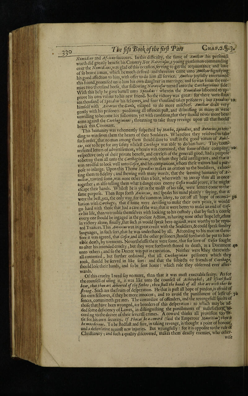 33° The fift Poo\oftbefirft Taft Chap.2.§.3. NUwidian and African fuccours. In this difficulty, the fame of Amilcar his peifonall worth did greatly benefit his Country .For Naravafmj. young gentleman commanding over the Numidms^ was glad of this occa(ion,ferving to get the acquaintance and love of fo brave a man, which he much deflred: and therefore came unto Amilcar fignirying his good affedtion to him,with offer to do him all fervicc. Amilcar joyfully entertained this friend,promifed unio him his own daughter in marriage^ and fo wan from the ene¬ mies two thoufand horfe, that following Naravafus turned unto t;he Carthaginians fide. With this help he gave battell unto Spendius : wherein the Numidian laboured to ap¬ prove his own valour to his new friend. So the vidtory was great. for there were (lain ten thoufand of S pen dim his fellowes,and four thoufand taken prifoners 5 but Spendtus 10 himfelfwith Autarius the Gattle9 efcaped to do more mifchief. Amilcar dealt very gently with his prifoners: pardoning all offences paft, and difmiffing as many as were unwilling to become his followers*, yet with condition,that they fhould never more bear arms againft the Carthaginians 3 threatning to take (harp revenge upon all that mould break this Covenant. This humanity was vehemently fufpedied by Matbo, Sfendtus, and Autanus,as ten- j ding to win from them the hearts of their Souldiers. Wherefore they refolvedtotakc fuch order, that no man among them fhould dare to truft in the good nature of Amil- car nor to hope for any fafety whileft Carthage was able to do him hurt. They coun¬ terfeited letters of advertifement, wherein was contained, that fome of their company, 20 refpedtive only of their private benefit, and carelefs of the generall good, had a purpole tobetray them all unto the Carthaginians^with whom they held intelligence *, and that it was needful to look well unto GeJco3 and his companions,whom thefe traitors had a put- pofe to inlarge. Upon this Theme Spendius makes an oration to the Souldiers, exhor- tina them to fidelity *, and (hewing with many words, that the feeming humanity of A-v wtfcar, toward fome,was none other than a bait, wherewith to intrap thm all at once together 3 as alfo telling them what a dangerous enemy Gefco would prove, if he might efcape their hands. Whileft heisyetinthemidft of his tale, were letters come to the fame purpofe. Then fteps forth Autarius, and fpeaks his mind plainly : faying, that it were the beft,yea, the only way .for the common lafety, to cut off all hope ofreconci- 30 liationwith Carthage ^ that if fome were deviling to make their own peace, it would go hard with thoi'e that had a care ofthe war*,that it were better to make an end of Gef¬ co his life, than to trouble themfelves with looking to his cuftody •, that by fuch a courfe every one (hould be ingaged in the prefent Adtion, as having none other hope left,*than in vittory alone*, finally,that fuch as would fpeak here-againft,were worthy to be repu¬ ted Traitors.This Autarius was in great credit with the Souldiers,& could fpeak fundry languages, in fuch fort,that he was underftood by all. According to his motion there¬ fore it was* agreed, that Gefco>and all the other prifoners,fhould forthwith be put to hor¬ rible death, by torments. Neverthelefte there were fome, that for love of Gefco fought to alter his intended cruelty * but they were forthwith ftoned to death, as a Document 40 unto others *, and fo the Decree was put in execution. Neither were Sthey therewith- all contented , but further ordained, that all Carthaginian prifoners which they took, fhould beferved in like fort: and that the fubje&s or friends of Carthage, fhould lofe their hands, and fobe fent home: which rule they obferved ever after- 'Va<Ofthis cruelty I need fay no more, than that it was moft execrable ferity. As for the counfell of ufing it, it was like unto the counfell of Achitophel 5 All Ifraeljhall hear, that thou art abhorred of thy father 3 then jhall the hands of all that are rvith the: be Pong. Such are the fruits of defperation. He that is paft all hope of pardon,is afraid ot his own fellowes,ifthey be more innocent 3 and to avoid the punifhment of lefieof-$0 fences, committeth gre ater. The cowardize of offenders, and the revengefull fpirits of thofe that have been wronged, are breeders of this defperation: to which maybe ad¬ ded fome deficiency of Lawes, in diftinguilhing the punifhments of malcfaftors^e- cordmg to the decree of their feverall crimes. A coward thinks all proviiion too lit¬ tle for his own fccurity. If Phocus be a coward (Taid the Emperour Mauritius) then is he murderous. To be ftedfaft and fure, in taking revenge, is thought a point of honour, and a defenfative againft new injuries. But wrongfully : for it is oppofite to the rule ot Chnftianity 3 and fuch a quality difeovered, makes them deadly enemies, who other- l' wife