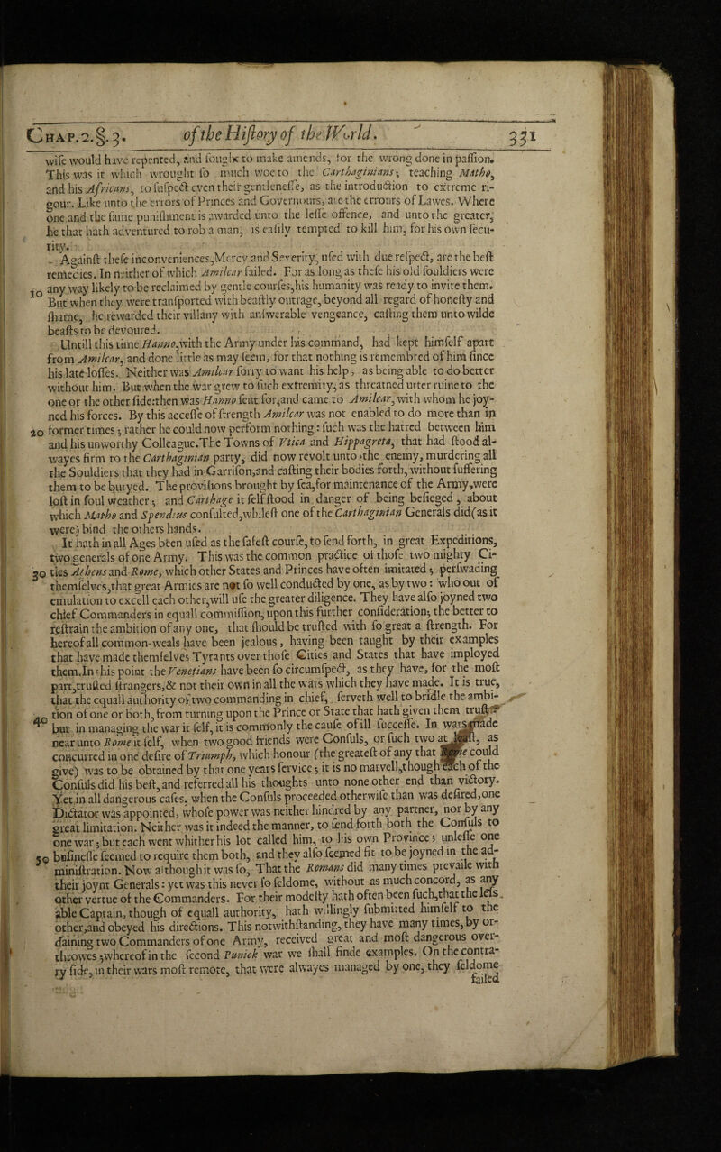 wife would hive* repented, and fought to make amends, tor the wrong done in pailion. This was it which wrought fo much woe to the Carthaginians ^ teaching Matho^ and his Africans 0 to fufped cveinheft gcntleneffe, as the introdudion to extreme ri¬ gour. Like unto the errors of Princes and Governours, aiethe errours of Lawes. Where one and the fame punifhment is awarded unto the Idle offence, and unto the greater, he that hath adventured to rob a man, is eahly tempted to kill him, for his own fecu- rity. . - A gain ft thefe inconveniences,Mercy and Severity, ufed with due refped, are the beft remedies. In neither of which Amilcar failed. For as long as thefe his old fouldiers were 10 any way likely to be reclaimed by gentle courfes,his humanity was ready to invite them. But when they were tranfported with beaftly outrage, beyond all regard of honefty and fhame, he rewarded their viliany with anlwerable vengeance, caftmg them unto wilde beafts to be devoured. Untill this time Hanno^with the Army under his command, had kept himfelf apart from Amilcar, and done little as may feera, for that nothing is remembred of him fince his late Ioffes. Neither was Amilcar forty to want his help s as being able to do better without him. But when the war grew to fuch extremity, as threatned utter mine to the one or the other fiderthen was Hanno fent for^and came to Amilcar, with whom he joy- ned his forces. By this acceffe of ftrength Amilcar was not enabled to do more than in 20 former times •, rather he could now perform nothing: fuch was the hatred between him and his unworthy Colleague.The T owns of Vtica and Hippagreta, that had flood al- wayes firm to the Carthaginian party, did now revolt unto fthe enemy, murdering all the Souldiers that they had in Garrifon,and calling their bodies forth, without fuffering them to be butyed. The provifions brought by fca,for maintenance of the Army,were loft in foul weather • and Carthage it felf flood in danger of being befieged , about which Matho and Spendnts confulted,whileft one of the Carthaginian Generals didfas it were) bind the others hands. It hath in all Ages bfeen ufed as the fafeftcourfc, to fend forth, in great Expeditions, two generals of one Army. This was the common practice ofthofe two mighty Ci- 30 ties Athens znd Rome, which other States and Princes have often imitated * perfwading themfelves,that great Armies are not fo well conduced by one, as by two: who out of emulation to excell each other,will ufe the greater diligence. They have alfo joyned two chief Commanders in equall commiftion, upon this further confederation^ the better to refirain the ambition of any one, that fhould be trufted with fo great a ftrength. For hereof all common-weals have been jealous, having been taught by their examples that have made themfelves Tyrants over thofe Cities and States that have imployed them.In this point the Venetians have been fo dreumfped, as they have, for the moft partjtrufted ftrangers,& not their own in all the wars which they have made. It is tiue, that the equail authority of two commanding in chief, ferveth well to bridle the ambi- f~ An tion of one or both, from turning upon the Prince or State that hath given them trufft* ** but in managing the war it felf, it is commonly the caufe of ill fuccefte. In waj^rifade near unto Rome it felf, when two good friends were Confuls, 01 fuch two at^hpaft, as concurred in one defire of Triumph, which honour fthe greateft of any that could give) was to be obtained by that one years fervice $ it is no marvell,t hough each of the Confuls did his beft, and referred all his thoughts unto none other end than vidory. Yet in all dangerous cafes, when the Confuls proceeded otherwife than was defired,onc _ Didator was appointed, whofe power was neither hindred by any partnei, norby any great limitation. Neither was it indeed the manner, to fend forth both the Confuls to one war 5 but each went whither his lot called him, to his own Province; unlefle one 50 bufinefic feemed to require them both, and they alfo feepred fit to be joyned in the ad- miniflration. Now aithoughit was fo, That the Romans did many times prevaile with their joynt Generals: yet was this never i’o feldome, without as much concord, as any other vertue of the Commanders. For their modefty hath often been fucb,that the las. able Captain, though of equall authority, hath willingly fubmitted himfelf to the other,and obeyed his diredions. This notwithftanding, they have many times, by or daining two Commanders of one Army, received great and moft dangerous ovei- throwes ^whereof in the fecond Punick war we lhail finde examples. On the contra ry fide, in their wars moft remote, that were alwayes managed by one, they feldome