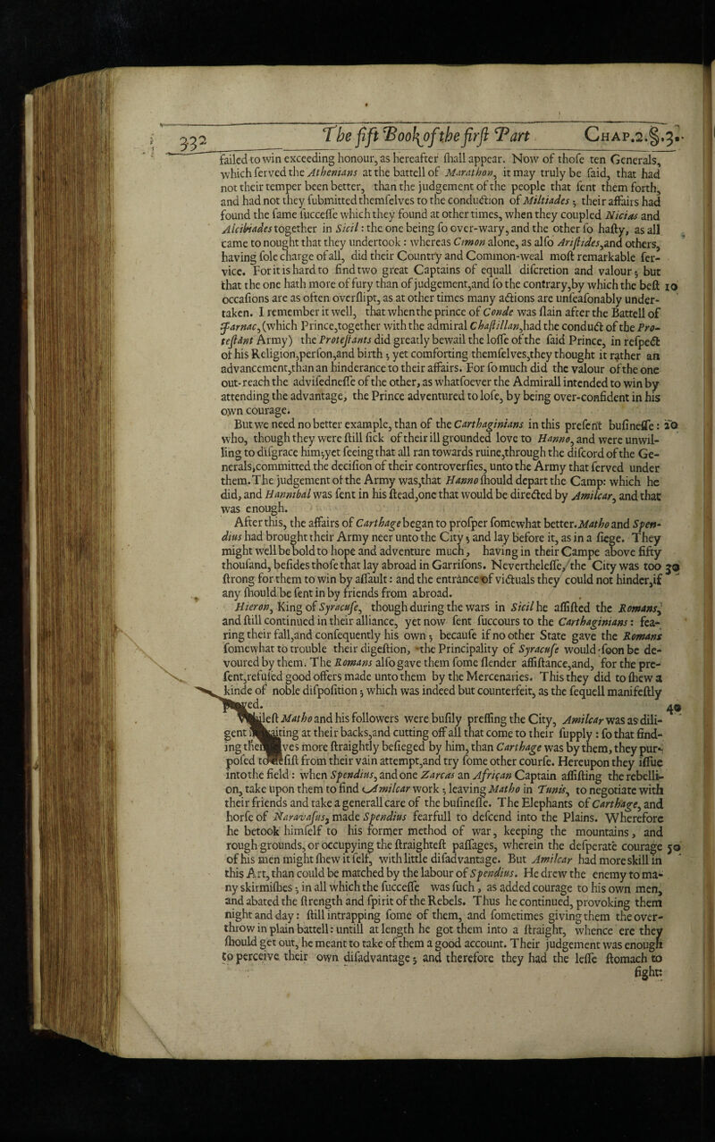failed to win exceeding honour, as hereafter {hall appear. Now of thofe ten Generals, which ferved the Athenians at the battell of Marathon, it may truly be faid, that had not their temper been better, than the judgement of the people that fent them forth, and had not they fubmittedthemfelves to the condu<ftion of Miltiades ; their affairs had found the fame liicceffe which they found at other times, when they coupled Nietos and Alcibiades together in Sicil: the one being fo over-wary, and the other fo hafty, as all came to nought that they undertook: whereas Cimon alone, as alfo Arijhdes^nd others, having foie charge of all, did their Country and Common-weal moft remarkable fer- vice. For it is hard to find two great Captains of equall diferetion and valour; but that the one hath more of fury than of judgement,and fo the contrary,by which the bell io occafions are as often overflipt, as at other times many a&ions are unfeafonably under¬ taken. I remember it well, that whenthe prince of Conde was llain after the Battell of Zfarnac^ (which Prince,together with the admiral Chaftillan, had the condud of the Pro- tejldnt Army) the Protejrants did greatly bewail the Ioffe of the faid Prince, in refpedt ol his Religion,perfon,and birth; yet comforting themfelves,they thought it rather an advancement,than an hinderance to their affairs. For fo much did the valour of the one out-reach the advifedneffe of the other, as whatfoever the Admirall intended to win by attending the advantage, the Prince adventured to lofe, by being over-confident in his own courage. But we need no better example, than of the Carthaginians in this preferit bufineffe: a® who, though they were ftill fick of their ill grounded love to Hanno^ and were unwil¬ ling to difgrace him^yet feeing that all ran towards ruine,through the difeord of the Ge¬ nerals,committed the decifion of their eontroverfies, unto the Army that ferved under them. The judgement of the Army was,that Hamo fhould depart the Camp: which he did, and Hannibal was fent in his Head,one that would be diredled by Amilcar, and that was enough. After this, the affairs of Carthage began to profper fomewhat better. Mat ho and Spett- dius had brought their Army neer unto the City; and lay before it, as in a fiege. They might well be bold to hope and adventure much, having in their Gampe above fifty thoufand, befides thofe that lay abroad in Garrifons. Nevertheleffe, the City was too 56 ftrong for them to win by affault: and the entrance t)f vi&uals they could not hinder,if any fhould be fent in by f riends from abroad. Hicron^ King of Syracufe, though during the wars in Sicil he affifled the Romans^ and ftill continued in their alliance, yet now fent fuccours to the Carthaginians: fea¬ ring their fall,and confequently his own 5 becaufe if no other State gave the Romans fomewhat to trouble their digeftion, the Principality of Syracufe would'foon be de¬ voured by them. The Romans alfo gave them fome {lender affiftance,and, for the pre- fent,refilled good offers made unto them by the Mercenaries. This they did to (hew a kinde of noble difpofition; which was indeed but counterfeit, as the fequell manifeftly ^ red. 4© jileft Mat ho and his followers werebufily prefling the City, Amilcar was as dili¬ gent Acting at their backs,and cutting off all that come to their fupply: fo that find¬ ing tfienHves more ftraightly befieged by him, than Carthage was by them, they pmS pofed tollfift from their vain attempt,and try fome other courfe. Hereupon they i{Tue into the field: when Spendins, and one Z arc as an African Captain aflifting the rebelli¬ on, take upon them to find milcar work •, leaving Matho in Tunis, to negotiate with their friends and take a general!care of thebufinefle. The Elephants of Carthage^ and horfe of Naravafusy made Spendins fearfull to defeend into the Plains. Wherefore he betook himfelf to his former method of war, keeping the mountains, and rough grounds, or occupying the ftraighteft palfages, wherein the defperate courage 50 of his men might {hew itfelf, with little difadvantage. But Amilcar had more skill in this A^rt, than could be matched by the labour of Spendius, He drew the enemy to ma¬ ny skirmilhes •, in all which the fuccefle was fuch, as added courage to his own men, and abated the ftrength and fpirit of the Rebels. Thus he continued, provoking them night and day: ftill intrapping fome of them, and fometimes giving them the over¬ throw in plain battell: untill at length he got them into a ftraight, whence ere they {hould get out, he meant to take of them a good account. Their judgement was enougn fo perceive their own difadvantage; and therefore they had the lefle ftomach to fight: