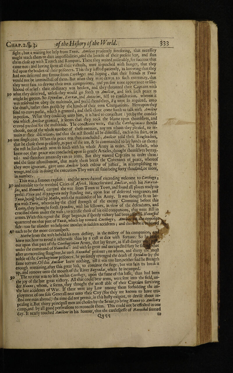 20 fid^utTwSwitoThclp from Tank. Jmilur prudently fordoing, that neceility might teach them to dare impoffibilities,ufed the bcneht of their prefent (ear, and flint Sem clofe up with Trench and Rampart. There they waited mtferably, tor fuccour that came not: and having fpent all their vidtals, were to pinched with hunger, that they fed upon the bodies of their prifoners. This they fuffred patiently, as knowing that they had not defetved any favour from Carthage', and hoping , that their fuends at Turns would not be unmindfull of them. But when they were driven to fuch extremity, that they were fain to devour their own companions, andyetfaw none appearance or like¬ lihood of relief: their obftinacy was broken, and they threatned their Captains with 10 what they deferved, unlcfs they would go forth to Amilcar, and leek inch peace as ' - miohtb/notten. So Spending Zarxaf,and AMriw, fell to confutation, wherein it was refolvedto obey the multitude, and yceldthemlelves, if if were fo required, unto the death rather their petiflr by the hands of their own Companions. Hereupon they fend to crave parlie, winch is granted, and thefe three come forth to talk with Amkv in perfon. What they could fay unto him, it is hard to conje&ure : yet by the conditi¬ ons which '.Amilctr granted, itfeemsthat they took the blame upon themfelves, and craved pardon for the multitude. The conditions were, that the CanUynmis fbould choofe out of the whole number of thefe enemies, any ten whom they p eafed, to re- main 't their diferetion , and that the reft flrould all be d.lm.ffed, each.n his fhtrt, or in one finole coat. When the peace was thus concluded Arnica told thefe Ringleaders, that heDchofe them prefently,as part of the ten, & fo commanded to lay hands on them: the reft he forthwith went to fetch with his whole Army m order. Ihe Rebels, who knew not that peace was concluded upon fo gentle Articles thought tWclves betray- thereforeamaaedly ran to arms. But they wanted Captains to order them: and the fame aftoniftiment, that made them break the Covenants of^ peace, whereof they were Hnorant, gave unto Jmilar both colour of juftice, in accomplifhing rc- vcng^mUafe in doing the execution.They were aft flatmbetng forty thou&nd,or more, “ Thiswasa famous exploit: and the news thereof exceeding welcome to Crnhtge , jo and terrible to the revolted Cities of Africk. Henceforward Amilcar, with Ins Nvtvt- J (as and UanmU, carryed the war from Town to Town, and found all places ready to yeeld:rue* and H.vpJrttaonly Handing out, upon fear of deferved vengeance-, and \unis being held by Math, with the remainder of his Army. It was thought fit to be- * * -51 <-r^ v xT?kprpin v the chief ftrenath of the enemy. C.omming before this Town' rheTbrought forthStendtas, with, his fellowes, in view of the defendants, and crucified them unler the wals, to terrifie thoft of his old comPah'0“» armes With this rigour the liege began;as if fpeedy vnftory had bceijaffited, 0t»*M ouartcredon that part of TmU, which lay toward CMh*g', fide: too far afunder to help one another in fudden accidents 5 and therf 40 '^^aria'fronrahe'wals behel^iis own deftiny, in themiferyof his companion, knewnot howto avoid it otherwife than by a caft at dice with fortune;- So ^ out uDon that part of the Carthaginian Army, that lay fecure, as if all dan§c!-|__ , undeTthc command of Hannibal: and with fo great and unexpected fury he under th (Whter he took Hannibal prifoner •, on whom, and thirty tfiTmoft after an exceeding llaughter,ne to ■ f revenged the death of Svendius by the noble of the ^Wfknew ^OSSintitkt had he ftreLrh ’{Hver B^S^b'vhere 'heTncampe'd.t0 “ the joy of the late great vt&ory. ^ moft aye of tj,eir Captains furvivtng der Hmno -, whom, it feems, th y g them forbidding the tm- the ate accidents ofWar. It there were any a ; - to have trtl- ployment of one foie Generali nearuntorheir about re-