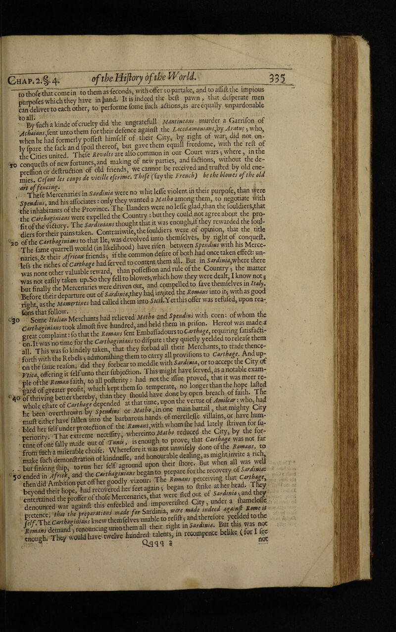 to thofe that come in to them as feconds, with offer to partake, and to aifift the impious purnofes which they have in hand. It is indeed the beft pawn, that defperate men candeliver to each other, to perforate feme Inch aaions,as are equally unpardonable t0 Bv fuch a kinde of cruelty did the ungratefull Minimum murder a Garrifon of JhaUmS^i untothem for their defence againft the Ucedamomansfap Aratus 5 who, when he had formerly poffeft himfelf of their City, by right ot war, did not on- v fpare the fact and fpoil thereof, but gave them equall freedome, with the reft of tie C ties united. Thefe Revolts are alfo common in our Court wars; where, in the to conquefts of new fortunes, and making of new parties, and taftions, without thede- oreTortordeftruaion of did friends, We cannot be received and trufted by old ene¬ mas. Cefont Us coups de vietlle efertme. Thefe (fay the French) he the blows of the old anritle Macenaries in Sardinia were no whit leffe violent in their purpofe, than were ' spettdm, and his affociates: only they wanted a Math, among them, to negotiate with inhabitants of the Province. The Handers were no leffe glad,than the fouldiers,that the Carthagtnians were expelled the Country : but they cou d no agree about the pro¬ fit of the vnftory. The Sardinians thought that it was enough,if they rewarded the foul- die°s for their pains taken. Contrariwife,thefouldiers were of opinion that the title no of theCarthaginians to that lie, was devolved unto themfelvcs, by right of conqueft. The fame qulrrell would (in likelihood) have nfen between Spend,as with his Merce¬ naries™ their African friends, if the common defire of both had once taken effedh un- lefs the riches ofCarthage had ferved to content them al. But where there was none other valuablereward, than poffeff.on and rule of the Country ;the matter Bur finally die Mercenaries were driven out, and compelled to favethemfelves in Italy. Before heir departure out of Sardinia)they had incited the Romans into it5 with as good right' as the Mamenines had called them into Siwf.Yetthisoffer was refufed, upon rea- cio^Somc/ttoMerchants had relieved Matho and Spend,as with corn: of whom the cir^nXlmoft five hundred, and held them in pri on. Hereof was made * creat complaint: fo that the Itfent Embaffadours to requiring fausfaai- onTt was no time for the Carthaginians to difpme: they quietly yeelded to releafe them all This was fokindely taken, that they forbad all their Merchants, to trade thence- fethWWiTh Rebels' Lmontihmg them to carry all provifions to Carthage And up¬ on he fame reafon, did they forbear to meddle with Sardtma or to accept the City of rtica offering it felf unto their fubjedtion. This might have ferved, as a notable exam- il ofthe S* faith, to all pofterity: had not the iffue proved, that it was meer re¬ gard of reater profit, which kept them fo temperate, no longer than the hope killed > 40 of hrivinabettePr thereby, than they (houldhave done by open breach of faith. The whole eftSe of Car^?7dcpended at that time, upon the vertue of Arnlcar: who, had he been overthrown by Spendius or Matho, in one main battatl, tlhat mighty Cy he been,ov^nmr^rt inr/the barbarous hands ofmereilefl.e villains, or have hum- Sed herMf under proteftion of the Romans jftlth whom (he had lately itriven for fu- bled her ieitunae p whereinto Matho reduced the City, by the for- • g|VV herefore itwas not *3fi-£ thendid Ambition put off her goody vizouii The Roman peme win^ k T|-> Jelf. TheCarthagirtians knew th^mfdvesmnabk to mfiftwas noc todrfd talents, in recompence belike tforIf«