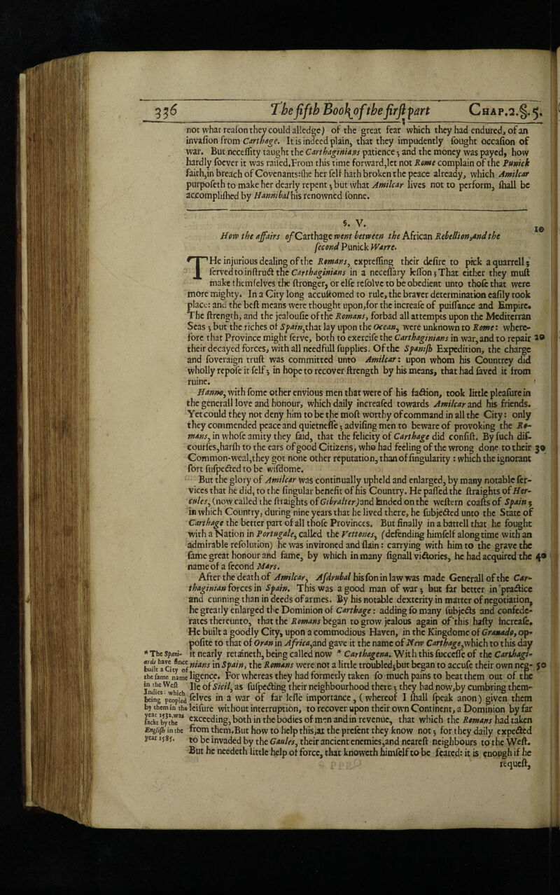 not what reafon they could alledgcj of the great fear* which they had endured, of an invafion from Carthage. It is indeed plain, that they impudently fought occafion of war. But neceflity taught the Carthaginians patience 3 and the money was payed, how hardly foever it was raited.From this time forward,let not Rome complain of the Punick faith,in breach of Covenants:(he her fell hath broken the peace already, which Amilcar purpofeth to make her dearly repent*, but what Amilcar lives not to perform, lhall be acjcomphflied by Hannibal his renowned fonne. Horv the affairs o/Carthage went between the African Rebellion,andthe fecond Punick Wane. THe injurious dealing of the Romans, exprefling their defire to pick a quarrell 5 iervedtoinftrudl the Carthaginians in a necefiary kflfon 5 That either they muft make themfelves the ftronger, or elfe refolvc to be obedient unto thofc that were more mighty. In a City long accuftomed to rule, the braver determination cafily took place: and the beft means were thought upon,for the increafe of puiffance and Empire. The ftrength, and the jealoufic ofthe Romans, forbad all attempts upon the Mcditerran Seas 5 but the riches of Spain,that lay upon the ocean, were unknown to Rome: where¬ fore that Province might ferve, both to excrcifc the Carthaginians in war, and to repair 29 their decayed forces, with all needfull fupplies. Ofthe Spamfb Expedition, the charge and foveraign truft was committed unto Amilcar: upon whom his Countrey did wholly repofe it Iclf 5 in hope to recover ftrength by his means, that had faved it from ruine. • . \ Hanno, with fomc other envious men that were of his fa&ion, took little pleafurc in the generall love and honour, which daily increafcd towards Amilcar and his friends. Yet could they not deny him to be the moft worthy of command in all the City: only they commended peace and quietneffe 3 advifing men to beware of provoking the Ro¬ mans, in whofe amity they faid, that the felicity of Carthage did confift. By fuch dif- courfes,harfh to the ears of good Citizens, who had feeling of the wrong done to their 30 Common-weaI,they got none other reputation, than of Angularity : which the ignorant fort fiifpedlcd to be wifdome. But the glory of Amilcar was continually upheld and enlarged, by many notable fer- viccs that he did, to the Angular benefit of his Country. He pafiedthc ftraights of Hen ades, (now called the ftraights ofG'/^/vf/ttrjand landed on the weftern coaftsof Spain $ in which Country, during nine years that he lived there, he fubje&ed unto the State of Carthage the better part of all thofe Provinces. But finally in a battell that he fought with a Nation in Portugale, called the Vettones, (defending himfelf along time with an admirable refolution) he was invironed and (lain: carrying with him to the grave the fame great honour and fame, by which in many fignall victories, he had acquired the 4® name of a fccond Mars. After the death of Amilcar, Afdrubal his fon in law was made Generali of the Car¬ thaginian forces in Spain. This was a good man of war 3 but far better in practice and cunning than in deeds ofarmes. By his notable dexterity in matter of negotiation^ he greatly enlarged the Dominion of Carthage: adding fo many fubjc&s and confede¬ rates thereunto, that the Romans began to grow jealous again ofthis hafty increafe. He built a goodly City, upon a commodious Haven, in the Kingdome of Granado, op* pofite to that of Oran in Africa,and gave it the name of Netv Carthage,which to this day * The spam- it nearly retaineth, being called now * Carthagena. With this fucccffe of the Carihagi- luSta 5 t*S ™Ans *n the Romans were not a little troubledjbut began to accufe their own neg- 50 the fame name ligence. For whereas they had formerly taken fo much pains to beat them out of the lnJksWch- as fufpc&ing their neighbourhood there 5 they had now,by cumbring them- being peopled Selves in a war of far lefle importance, ( whereof I fhall fpeak anon) given them by themin thaleifure without interruption, to recover upon their own Continent, a Dominion by far JackVbyXT* cx«eding, both in the bodies of men and in revenue, that which the Romans had taken Engiifh in the from them.But how to help this,at the prefent they know not 3 for they daily cxpe<ftcd year iy8y. to be invaded by the Gaules, their ancient enemies,and neareft neighbours to the Weft. But he ncedeth little help of force, that knoweth himfelf to be feared: it is enough if he requeft. i t !l