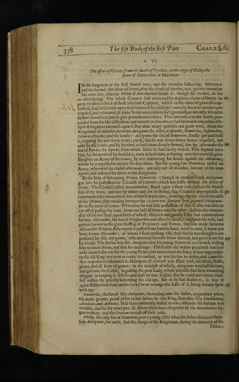 §. VI. The ejlate of Greece from the death of Pyrrhus, to the reign of Philip the fonne of Demetrius in Macedon. IN the longterm of the firft Punick war 5 and the vacation following, between it and the fccond 5 the eftatc of Greece,after the death of Pyrrhus, was grown fomewhat like unto that, wherein Philip of Maeedon had found it-5 though far weaker, as the an after-fpring. The whole Country had recovered by degrees,a form of liberty : in 10 petty tyrannies (bred of thofe inferiour Captains, which in the times of generall com- buftion, had feifed each upon fuch towns as he could get) were,by force or accident,ex¬ tirpated,and reformed*, & fome States were rifento fuch greatnefs,as not only ferved to defend themfelves,but to give protection to others. This converfion to the better, pro¬ ceeded from the like diffenfions and tumults in Macedon,as had been inGreecepxhzn phi- lip firft began to encroach upon it. For after many quarrels and great wars, about the Kingdome of Macedon,between Antigonus the elder, Caffander, Demetrius, Lyfimachus, Seleucus,Pyrrhus,and the Ganles: Antigonus the fon of Demetrius, finally got and held it reigning fix and thirty years *, yet fo, that he was divers times thence expelled, not only by the Gaules,and by Pyrrhus, as hath been already (hewed, but by Alexander the fon of Pyrrhus the Ppirct, from whofe father he had hardly won it. This hapned unto him, by the revolt of his fouldiers, even at fuch time, as having overthrown with great (laughter an Army of the Gaules, he was converting his forces againft the Athenians, whom he compelledto receive his Garrifons. But his young fon Demetrius raifed an Army, wherewith he chafed Alexander, notr only out of Maeedon, but out of his own Epirus,and reftored his father to the Kingdome. By the help of this young Prince Demetrius (though in another kind) Antigonus got into hispoffeffionthe Citadell of Corinth*, which was juftly termed the fetter of Greece. The Citadell called Acrocorinthus, (food upon a fteep rocky hill on the North fide of the town, and was by nature and art fo ftrong, that it feemed impregnable. It 30 commanded the town*,which was of much importance, as occupying the whole breadth of the lflhmus, that running between the <^£gean and fomque Seas, joy neth Peloponne- fus to the main of Greece. Wherefore he that held poflelfion of this Caftle was able to cut off all paffage by land, from one half of Greece unto the other 5 befidesthe commo¬ dity of the two Seas, upon both of which, this rich and goodly City had commodious havens. Alexander, the fon of Polyfperchon-, and after his death firatefip oils his wife, had gotten Corinth in the great (huffing of Provinces and Towns, that was made between Alexanders Princes. Afterwards it paffed from hand to hand, untill it came, I know not how, to one Alexander-, of whom I fir.de nothing elfe, than that he was thought to be poifoned by this Antigonus,' who deceived his wife Ntcaa thereof, and got it from her 40 by a trick. The device was this Antigonus fent his young Demetrius to Corinth, willing him to court Nicaa, and feek her marriage. Tht foolifh old widow perceived not how unfit a match flic was for the young Prince,but entertained the fancy of marriage*, wher- to the old King was even as ready to confent, as was his fon to defire,and came thi¬ ther in perfon to folemnize it. Hereupon all Corinth was filled with facrifices, feafts, plaies, and all forts of games: in the middeft ofwhich, Antigonus watched his time, and got into the Caftle, beguiling the poor Lady, whofe jealoufie had been exceeding diligent in keeping it. Of this purchafe he was fo glad, that he could not contain him- felf within the gravity befeeming his old age.- But as he had ftollen it 5 fo was it again ftollenfrom him: neither lived he to revenge the Ioffe of it, being already fpent 50 'with age. Demetrius, the fon of this Antigonus, fucceeding unto his father, reigned ten years. He made greater proof ofhisvertue before he was King, than after.’The Dardamans, *s£tolians,md Achsans, held him continually bufied in war 5 wherein his fortune was variable, and for the more part ill. About thefe times the power of the Macedonians be¬ gan to decay: and the Grecians to caft off their yoke. Philip, the only fon of Demetrius,vas a young child when his father died*,and there¬ fore Antigonus, his uncle, had the charge ol the Kingdome, during the minority of the