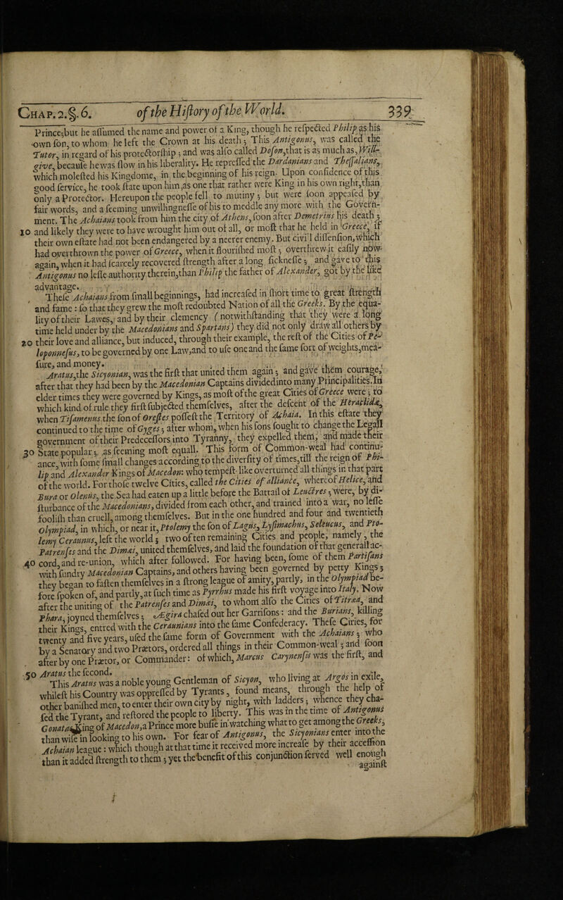 of the Hiftory of the World. Ghap.2.§.6#* _ __ Pd^butl^^ P°w«of a Kln§> th^lTh^dpled Philip as his own Ton, to whom he left the Crown at his death* This Antigonus, was called the Tutor, in regard of his prote&orfhip ; and was alfo called Dofon, that is as much asJfill- aive, becaufe he was flow in his liberality. He reprefled the Dardamans and fheffafanr,. which molefted his Kingdome, in the beginning of his reign- Upon confidence of this good fervice, he took flare upon him,as one that rather were King in his own right than only a Protestor. Hereupon the people fell to mutiny $ but were foon appealed by- fair words, and a Teeming unwilHngneffe of his to meddle anymore with the Govern¬ ment. The Achaims took from him the city of Athens, foon after Demetrius his death y 10 and likely they were to have wrought him out of all, or mod that he held m 'Greece it their own eftate had not been endangered by a ncerer enemy. But civil diflenfion, which had overthrown the power otGreece, when ir flourilhed moff $ overthrewat eahly now again, when it bad Icarcely recovered ftrength after a long ficknefie; and gave to this Amigonus no tefle authority therein,than rbih? the father of Alexander, got by the hue Thd?AchaUm from fmall beginnings, had increafed in (holt time to great (Length ' and fame: fo that they grew the moll redoubled Nation of all the Greeks. By the equa¬ lity of their Lawes, and by their clemency ( notwithftanding that they were a long time held under by the Macedonians and Sf drums) they did not only draw all others by ao their love and alliance, but induced, through their example, the reft of the Cities of?< lefomefus, to be governed by one Law,and to ufe one and the fame fort of weights,mea- fure, and money. . • -- . , ,jn-./i,. . . Aratus,the Sicjonian, was the firft that united them again * and gave them courage, after that they had been by the Macedonian Captains divided into many^Principalities. In elder times they were governed by Kings, as moft ofthe great Cities of Greect? were:;, to which kind of rule they firft fubjefted themfelves, after the defeent of the Heraclid^ when Ti fame mis the fonof Oreftes poffeft the Territory of Achaia. In this eftate t“ey continued to the time of Gyges- after whom, when his Tons fought to change the LeaaJI government of their Predeceffors into Tyranny, they expelled them, and made their 30 State popular, adeeming moft equall. This form of Common-weal had continm ance with fome fmall changes according tp the diverfity of times till the reign of Phi¬ lip and Alexander Kings of Macedon: who tempeft- like overturned all things in that part ofthe world. For thofe twelve Cities, called the Cities of alliance, whereofHeltce, ahd Bur a or olenus, the Sea had eaten up a little before the Battail of Leu fires. were, by di- flurbance of the Macedonians, divided from each other, and trained into a wai, no lei e foolifh than cruell, among themfelves. But in the one hundred and four and twentieth olympiad, in which, or near ir, Ptolemy the fon of Lagus,Lyfmachus, Sekucus, and Pto¬ lemy Ceraunus, left the world 5 two of ten remaining Cities and people, namely, the Patrenfss and the Dimxi, united themfelves, and laid the foundation of that general! ac- 40 corckand re-union, which after followed. For having been, fome of them Pagans with fundty Macedonian Captains, and others having been governed by P«ty K _s, h v beoan to faften themfelves in a ftrong league of amity, partly, in the olympiad be fore fpoken of, and partly,at fuch time as Pyrrhus made his firft voyage into, Italy. Now after The uniting of The Patrerfes and Dimxi, to whom alfo the Ones of ruraa and I f iovned themfelves • Agirachafed out her Garnfons: and the Burtons, killing S cefamians into the fame Confederacy The e Ones for twenty and five years, ufed the fame form of Government with the Achaians- who bvTsenatary and two Pmors, ordered all things in their Common-weal; and foon after by one Pmor, or Commander: of which, Marcus Carynenfa was the firft, and .5° a nobk young Gentleman of S icy on, who living at Argos in exile, whileft his Country was opprefled by Tyrants, found means, thiougi tie p other banifhed men, to enter their own city by night, with ladders. whence theycha- fed the Tyrant, and reftored the people to liberty. This was in the time 0 n g Gonata&iw of Macedon,a Prince more bufie in'watching what to get among the re ’s, tlian wfiein fooking to his own. For fear of Antigonus, the 5— Achaian leaeue: which though atthat time it received more increafe by then acceflion than it added ftrength to them 5 yet thebenefit of this conjunction ferved well enotig^i 339