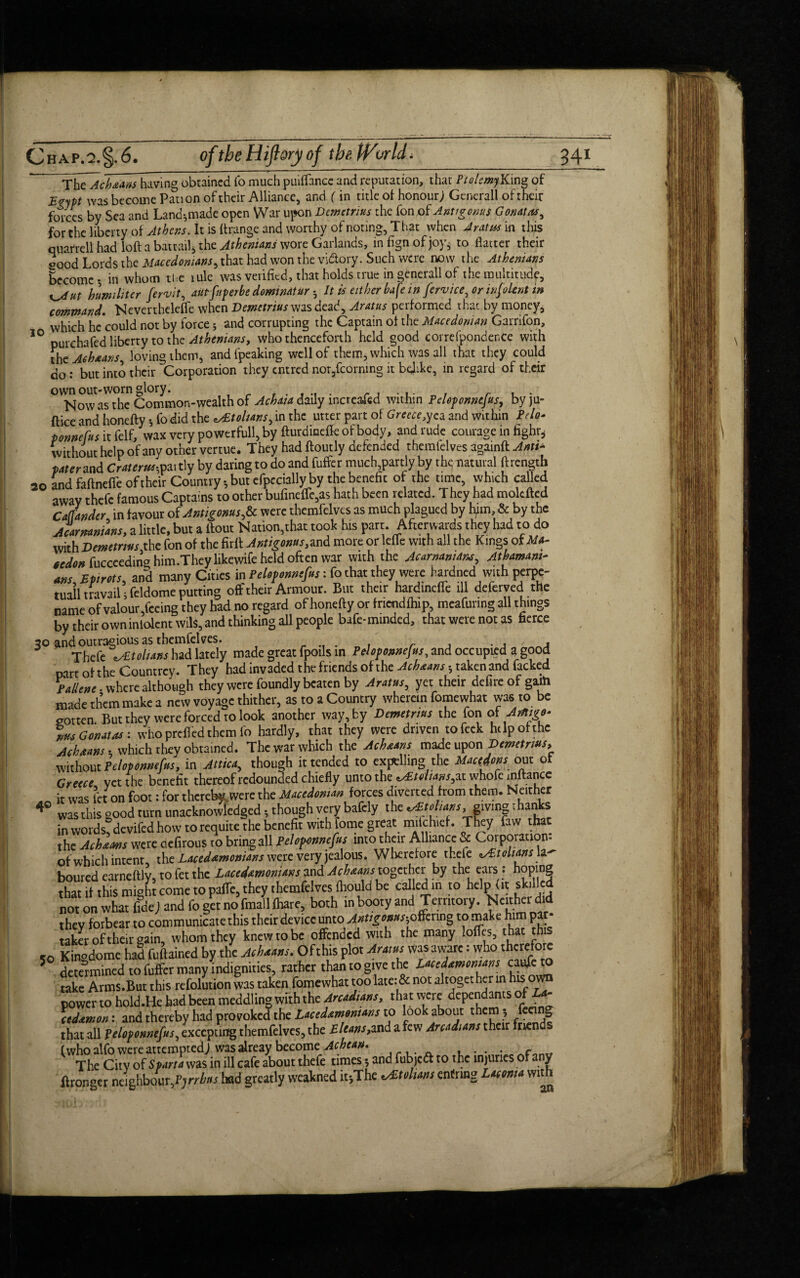 The Ach&ans having obtained fo much puiflance and reputation, that PtolemyKmg of Z„ypt Was become Pati on of their Alliance, and (in title of honour; Generali of their forces by Sea and Land*made open War upon Demetrius the fon of Antigonus Gonatas, for the liberty of Athens. It is Grange and worthy of noting, That when Aratus in this quarrell had loft a batrail, the Athenians wore Garlands, in fign of joys to flatter their oood Lords the Macedonians, that had won the vidory. Such were now the Athenians Become-, in whom the tule was verified, that holds true in generall of the multitude, hum ill ter fervit, autfnperbe domwdtur - It is either bafe in fervice, or info lent in command. Nevertheleffe when Demetrius was dead, Arms performed that by money, which he could not by force * and corrupting the Captain of the Macedonian Garrifon, IO purchafed liberty to the Athenians, who thenceforth held good correfpondenCe with the Ac hearts loving them, andfpeaking well of them, which was all that they could do: but into their Corporation they entred nor,fcornmg it belike, in regard of their own out-worn glory. . r , . Now as the Common-wealth of Achat a daily increased within Peloponnefus^ byju- ftice and honefty fo did the tohans, in the utter part of Greece,yea and within Pdo* ponnefus itfelf, wax very powerfull, by fturdincffeofbody, and rude courage in fighr^ without help of any other vertue. They had ftoutly defended thcmfelves againft Anti* pater and Crater*-, partly by daring to do and fuffer much,partly by th<; natural (Length 20 and faftneffe of their Country * but efpecially by the benefit of the tune, which called away thefc famous Captains to other bufme(Te,as hath been related. They had moldfcd Callander in favour of Antigonus^ were thcmfelves as much plagued by tym, & by the Acarmnians, a little, but a ftout Nation,that took his part. Afterwards they had to do with Demetrius the fon of the firft Antigonus,and more or lefle with all the Kings of M*- ttdon fucccedin^ him.They likewife held often war with the Acarmnuru, Athamam- ans,Epirots, and many Cities in Peloponnefus: fo that they were hardned with perpe- tuail travail j feldome putting off their Armour. But their hardincffe ill deferved the name of valour Teeing they had no regard of honefty or fncndfhip, mcafunng all things by their owninlolcnt wils, and thinking all people bafe-minded, that were not as fierce 30 andoutragiousasthemfelves. M . . _ , Thefe \yEtolUns had lately made great fpoils in Peloponnefus, and occupied a good parr of the Countrcy. They had invaded the friends of the Acheans -, taken and facked P diene, where although they were foundly beaten by Aratus, yet their defire of gaih made them make a new voyage thither, as to a Country wherein fomewhat was to be gotten But they were forced to look another way, by Demetrius the fon oiArtigo* ms Gonatas: who prefied them fo hardly, that they were driven tofeek help of the Acheans • which they obtained. The war which the Acheans made upon Demetrius, without Peloponnefus, in Attica, though it tended to expelling the Macrons out of Greece yet the benefit thereof redounded chiefly unto the ^Etolians,at whofe inftance _ it was let on foot: for thereby were the Macedonian forces diverted from them. Neither 4 was this good turn unacknowledged though very bafely the v£tolians, giving thans in words, devifed how to requite the benefit with iome great miichief. They faw tha ^ the Acheans were ciefirous to bring all Peloponnefus into their Alliance & Corporation of which intent, the Lacedemonians were very jealous. Wherefore theie ^tohans la¬ boured earneftly, to fet the Lacedemonians and Acheans together by the ears : hoping that if this might come to pafte, they thcmfelves fhould be called in to help (it skilled not on what fidej and fo get no fmallfhare, both in booty and Territory. Neither did they forbear to communicate this their device unto Antigonus-,offering to make him par¬ taker of their gain, whom they knew to be offended with the many lolfes, that this *0 Kinodome had fuftained by the Acheans. Ofthis plot Aratus was aware: who therefore 5 determined to fuffer many indignities, rather than to give the Lacedemonians caufeto take Arms.But this refolution was taken fomewhat too late: & not altoget her in is o power to hold.He had been meddling with the Arcadians, that were dependants ofLa- ctdemon: and thereby had provoked the Lacedemonians to look about them , feei g that all Peloponnefus, excepting themfelves, the Eltans,and a few Arcadians their friends (who alfo were attempted; was alreay become Achean. , .. . The City of Sparta was in ill cafe about thefe times 5 and fubjedt to the injuries of a y (Longer neighbour ftrrhns had greatly weakned it-,The Johans enfnng Laconia with -101