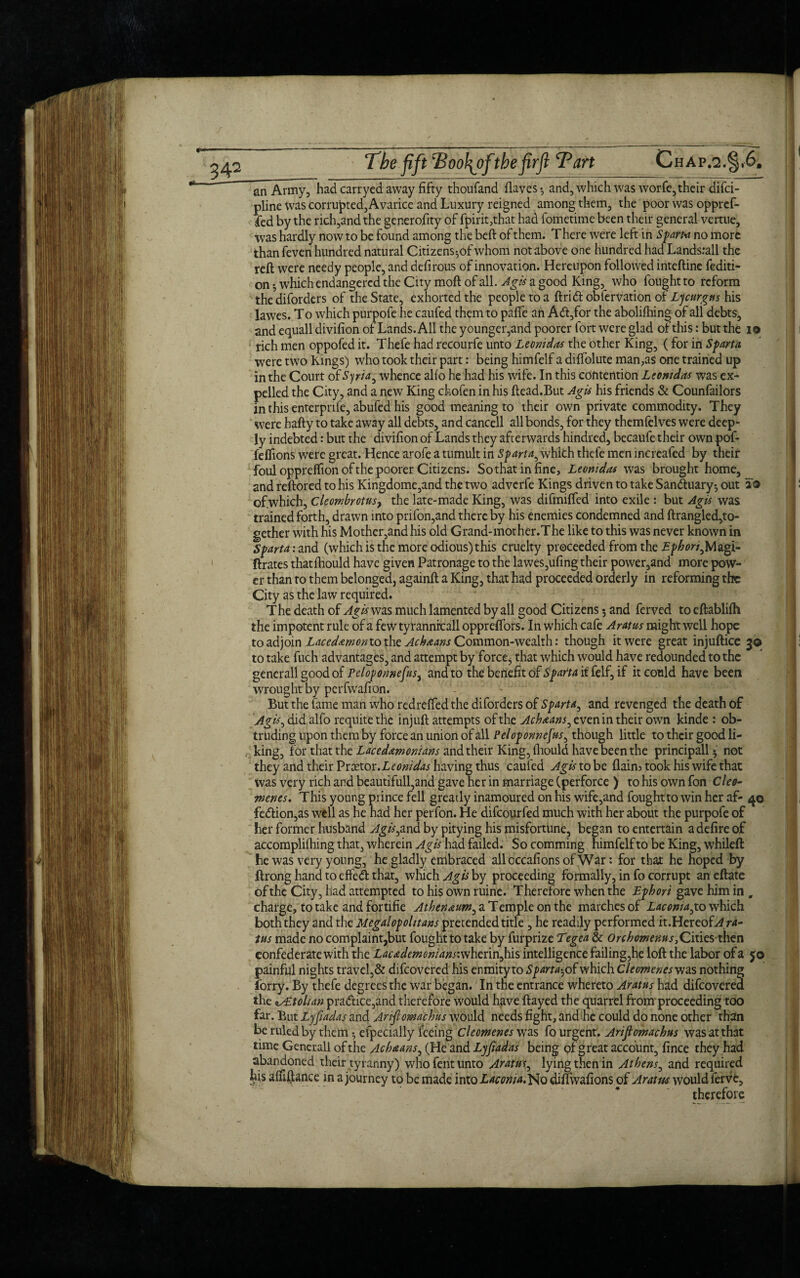 an Army, had carryed away fifty thoufand (laves-, and, which was worfe, their difci- pline was corrupted, Avarice and Luxury reigned among them, the poor was oppref- fed by the rich,and the generofity of fpirit,that had fometime been their general vertue, was hardly now to be found among the beft of them. There were left in Spam no more than feven hundred natural Citizens-,of whom not above one hundred had Landsrall the reft were needy people, and defirous of innovation. Hereupon followed inteftine fediti- on ; which endangered the City moft of all. Agis a good King, who fought to reform the diforders of the State, exhorted the people to a ftridt obfervation of Lycurgus his lawes. T o which purpofe he caufed them to pafle an A<ft,for the abolifhing of all debts, and equall divifion of Lands. All the younger,and poorer fort were glad of this: but the i® i rich men oppofed it. Thefe had recourfe unto Leonidas the other King, ( for in Sparta were two Kings) who took their part: being himfelf a diftolute man,as one trained up in the Court of Syria, whence alio he had his wife. In this contention Leonidas was ex¬ pelled the City, and a new King cfeofen in his ftead.But Agis his friends & Counfailors in this enterpnfe, abufed his good meaning to their own private commodity. They were hafty to take away all debts, and cancell all bonds, for they themfelves were deep¬ ly indebted: but the divifion of Lands they afterwards hindred, becaufe their own pof- felfions were great. Hence arofe a tumult in Sparta, whith thefe men increafed by their foul opprelfion of the poorer Citizens. Sothat in fine, Leomdas was brought home, and reftored to his Kingdome,and the two adverfe Kings driven to take Sandhiary} out 20 ' of.which, Cleombrotusy the late-made King, was difmifted into exile : but Agis was trained forth, drawn into prifon,and there by his enemies condemned and ftrangled,to¬ gether with his Mother,and his old Grand-mother.The like to this was never known in Sparta: and (which is the more odious) this cruelty proceeded from the Ephori^lA^i- ftrates thatfhould have given Patronage to the lawes,ufing their power,and more pow¬ er than ro them belonged, againft a King, that had proceeded orderly in reforming the City as the law required. T he death of Agis was much lamented by all good Citizens; and ferved to eftablifti the impotent rule of a few tyrannrcall opprelfors. In which cafe Aram might well hope to adjoin Lacedamonto the Achaans Common-wealth: though it were great injuftice 30 to take fuch advantages, and attempt by force^ that which would have redounded to the gencrall good of Peloponnefus, and to the benefit of Sparta if felf, if it could have been wrought by perfwafion. But the fame man who redrelfed the diforders of Sparta, and revenged the death of Agis> didalfo requite the injuft attempts of the Achaans, even in their own kinde : ob¬ truding upon them by force an union of all Peloponnefus, though little to their good li¬ king, for that the Lacedemonians and their King, fliould have been the principall} not they and their Vrxtor.Leonidas having thus caufed Agis tobe flaim took his wife that was very rich and beautifull,and gave her in marriage (perforce ) to his own fon Cleo- Tnenes. This young prince fell greatly inamoured on his wife,and foughtto win her af- 40 fe<ftion,as well as he had her perfon. He difeourfed much with her about the purpofe of her former husband Agis,and. by pitying his misfortune, began to entertain a defire of accompliihing that, wherein Agis had failed. So comming himfelf to be King, whileft he was very young, he gladly embraced allcccafions of War: for that he hoped by ftrong hand to effe<ft that, which Agis by proceeding formally, in fo corrupt an eftate of the City, had .attempted to his own ruine. Therefore when the Epbori gave him in „ charge, to take and fortifie ^^(?^«/»,aTempleonthe marches of Laconia,to which both they and the Megalopohtans pretended title , he readily performed it.HereoLtf/vt- tus made no complaint,but foughtto take by furprize Tegea & Orchomenus,Cities then confederate with the Lacedemonians: wherin,his intelligence failing,he loft the labor of a jo painful nights travel,& difeovered his enmity to Sparta-, of which Cleomenesvjas nothing lorry. By thefe degrees the war began. In the entrance whereto Aratus had difeovered the 'tAE.tolian pra<ftice,and therefore would have ftayed the quarrel from proceeding too far. But Lyfiadas and Anfiowachus would needs fight, and he could do none other than be ruled by them -, efpecially feeing Cleomenes was fo urgent. Arifiomachus wasatthat time Generali of the Acheans, (He and Lyfiadas being of great account, fince they had abandoned their tyranny) who fent unto Aratus, lying then in Athens, and required fcis aififtance in a journey to be made into Laconia.^0 dilfwafions of Aratus would ferve, therefore