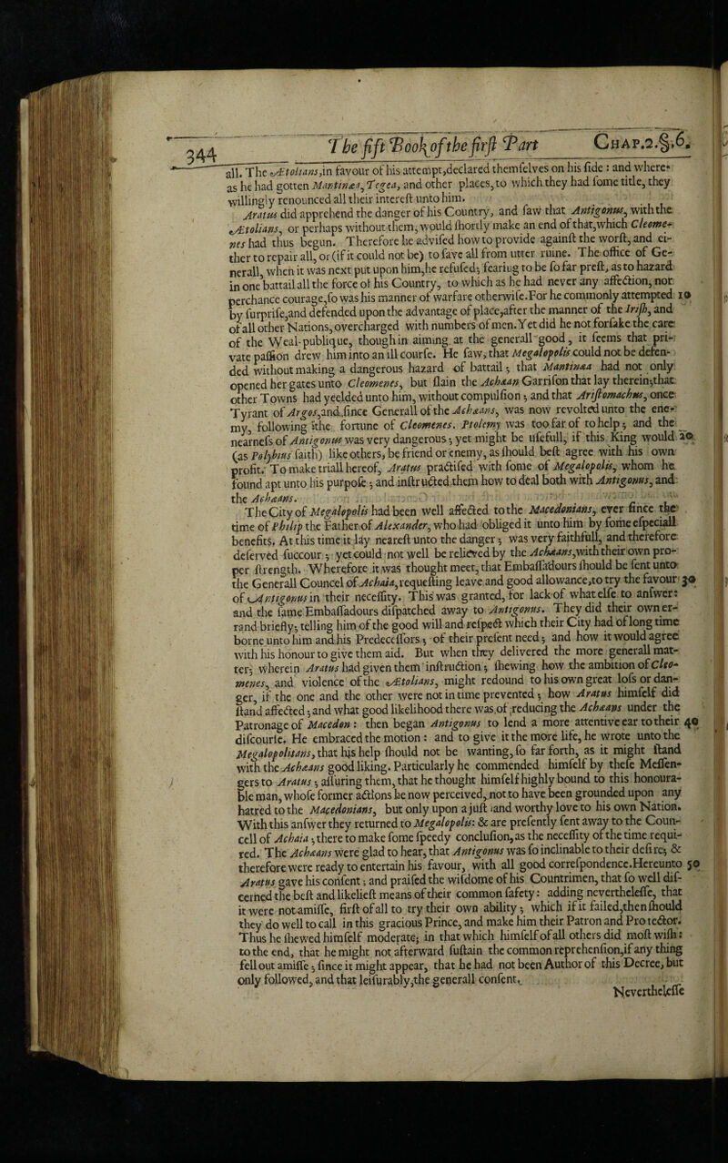 Chap.2.§,6* l all. The J^toltans,in favour of his attempt,declared themfelves on his fide : and where* as he had gotten Mantin&a^ Tcgca, and other places, to which they had iome title, they willingly renounced all their intereft unto him. < _ . . ' Aratus did apprehend the danger of his Country, and faw that Antigonus^ with the tALtoliAns^ or perhaps without them, would lliortly make an end ol that,which Cleome- ws had thus begun. Therefore he advifed howto provide againft the worft, and ei¬ ther to repair all, or (if it could not be) to fave all from utter ruine. The office of Ge¬ nerali when it was next put upon him,he refufed* fearing to be fo far preft, as to hazard in one battail all the force ol his Country, to which as he had never any affe&ion, nor perchance courage,fo was his manner of warfare otherwife.For he commonly attempted io by furprife,and defended upon the advantage of place,after the manner of the Irijh, and of all other Nations, overcharged with numbers ol men. Y et did he not forfake the care of the Weal-public}ue, though in aiming at the generall good, it feems that pri¬ vate paffion drew him into an ill courfe. He faw> that Megalopolis could not be defen*- ded without making a dangerous hazard of battail-, that 1Mantinaa had not only opened her gates unto Cleomenes^ but {lain the Achaan Garrifon that lay therein*that other Towns had yeelded unto him, without compulfion and that Arijlomach*.r, once Tyrant of Argos^ndSmct Generali of the Achauws, was now revolted unto the ene¬ my, following Sthe fortune of Cleomenes. Ptolemy was too far of to help * and the nearnefs of Antigonus was very dangerous * yet might be ufefull, if this King would io (as Polyb/us faith) like others, be friend or enemy, as ffiould beft agree with his own profit. To make triall hereof, Aram pradtifed with fome of Megalopolis, whom he found apt unto his purpofe * and inftrufted them how to deal both with Antigonus, and the Aehaans. The City of Megalopolis had been well afife&ed to the Macedonians, ever tince the time of Philip the Father of Alexander^ who had obliged it unto him by fome efpeciall benefits. At this time it lay neareft unto the danger * was very faithful!, and therefore deferved fuccour * yet could not well be relieved by the AchAanspwith their own pro¬ per ftrength. Wherefore it was thought meet, that Embafla'dours ffiould be fent unto the Generall Councel ofAchaia^requefting leave and good allowance,to try the favour of K^intigomis in their neceffity. This was granted, for lackof whatelfe to arnwer: and the lame Embafladours difpatched away to Antigonus. They did their own er¬ rand briefly* telling him of the good will and rcfpedf which their City had oflongtime borne unto him and his Predecdfors * of their prclent need * and how it would agree with his honour to give them aid. But when they delivered the more generall mat¬ ter* wherein Aratus had given them inftrudtion * {hewing how the ambition of Cleo* menes, and violence of the ^tolians, might redound to his own great lofs or dan¬ ger, if the one and the other were not in time prevented * how Aratus himfelf did Band affe&ed *and what good likelihood there was .of reducing the Ach&ans under the Patronage of Macedon : then began Antigonus to lend a more attentive ear to their 40 difcourle. He embraced the motion: and to give it the more life, he wrote unto the Megalop ol it an s, that his help ffiould not be wanting, fo far forth, as it might lland with the Acbaans good liking. Particularly he commended himfelf by thefe Meflen- gersto Aratus * alluring them, that he thought himfelf highly bound to this honoura¬ ble man, whofe former actions he now perceived, not to have been grounded upon any hatred to the Macedonians, but only upon a juft /and worthy love to his own Nation. With this anfwer they returned to Megalopolis: & are prefently fent away to the Coun- cell of Achaia * there to make fome fpeedy conclufion,as the neceffity of the time requi¬ red. The Acbaans were glad to hear, that Antigoms was fo inclinable to their defire* & therefore were ready to entertain his favour, with all good correfpondencc.Hereunto 5® Aratus gave his confent; and praifed the wifdome of his Countrimen, that fo well dif- eerned the beft and likelieft means of their common fafety: adding neverthcleffie, that it were notamifte, firftofallto try their own ability* which if it failed,then ffiould they do well to call in this gracious Prince, and make him their Patron and Pro te&or. Thus he {hewed himfelf moderate; in that which himfelf of all others did moft wiffi : to the end, that he might not afterward fuftain the common reprehenfion,if any thing fell out amiffe * fince it might appear, that he had not been Author of this Decree, but only followed, and that leifurably,the generall confent._ Neverthckfte