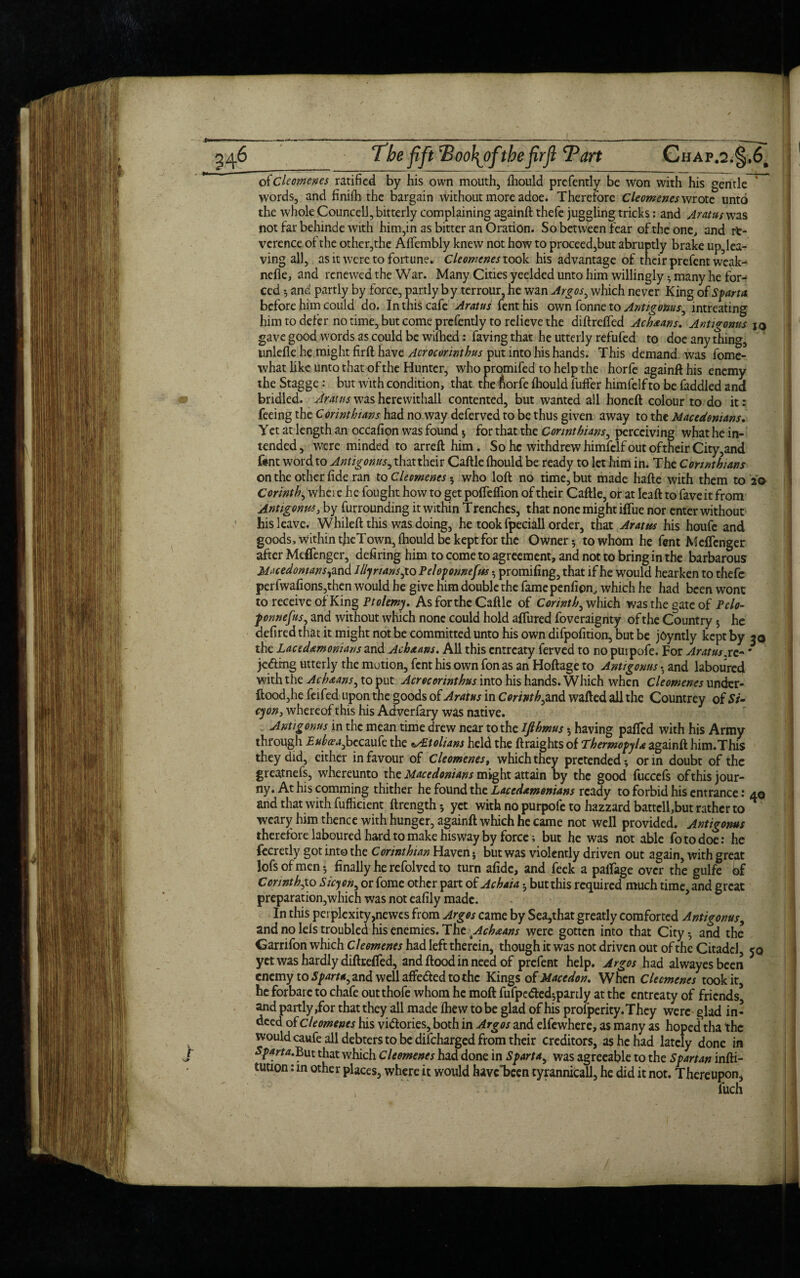 j o(cleomenes ratified by his own mouth, fhould prefently be Won with his gentle r* words, and finiih the bargain without more adoe. Therefore Cleomenes wrote unto the whole Councell, bitterly complaining againft thefe juggling tricks: and Aratus was not far behinde with him,in as bitter an Oration. So between fear of the one,, and re¬ verence of the other,the Afiembly knew not how to proceed,but abruptly brake uphea¬ ving all, as it were to fortune. Cleomenes took his advantage of their prefent weak- nefle, and renewed the War. Many Cities yeelded unto him willingly • many he for¬ ced ; and partly by force, partly by terrour, he wan Argos, which never King of Sparta before him could do. In this cafe Aratus fenthis own fonne to Antigonus, intreating him to defer no time, but come prefendy to relieve the diftrefted Achxans. Antigonus iq gave good words as could be willied: faving that he utterly refufed to doe any thing, unlefle he might firft have Acrocorinthus put into his hands. This demand was fome- what like unto that of the Hunter, who promifed to help the horfe againft his enemy the Stagge: but with condition, that the fiorfe Ihould fuffer himfelf to be faddled and bridled. Arams was herewithall contented, but wanted all honeft colour to do it: feeing the Corinthians had no way deferved to be thus given away to the Macedonians. Yet at length an occafion was found ; for that the Corinthians, perceiving what he in¬ tended, were minded to arreft him. So he withdrew himfelf out of their City,and tent word to Antigonus, that their Caftle Ihould be ready to let him in. The Corinthians on the other fide ran to Cleomenes 5 who loft no time, but made hafte with them to 20 Corinth, w'hei e he fought how to get poftefiion of their Caftle, or at Ieaft to faveit from Antigonus, by furrounding it within Trenches, that none might ifiiie nor enter without his leave. Whileft this was doing, he took fpeciall order, that Aratus his houfe and goods, within tfieTown, Ihould be kept for the Owner 5 to whom he fent MefTcnger after Meflenger, defiring him to come to agreement, and not to bring in the barbarous Macedonians, and Illy nans,to Peloponnefus promifing, that if he would hearken to thefe perfwafions,then would he give him double the fame penfipn, which he had been wont to receive of King Ptolemy. As for the Caftle of Corinth, which was the gate of Pclo- fonnefus, and without which none could hold aftiired foveraignty of the Country 5 he defired that it might not he committed unto his own difpofition, but be jOyntly kept by 30 the Lacedemonians and Achxans. All this entreaty ferved to no puipofe. For Aratus .re-' je&rng utterly the motion, fent his own fon as an Hoftage to Antigonus • and laboured with the Achxans, to put Acrocorinthus into his hands. Which when Cleomenes undcr- ftood,he feifed upon the goods of Aratus in Corinth,and wafted all the Countrey of Si* cyon, whereof this his Adverfary was native. Antigonus in the mean time drew near to the Ijthmus 5 having pafted with his Army through JE^tf^becaufc the lAEtolians held the ftraights of Thermopylae againft him.This they did, cither in favour of Cleomenes, which they pretended; or in doubt of the greatnefs, whereunto the Macedonians might attain by the good fuccefs ofthisjour- ny. At his comming thither he found the Lacedemonians ready to forbid his entrance 1 40 and that with fufficient ftrength; yet with no purpofe to hazzard battcll,but rather to weary him thence with hunger, againft which he came not well provided. Antigonus therefore laboured hard to make his way by force; but he was not able fotodoe: he fecretly got into the Corinthian Haven; but was violently driven out again, with great lofs of men; finally he refolved to turn afide, and feck a palfage over the gulfe of Con nth,to S icy on, or fome other part of Achaia; but this required much time, and great preparation,which was not eafily made. In this perplcxity,newcs from Argos came by Sea,that greatly comforted Antigonus, and no Ids troubled his enemies. The Achxans were gotten into that City-, and the Garrifon which Cleomenes had left therein, though it was not driven out of the Citadel, jq yet was hardly diftrefted, and flood in need of prefent help. Argos had alwayesbeen * enemy to Sparta, and well affe&ed to the Kings of Macedon. When Clecmcncs took it, he forbare to chafe outthofe whom he moft fufpe&ed-,partly at the entreaty of friends* and partly,for that they all made ihew to be glad of his profperity.They were glad in¬ deed of cleomenes his vi&ories, both in Argos and elfewhere, as many as hoped tha the would caufe all debters to be difeharged from their creditors, as he had lately done in Sparta.But that which Cleomenes had done in Sparta, was agreeable to the Spartan infti- tution: in other places, where it would have*been tyrannicall, he did it not. Thereupon,