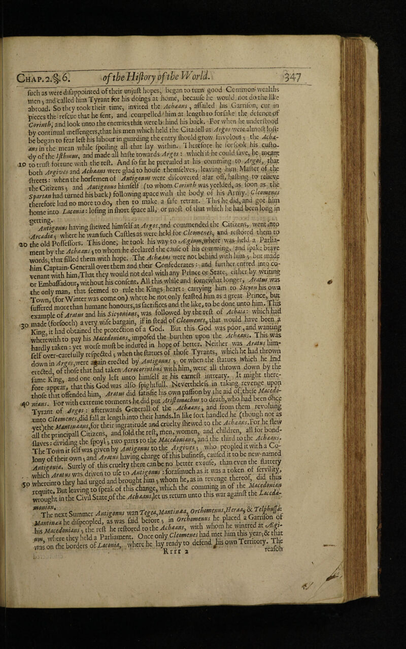 fuch as were difappointed of their unjuft hopes, began to turn good Common- wealths men - and called him Tyrant for his doings at home, becaufe he would not do the like abroad So they took their time, invited the Achaans , aftailed his Garriibn, cur in pieces the refeue that he fent, and compelled -him at length to forftke the defence of Corinth and look unto the enemies that were behind his back. For when he underftood by continual meffcngers5that his men which held the Citadel] at Argosi were almoft loft: be began to fear left his labour in guarding the entry fhould grow frivolous ■ the Achx- ans ftuhe mean while fpoiling all that lay within. Iherefote he lorfpok his cufto- dv of the Iflhmw, and made all hafte towards Argos : which if he could lave, he meant 10 to truft fortune with the reft. And fo far he prevailed at his commtng to Argos that both Arrives and Achxans were glad to houfe themfelves, leaving hum. Mafter of the ftreets: when the horfemen of Antigonns were difcoveiea afar off, hafting to relieve the Citizens- and Antigonns himfelf (to v)hoj$:Corinth wasyeelded, as foon as the Spartan had turned his back) following apace with the body of his Army. , Clcomcnes therefore had no more to do, then to make a fafe retrait. 1 his he did, ana got him home into Laconia: lofmg infhort fpace all, ormoft of that which he had been long in S .jtJirums having fheived himfelfat Argu^sA commended the Citizens, went into :AndJit where he wan fuch Cattles as were held for elements and reftorec them to 20 the old Poffeffors. This done, he took his way to where was held a Parlia¬ ment bv the Achaans -, to whom he declared thecaufe of his cpmtmng, and .pakc brave words that filled them with hope. The Achaam were not behind with him ; but made him Captain-Generali over them and their Confederates: and furtherentred into co¬ venant with him.That they would not deal with any Prince Qt State, either by writing or Embaffadour, without his confent. All this while and fomewhat longer, Aratus was the only man, that feemed to rule the Kings heart: carrying him to 5/cy«hisowa Town (for Winter was come on) where he not only feafted him as a great 1 l ince, but fuffered more than humane honours,as factifices and the like, to be done unto him -Tins example of Arattu and his Sicyoxians, was followed by the reft ot Achani: which had made (forfooth) a very wife bargain, ifinfteadofc/ww^m, that would have been a 3 Kin<». it had obtained the protedfion of a God. But this God was poor, and wanting wherewith to pay his Macedonians, impofed the burthen upon the Acbnans. This was hardly taken :vet worfemuftbeinduredin hope of better. Neither was Aratusg im- felf ovcr-carefuUV tefpeded -, when the ftatues of thofe Tyrants which he had thrown down in Argos,were again eredled by Antigonns 5 or when the ftatues which he tad eiedfed of thofe that had taken Acrocormthus with him, were' all thrown down by the ilme King and one only left unto himfelf at his earneft intreaty. It might there¬ fore appear, that this God was alfo fpightfull. Nevetthelefs tn taking, revenge upon thofe that offended him. Autos did fatisfic his own palfion by'the aid of thele Uacedo- 40 nians For wit h extreme torments he did put Ariftmachus to deat h, who had been o ce f ront of afterwards Generali of the Acbaans and from them revolting unto CleomenelJad fall at length into their hands.In like fort handled he (though not as vertthe M»»tmMnsfox their ingratitude and cruelty fhewed to the Acbaans.for he flew all the ptincipall Citizens, and foldthe reft, men, women, and children, alltoi bond- flaws ^dividing the fpoyl -, two parts to the Macdomam, and the third to the Ach^s. TI,P Town it felfwas given by Antigonns to the Argives; who peopled ltwith a Co¬ lony of their own; and Aram having charge of this bufinefs, caufed it to be new-named Antitoxin. Surely of this cruelty there can be no better exaule, than even the flattery which Arams was driven to ufe to Antigonns : forafinuch as it was a token of fervility, ,n thereinto they tad urged and brought him , whom he, as in revenge thereof did thus 5 reouta Saving to>akof this change, which the comming in of the lMacedonian wrought in the Civil State.of the Achstans)et us return unto this war agamft the Lace g ** The next Summer Antiguans wan Tegea^antinia.Orcbotnemis^er^&Telpbafa; ^“ he difoeopled, as was (aid beto.e -, in onhomems he placed aGamfon of his Macedonian!; the reft hcreftoredtothc A'Aewt, with whom he wintred at^£«- nm where they held a Parliament. Once only Cleomcnes had. nwt him this year-, & that was on the bo/ders of Laconia, where he layready to defend /is own Tertitoty^The