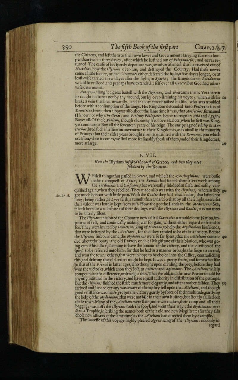 the Citizens, and left them to their own lawes and Government: tarrying there no lon¬ ger than two or three dayes • after which he haftned out of Peloponnefus, and neverrcr turned. The caufe of his fpeedy departure was, an advertifement that he received out of Macedon%hovj the Illyrians over-ran, and deftroyed the Country. Hadthefe newes come a little fooner, or had Cleomenes either deferred the fight,a few dayes longer, or at leaft-wife tarried a few dayes after the fight, in Sparta ; the Kingdome of Lacedamon would have flood,and perhaps have extended it felf over all Greece.But God had other- wife determined. Anti crows fought a great battell with the Illyrians, and overcame them. Yet therein he caught his bane: not by any vvound, but by over-ftraining his voyce 5 wherewith he lo brake a vein that bled inwardly, and infhort fpacefinifhed his life, who was troubled before with aconfumption of the lungs. His Kingdom defeended unto Philipths. fon of Demetrius,being then a boy:as alfo about the fame time it was, that AntiochusfyxmzmzdL (I know not why) the Great • and Ptolemy Philopater, began to reign in Ajia. and Egypt 5 Boyes aU.Of theht,Ptolemy,though old enough to love Harlots,when he firft was King, yet continued a Boy all the feventeen years of his reign.The unripe ag£ of Philip & An* tiochus,bred fuch inteftine inconvenience to their Kingdomcs,as is ufuall in the minority of Princes: but their elder years broughtthem acquainted with the Romans^on which occafion,when it comes,we fhal more fcafonably fpeak of therrqandof their Kingdomes, more at large. 29 §. VII. t H oiv the Illyrians inf eft ed the coajt of Greece; and how they were fubduedby Romans. WHileft things thus paffed in Greece, and whileft the • Carthaginians were bufie in their conqueft of Spain; the Remans had found themfelves work among the Sardinians and Corficans, that were eafily fubdued at fir.ft, and eafily van- quifhed again,when they rebelled.They made alfo war with the Illyrians, wherein they 30 LiVt lib. it. got much honour with little pain. With the Gaules they had much adoe, that lafted not long being rather,as Livy faith,a tumult than a \^ariSo that by all thefe light exercifes their valour was hardly kept from ruft. How the got the Hands in the Mediterran Sea, it hath been (hewed before: of their dealings with the Illyrians and Gaules, it is not meet to be utterly filent. . The Illyrians inhabited the Country now called Slavonia; atroublefome Nation,im¬ patient of reft, and continually making war for gain, without either regard of friendor foe.T hey were invited by Demetrius, king of Maced on,to help the Mydionians his friends, that were befieged by the ^/P.tolians *, for that they refufed to be of their fociety. Before the Illyrians fuccours came,the Mydionians wets, fo far fpent, that the <i/Etolians conten- 40 ded about the booty: the old Pnetor, or chief Magiftratc of their Nation, who was go¬ ing out of his office, claiming to have the honour of the vidory, and the divifionof the fpoyl to be referred unto him; for that he had in a manner brought the fiege to an end, and won the town: others,that were in hope to be chofen into the Office, contradiding this,and defiring that old orders might be kept.lt was a pretty ftrife, and fomewhat like ■vo that of the French in latter ages, who thought upon dividing the prey,before they had *Won the vidories,which anon they loft, at Poitiers and Agincourt. The ^Ftolians wifely compounded the difference,ordering it thus,That the old,and the new Prtetor (hould be joyntly intituled in the vidory,and have equall authority in diftribution of the gettings. But the Illyrians finilhed the ftrife much more elegantly,and after another fafhion.They 50 arrived and landed ere any was aware of them^they fell upon the cAEtohans-, and though good refiftance was made,yet got the vidory,partly byforce of their multitude,partly by the help of the Mydionians ,that were not idle in their own b ufines,but ftoutly (allied out of the town.Many of the fEtolians were (lain,more were taken,their camp and all their baggage was loft: the Illyrians took the fpoyl,and went their way; the Mydionians ere¬ ded a T rophie,infcribing the names both of their old and new Magiftrate (for they alfo chofc new officers at the (ame time)as the zsFtolians had direded them by example. The fuccefle of this voyage highly pleafed Agron King of the Illyrians: not only in regard IS!)