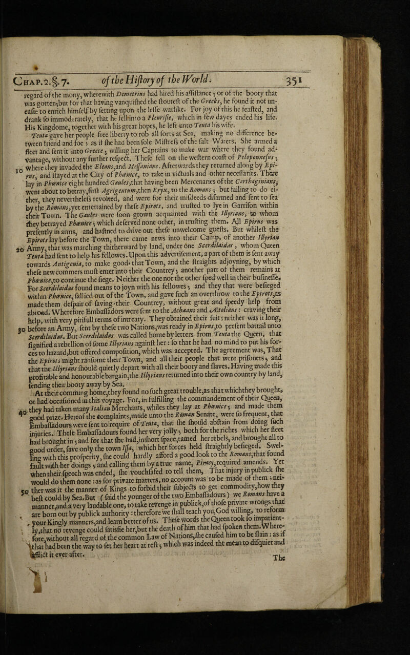 regard of the mony, wherewith Demetrius had hired his afliftance ♦, or of the booty that was °otten-,but tor that having vanquifhed the ftouteft of the Greeks, he found it not un- eafieto enrich himtclf by fetting upon the leffe warlike. For joy of this he teafted, and drank fo immoderately, that he felHmo a Pleurifie, which in few dayes ended his life. His Kingdome, together with his great hopes, he left unto Tent a his wife. Teuta aave her people free liberty to rob all forts at Sea, making no difference be¬ tween friend and foe ; as if fhe had been foie Miftrefs of the fait Waters. She armed a fleet and fent it into Greece • willing her Captains to make war where they found ad* vantage, without any further refpeft. T hefe fell on the weflerncoaft of Peloponnefus 5 where they invaded the Eleans,and Me(fanians. Afterwards they returned along by Epi- 10 tus and flayed at the City of Phanice, to take in victuals and other neceflaries. There lay’in phcenice eight hundred Gaules, that having been Mercenaries of the Carthaginians* went about to betray,firft Agrigentum,then Eryx, to the Romans 5 but failing to do ei¬ ther they neverr.helefs revolted, and were for their mifdeeds difarmed and fent to fea by the Romans,yet entertained by t hefe Epirots, and trufted to lye in Garrifon within their Town. The Gaides were foon grown acquainted with the Illyrians, to whom fhey betrayed Phoenice *, which deferved none other, intrufting them. AJ1 Epirus was prelently in arms, and haftned to drive out thefe unwelcome guefts. But whileft the Epirots lay before the Town, there came news into their Camp, of another Illyrian 20 Army that was marching thitherward by land, under one Scerdilaidas, whom Queen Teuta had fent to help his fellowes. Upon this advertifement, a part of them is fent away towards Antigonia, to make good* that Town, and the flraights adjoyning, by which thefe new commers muft enter into their Countrey 5 another part of them remains at phcenice,to continue the fiege. N either the one nor the other fped well in their bufineffe* For Scerdilaidas found means to joyn with his fellowes 5 and they that were bcfieged Within Phcenice, fallied out of the Town, and gave fuch an overthrow to the Epirots, as made them defpair of faving'their Countrey, without great and fpeedy help from abroad. Wherefore Embaffadors were fent to the Achaans andEtolians: craving their help, with very pitifull terms of intreaty. They obtained their fuit 5 neither was it long, 20 before an Army, fent by thefe two Nations,was ready in Epirus,to prefent battail unto 5 Scerdtlaidas. But Scerdilaidas was called home by letters from Teuta the Queen, that flonified a rebellion of fome Illyrians againft her: fo that he had no mind to put his for¬ ces to hazard,but offered compofnion, which was accepted. The agreement was. That the Epirots might ranfome their Town, and all their people that were prifoners * and that the Illyrians fhould quietly depart with all their booty and flaves. Having made this profitable and honourable bargain,the Illyrians returned into their own country by land, fending their booty away by Sea. . At their comming home,they found no fuch great trouble,as that whichthcy brought, or had occafioned in this voyage. For, in fulfilling the commandement of their Queen, they had taken many Italian Merchants, whiles they lay at Phcentce^ and made them aood prize. Hereof the Complaints,made unto the Roman Senate were fo frequent, that Embafladours were fent to require of 7enta, that fhe fhould abftam from doing fuch injuries. Thefe Embaffadours found her very jolly •, both for the riches which her fleet had brought in * and for that fhe had,in fhort fpacc,tamed her rebels and brought all to good order, fave only the town Ifc which her forces he d ftraightly bcfieged. Swel¬ ling with this profperity fhe could hardly afford a good look to the Romans,that found fault with her doings-, and calling them by a true name, Pimy required amends. Yet When their fpeech was ended, fhe vouchfafed to tell them. That injury in publick fhe would do them none :as for private matters, no account was to be made of them 5 nci- fQ therwasit the manner of Kings to forbid their fubje&s to get commodity,how they 5 beft could by Sea.But ( faid the younger of the two Embaffadours) we Romans have a manner,and a very laudable one, to take revenge in publick,ofthofe private wrongs that are born out by publick authority : therefore we fliall teach you,God willing, to refor 4 , your Kingly manners,and learn better of us. T hefe words the Queen took fo impatient¬ ly ,that no revenge could fatisfie her,but the death of him that had fpoken them. Wh - :fore,without all regard of the common Law of Nations,/he caufed him to be flam: as 1 Sthat had been the way to fet her heart at reft *, which was indeed the mean to duquiet a jtfl3i<ft it ever after. 40 1