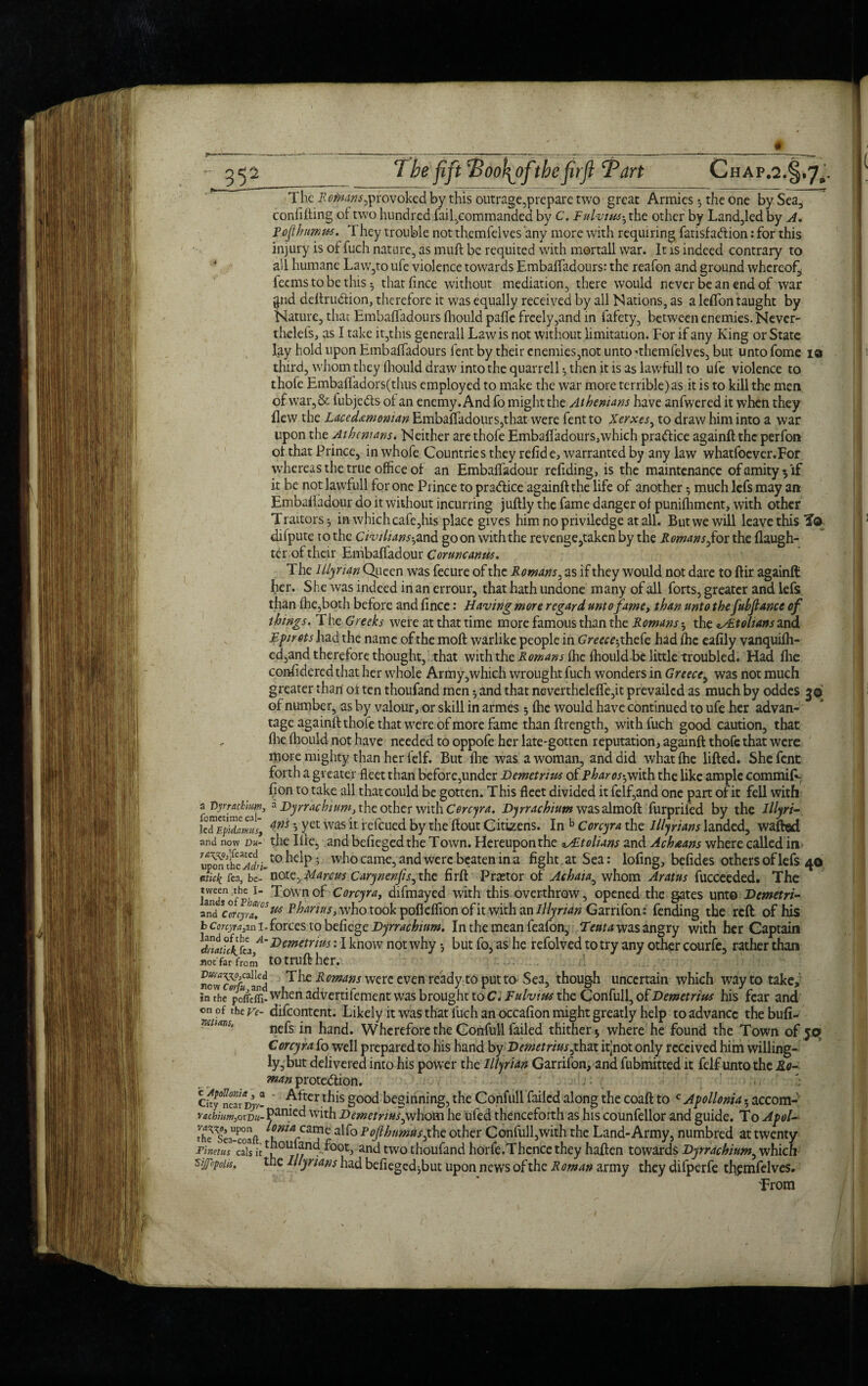 The ^itoM^provoked by this outrage,prepare two great Armies 5 the one by Sea, conlifting of two hundred fail,commanded by C, Fulvius-, the other by Land,led by A. p of humus. They trouble not themfelves any more with requiring fausf action: for this injury is of fuch nature, as muff be requited with mortall war. It is indeed contrary to * all humane Law,to ufe violence towards Embaffadours: the reafon and ground whereof^ feems to be this ^ thatfince without mediation, there would never be an end of war gnd deftruCiion, therefore it was equally received by all Nations, as a leflon taught by Nature, that Embaffadours fhould paffe freely,and in fafety, between enemies. Never- thclefs, as I take it,this generall Law is not without limitation. For if any King or State lay hold upon Embaffadours fent by their enemies,not unto -themfelves, but unto fome i® third, whom they fhould draw into the quarrell •, then it is as lawfull to ufe violence to thofe Embaffadors(thus employed to make the war more terrible)as it is to kill the men of war,& iubje&s of an enemy. And fo might the Athenians have anfwered it when they flew the Lacedemonian Embaffadour s,that were fent to Xerxes, to draw him into a war upon the Athenians. Neither are thofe Embaffadours,which practice againfl the perfon of that Prince, in whofe Countries they refide, warranted by any law whatfoever.For whereas the true office of an Embaffadour refiding, is the maintenance ofamity^if it be not lawfull for one Prince to practice againfl the life of another 5 much lefs may an: Embaffadour do it without incurring juflly the fame danger of punifhment, with other Traitors *, in which cafe,his place gives him no priviledge at all. But we will leave this To difpute to the Civilians-,and go on with the revenge,taken by the Romans,for the flaugh- ter of their Embaffadour Coruncanus. The Illyrian Queen was fecure of the Romans, as if they would not dare to flir againfl: her. She was indeed in an errour, that hath undone many of all forts, greater and lefs than fhe,both before and fince: Having more regard unto fame, than unto the fuhjlance of things. The Greeks were at that time more famous than the Romans-, the tyEtohans and Eprets had the name of the mofl warlike people in Greece-, thefe had fhe eafily vanquifh- ed,and therefore thought, that with the Romans flic fhould-be little troubled. Had fhe confidered that her whole Army,which wrought fuch wonders in Greece, was not much greater than' of ten thoufand men and that nevertheleffe,it prevailed as much by oddes 3© of number, as by valour, or skill in armes; fhe would have continued to ufe her advan¬ tage againfl thofe that were of more fame than flrength, with fuch good caution, that flie fhould not have needed to oppofe her late-gotten reputation, againfl thofe that were more mighty than her felf. But fhe was a woman, and did what fhe lifted. She fent forth a greater fleet than before,under Demetrius of Pharos-,with the like ample commift- fion to take all that could be gotten. This fleet divided it felf,and one part of it fell with fomedme'eaf5 a Dyrrachium, the other with Cercyra. Dyrrachium was almoft furprifed by the Illyri- kdEpidmls, ans 5 Yet was 11 re (cued by the flout Citizens. In b Corcyra the Illyrians landed, wafted and now m- the Ille, and befieged the Town. Hereupon the Italians and Ac h nans where called in upo?theT^.to^eiP’ who came, and were beaten in a fight at Sea: lofing, befides others of lefs 40 mkk lea, be- note, Manus Carynenfis, the firft Prastor of Achaia, whom Aratus fucceeded. The ^ownC°rcyra, difmayed with this overthrow, opened the gates unto Demetri- Md %cenyZ°Sw Phan us, who took pofleffion of it with an Illyrian Garrifon: fending the reft of his fc cmjM,an 1. forces to befiege Dyrrachium. In the mean feafon, Tent a was angry with her Captain Demetrius: I know not why but fo, as he refolved to try any other courfe, rather than not far from tOtruflher. nowcSrind Romans were cven ready to put to Sea, though uncertain which way to take, in the pcffetfi- when advertifement was brought to C. Fulvius the Confull, of Demetrius his fear and on of the ve- difeontent. Likely it was that fuch an occafion might greatly help to advance the bufi- nefs in hand. Wherefore the Confull failed thither $ where he found the Town of jo Corcyra fo well prepared to his hand by Demetrius,that itjnot only received him willing¬ ly, but delivered into his power the Illyrian Garrifon, and fubmitted it felf unto the Ro¬ man protection. ,: j Ckffca! p]v- Afterthis good beginning, the Confull failed along the coaft to c Agollonia 5 accom- '•achium,QXT)u~ P-tnied with Demetrius,whom he ufed thenceforth as his counfellor and guide. To Apol- the’sea-coafl h V3?6 a^° Foft^umus^c other Confull,with the Land-Army, numbred at twenty Finems 3s it *7/^ ^00t) and two thoufand horfe.Thence they haften towards Dyrrachium, which sitfopoiis, the Illyrians had befiegedjbut upon news of the Roman army they difperfe themfelves. From