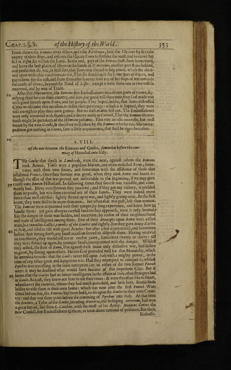 From thence the Rowans enter Illyria}md take Panhenia *, beat the lily ians by Tea,take twenty of their ihips, and enforce the Queen T cut a to forfake the coaft,and to cover her fed in Rifoti.hr within the Land. In the end, part of the Rowans haft them homeward, and leave the belt places of Illyria in the hands of Demetrius-, another part ftaies behind, and profccutes the war,in fuch fort,that T tut a was forced to beg peace-, which the obtai¬ ned upon miferable conditions-,to wit,That the thould quit the better part of lilyna, and pay tribute for the re ft-, and from thenceforth never fend any of her ihips of war towards the coafts of Greece^ beyond the Hand of L fa: except it were fome one or two veflels unarmed, and by way of Trade. After this Illyrian war, the Romans fent Embaftadours into divers parts of6Vw/,{ig- nifying their love to their country,and how,for good will thereunto,they had made war with good fuccefs upon Teuta^ and her people.They hoped,belike, that fome diftrefted Cities wculdtake this occafion,todefire their patronage : which h it hapned, they were wife enough to play their own games. But no fuch matter fell out. The EmbalTadours were only rewarded with thanks-,and a decree made at Corinth^That the Romans thence¬ forth might be partakers of the iftbmian paftimes. This was an idle courtefie, but well meant by the vain Greeks,& therefore well taken by the Romans:who by this. Illyrian ex¬ pedition got nothing in Greece^ fave a little acquaintance,that {hall be more hereafter. 20 5. VIII. of the war between the Romans and Gaules, fomewhat befire thee om- ming e/Hannibal into Italy. THe Gattics that dwelt in Lombardy, were the next, againft whom the Romans took Armes. Thefe were a populous Nation, and often molefted Rc-me fome- Lmes with their own forces, and fometimes with the alfiftance of thofe that inhabited France, Once their fortune was good, when they took Rome and burnt it: though the iflue of that war proved not anfwerable to the beginning, it we may give -o credit unto Roman Hiftorians. In following times their fuccefs was variable, and com- 5 monly bad. Many overthrowes they received and if they got any victory, it yeelded them no profit, but was foon extorted out of their hands. They were indeed more ' fierce than well advifed: lightly ftirred up to war, and lightly giving over. At the firft brunt, they were faid to be more than men*, but when that was part, lefs than women. The R omans were acquainted with their temper,by long experience, and knew how £Q * handle them: yet gave alwayes carefull heed to their approach, were it only bruited/' For the danger of them was fudden, and uncertain * by reafon of their neighbourhood and want of intelligence among them. Few of their attempts upon Rome were called wars,but tumultusGallici ^tumults of the Gaules: and rightly.For they gave many alarms _ to Italy and ufed to rife with great Armies: but after a few dayes march,and fometimes ^ before their letting forth,any fmall occafion ferved to difperfe them. Having received an overthrow, they would reft ten or twelve years, fometimes twenty or thiity. till they were ftirred up again,by younger heads,unacquainted with the danger. Whileft they refted, the ftate of Rome^ that againft thefe made only defenlive war, hadleilurc tv-, arrciu V«7 hfrinCT nnnn others. Herein God provided well for that Monarchy, which Embalfa-