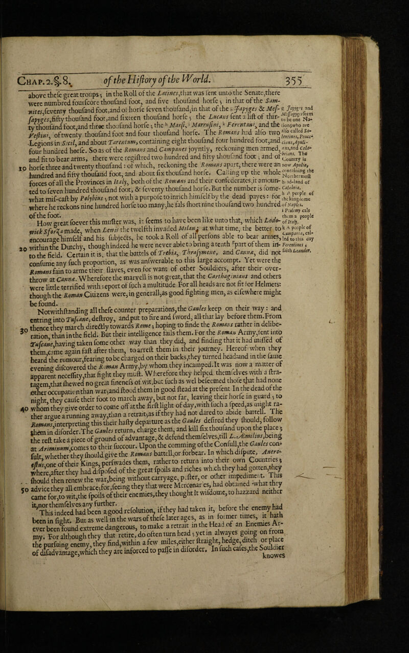 above thefegreattroups •, in thcRoll of the Lmnesjhzx was lent unto the Senate,there were numbred fourfeore thoufand foot, and five thoufand horfe •, in that of the Sam- mtss feventy thoufand foot,and or horfe feven thoufandhn that of the = fapyges & Mef- fapyfs fifty thoufand foot,and fixteen thoufand horfe , the Lucans fent a lift of thir¬ ty thoufand foot,and three thoufand horfe * theh Marfu1 Marrufwii k Fmntan\ and the ytfktni of twenty thoufand foot and four thoufand horfe. The Romans had alfo two j^g^jons in Sicily and about Larentum, containing eight thoufand lour hundred loot,and four hundred horle. So as ol the Romans and Campanes joyntiy, reckoning men ..rmed,^ and fit to bear arms, there were regift red two hundred and fifty thoufand foot • and of io horfe three and twenty thoufand i of which, reckoning the Romans there were an hundred and fifty thoufand foot, and about fix thoufand horfe. Calling up the whole forces of all the Provinces in Italy, both of the Romans and their confederates^ amoun¬ ted to feven hundred thoufand foot, & feventy thoufand horfe.But the number is iome- what mif-caft by Polybius , not with a purpofe to inrich himfelf by the dead payes: for where he reckons nine hundred horfe too many,he fals (hortnine thoufand two hundred °f How great foever this mutter was, it feems to have been like unto that, which Lodo- mek SforU made, when Lewis the twelfth invaded Milan^ at what time, the better to encourage himfelf and his fubjeds, he took a Roll ofallperfons able to bear armes, 20 within the Dutchy, though indeed he were never able to bring a tenth '■partofthem in¬ to the field. Certain it is, that the battels of Trebia^ Tbrafymene, and Cann*, did not confume any fuch proportion, as was anfwerable to this large accompt. Yet were the Romans fain to arme their (laves, even for want of other Souldiers, after their over¬ throw at Cannot. Wherefore the marvell is not great, that the Carthaginians and others were little terrified with i eport of fuch a multitude For all heads are not nt for Helmets: though the Roman Citizens were,in generally good fighting men, as eifewhere might beNotwithftandingallthefecounter preparations,theGauleskeep on their way: and entrin* into Tufune, deftroy, and put to fire and fword, all that lay before them. From thence they march diredly towards Rome 5 hoping to finde the Romans rather in delibe- 3 ration, than inthe field. But their intelligence fails them, for the Roman Army, lent into tTufcane having taken fome other way than they did, and finding that it haa nulled ot them came again faft after them, toarreft them in their journey. Hereof when they heard the rumour,fearing to be charged on their backs,they turned head:and in the fame evening difeovered the Roman Army,by whom they incamped.lt was^ now a matter of apparent neceflity,that fight they muft. Wherefore they helped themfclvcs with a ftra- tagem,that (hewed no great finenefs of wit,but fuch as wel bcfccmcd thole that had none other occupation than war,and flood them in good (lead at the prefent In the dead of the nieht they caufe their foot to march away, but not far, leaving their horfe in guard •, to 40 whom they give order to come off at the firft light of day, with iuch a lpeedas might ra- 4 ther argue a running away,than a retrains if they had not dared to abide battell. The Romans interpreting this their haftv departure as the Gaules-defiedi they flwuld, follow th&nin diforder.The Gaules return, charge them, and kill fix thoufand upon the place 5 the reft take a piece of ground of advantage, & defend themfelves,till L.^Emihus, being at Arminum comes to their fuccour. Upon the comming ofthe Confull the Gaules con- futt whether they fhould.give the Romans battell,or forbear. In which difpute, Anero- one of their Kin°s perfwades them, rather to return into their own Countries; where after they hadcLfpofcd ofthe great fpoils and riches wh.ch they had gotten,riiey fhould then renew the war,being without carryage, p.fter, or other impediment. This .q advice they all embrace,for,feeing they that were Mercenar es, had obtained -what they 5 came for to wit,the fpoils of their enemies, they thought It wildome, to hazzard neither refolution, if they had taken It, before the enemy had been in fi»ht. But as well in the wars of thefe later ages, as in tornwr times, it ha ever beenlound extreme dangerous, romake aretrait inthe Her., of an Enemies Ar¬ my. Eor although they that retire, do often turn head; yet in alwayes going on from Jhepurfuin? enemy they find,within a few miles,either ftraight hedge ditch or place of dffadvanuge,which they are inforccd to paffe in diforder. In fuchcafes,the Soulaier g Japygrs and Mcfapygcsfcem to be one Na- uonjwho are alfo called Sa- lentines, Fcucc- clans^ApUli' ans,and Cain- brums. The Country is now Apulia, containing the Nonhermoft h; ad-land of Calabria. h A people of ihekingdome of Naples. 1 Ptolemy cals them a people of Italy. k A people of Campania, cal¬ led to this day Fer entities $ faith LeandeT.