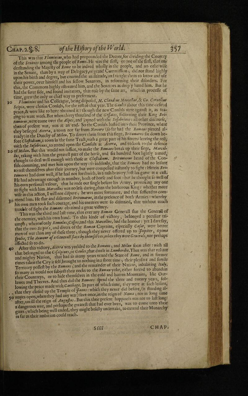 ■ Chap.2.§.8. of the Hi floral of the World. This wasThaTTlamimus,who had propounded the Decrce,for dividing the Country of the Senones among the people of Rome. He was the firft, or one of the firft, that un¬ demanding the Majelty of Rome to be indeed wholly in the people, and no ocherwife upon his birth and degree, bat courted the multitude,’ and taught them to know and ufe their power,over himfelf and his fellow Senators, in reforming their diforders. For this the Commons highly efteemed him, and the Senators as cieep y hated him. But he had the furer fide, and found imitators, that rofe by the fame art, which in proceffe of time, grew the only or chief way to preferment. ., IO Flaminius and his Colleague, being difpofed, M. Claudius Marcel,Sc Cn. Cornelius ScipiOj were chofen Confuls, for the reft of that year.The Ganlcs abour this rime delired peacc-& were like to have obtained it: though the new Confuls were againft ir, as fea- ring to want work.But when thirty thoufand of the Geffates, following their King Bn- tomcirw were come over the Alpes, and joyned with the Infibnans: all other difcourle, than of prefent war, was at an end. So the Confuls hafted into their Province, where thev befie^cd Ac err*, a town not far from Novara (fo far had the Roman pierced al- readvl in the Dutchy of Milan. To divert them from this fiege, Brttomarus fat down be- fore Claftidium* town in the fame Trad,with a great part of his forces: leaving the reft, with the Infubnans,to attend upon the Confuls at Aeerrx, and to look to the defence 20 of MiUn. But this would not fuffice, to make the Romans break.up-their fiege. Marcd- Ims taking with him the greateft part of the hovfe and fix hundred foot lightly armed, thought to deal well enough with thofe at Claflidinm. Bntomarus heard of the Con¬ fuls comming, and met him upon the way: fo iuddenly, that.the Romans had:no leifure to reft themfelvcs after their }ourney,but were compelled inftantly to fight: Herein Bn¬ tomarus had done well, if he had not forthwith, in a rafli bravery loft his game at a caft. He had advantage enough in number, both of horfe and foot: but he thought io well of his own perfonafl valour, that he rode out fingle before his Army, provoking any one to ffoht With himMar stilus was nolcfs daring,than the barbarous King: whether more wife in this adion, I will not difpute •, he was more fortunate and that Mured to com- mend him. He flue and difarmed Brttomarus, in the prefence of both ‘Armies: whereby ^ his own men took fuch courage, and his enemies were fo dilmaied3 that without much trouble of fight the Romans obtained a great vidory. This was the third and laft time, that ever any Roman Generali flue the Generali of the enemies, with his own hand. To this kinde of vidory belonged a peculiar tri¬ umph - whereof only Romulus,CofJus, and this Marcdlus, had the honoui: yet I date fay, that the two Scipios, and divers ofthe Roman Captains, especially were better men of war than any of thefe three $ though they never offered up to fnpiter, opima fpolta, The Armour of a Generali 'Jllain by themjehesjxvhen they were Generals,nor perhaps ao a*After this vidory, Aterrx was yeelded to the Romans • and Milan foon after: with all 4 that belonged to the Ctfalptnts,or Gaults,that dwelt in Lumbardte Thus was that valiant and mUty Nation, that had io many years vexed the State of Rome and in former times taken the City it felf,brought to nothing in a fhort time * their pleafcnt and fertile Territory pofleft by the Romans -,‘and the remainder of their Nation, inhabiting Italy, fo many asPwould not fubjed their necks to the Roman yoke, e.the:r forced to abandon their Countreys, or to hide themfelves in the cold and barren Mountains, like Out- lawes and Theeves. And thus did the Romans fpend the three and twenty years fol- Inwina the oeace made with Carthage. In part of which time, they were at fuch leifure, that thev cfofed up the Temple of Janus: which they never did before, (it Handing al¬ io waves open when they had any war) fave once,in the reign of Ntfma , nor m long time 5 after untill ’the reign of Au?ups. But this their prefent happ.nefs was not to laft long: adaneerouswar, a§nd perhapsthe greateft that had ever been, was to come unto their gatesTvSemg well ended, they might boldly undertake, to extend their Monarchy as far as their ambition could reach. 357 Sfff C HAP'