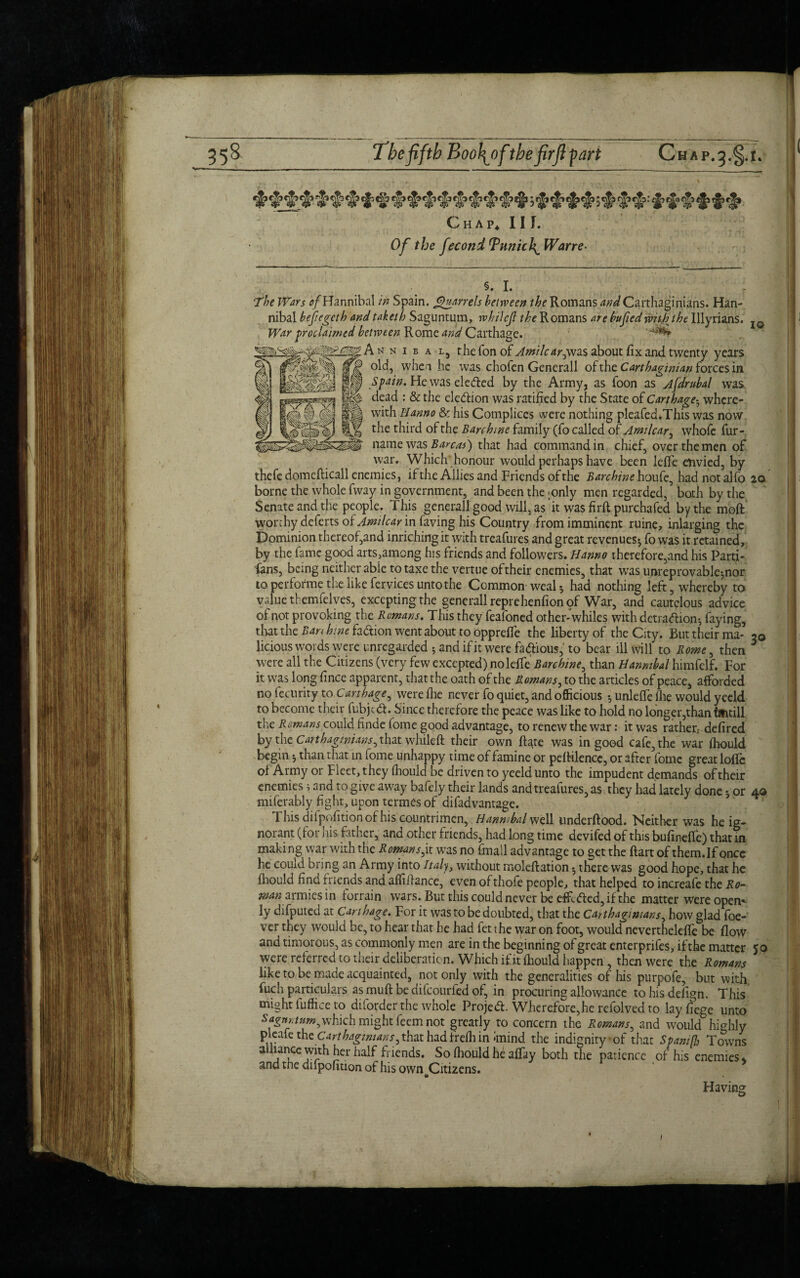 558 The fifth B oo^ofthe firjl part Chap. Chap* Ilf. Of the fecond Tunich^ War re- §- L The Wars ^Hannibal in Spain, parrels between the Romans and Carthaginians. Han¬ nibal befegcth andtaketh Saguntum, whilcjl the Romans are bufied with the Illyrians. War Proclaimed between R ome and Carrhacrp. IQ War proclaimed between Rome and Carthage, A n n i b a l5 the Ton of Amilcar0W2iS about fix and twenty years old, whe n he ’was chofen Generali of the Carthaginian forces in Spain. He was ele(fled by the Army, as foon as Ajdrubal was dead : & the ele&ion was ratified by the State of Carthage• whcre- with Id anno & his Complices were nothing pleafed.This was now the third of the Barchine family (fo called of Amilcar, whofe fur- name was Barcas) that had command in chief, over the men of war. Which honour would perhaps have been leffe envied, by thefe domefticall enemies, if the Allies and Friends of the Barchine houfe, had not alfo 20 borne the whole fway in government, and been the «only men regarded, both by the Senate and the people. This general! good will, as it was firft purchafed by the moft worthy deferts of Amilcar in faving his Country from imminent ruine, inlarging the Dominion thereof,and inriching it with treafures and great revenues* fo was it retained, by the fame good arts,among his friends and followers. Hanno therefore,and his Parti- fans, being neither able to taxe the vertue of their enemies, that was unreprovable*nor to performe the like fervices unto the Common weal* had nothing left, whereby to value themfelves, excepting the generallreprehenfionof War, and cautelous advice of not provoking the Remans. This they feafoned other-whiles with detra&ion* faying, that the Ban hint faction went about to opprelfe the liberty of the City. But their ma- 20 licious words were unregarded * and if it were fa dtious,” to bear ill will to Rome ^ then 5 were all the Citizens (very few excepted) nolefife Barchine, than Hannibal himfelf. For it was long fince apparent, that the oath of the Romans, to the articles of peace, afforded no fecurity to Carthage^ werefhe never fo quiet, and officious * unleffefhe would yeeld to become their fubjed. Since therefore the peace was like to hold no longer,than tmtill the Romans could finde fome good advantage, to renew the war: it was rather.-defired by the Carthaginians, that whileft their own ftate was in good cafe, the war ihould begin * than that in fome unhappy time of famine or peftilence, or after fome great Ioffe of Army or Fleet, they fhould be driven to yeeld unto the impudent demands of their enemies; and to give away bafely their lands and treafures, as they had lately done * or 40 miferably fight, upon termes of difadvantage. This ditpofitionof his countrimen, Hannibal well underftood. Neither was he ig¬ norant (for his father, and other friends, had long time devifed of this bufineffe) that in making war with the Romans, it was no fmall advantage to get the ftart of them.If once he could bring an Army into Italy, without moleftation * there was good hope, that he fhould find friends and affifiance, even ofthofe people, that helped to increafe the Ro¬ man Mmiesin iorrain wars. But this could never be effi. died, if the matter were open*- ly difputed at Carthage. For it was to be doubted, that the Carthaginians, how glad foe- ver they would be, to hear that he had fet the war on foot, would nevertheleffe be flow and timorous, as commonly men are in the beginning of great enterprifes, if the matter 50 were referred to their deliberation. Which if it fhould happen , then were the Romans like to be made acquainted, not only with the generalities of his purpofe, but with fuch particulars as muft be ditcourfed of, in procuring allowance tohisdefign. This might fuffice to diforder the whole Projed. Wherefore,he refolved to layfiege unto Sagnritum^xHch might feem not greatly to concern the Romans, and would highly P.. e ^Carthaginians, that had frefh in *mind the indignity of that Spam fir Towns alhance with her half Fiends. So fhould he a% both the patience of his enemies * and tne difpofition of his own Citizens. to Having