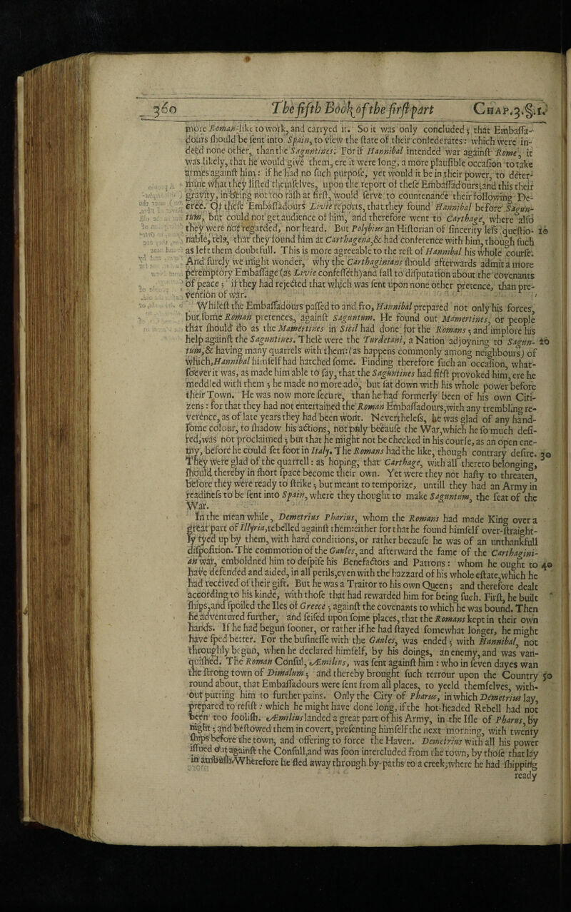 The fifth Boo\ofthe fir ft ^ art a il l tj Mil' » 3 ^G n:. *>5V<0 r 32.*: \ *J£ * vrl h.T 3o 31 •bio JO ,}■} T>„ . i ,( be ..^ -- ■ - »■—--■ ■ ■ ——— ■■■ • ... ■ — — _ pVore Rcman-hkt. to wqfk, and carry ed it. So it was only concluded* that Embaflk- dours fhould be lent into Spain, to view the ftate of their confederates: which Were in- deW none other, than the Saguntmsi For if Hannibal intended war againft Rome, it Was likely, that he would give them, ere it were long, a more plaufible occafion to take dimes againft him: if he had no fuch purpofe, yet would it be in their power, to deter1 mine what they lifted thepffelves, upon the report of thefc Embaflad ours* and this their gravity, in being not too ralh at firft. Would ferve to countenance their following De¬ cree. Cjfthefe Embaftadours Lrvie reports, that they found Hannibal before' Sa?un- tuyn, but couldnot getaudienceof him, and therefore went to Carthage, where^zlfd they were Hat regarded, nor heard. But Polybius an Hiftorian of finceritykfs. queftio- i® liablej teb, that they found him at Carthagena,& had conference With him? though fuch as left them doubtfull. This is more agreeable to the reft of Hannibal his whole xrourfe. And furely we might wonder, why the Carthaginians fhould afterwards admit a more peremptory Embaffage (as Livie confefleth)and fall to deputation about the covenants of peace 5 if they had reje&ed that which was fent upon none other pretence, than pre¬ petition of war. c Whileft the Embaftadours palled to and fro, Hannibal prepared not only his forces butfome Roman pretences, againft sagunttm. He found out Mdmtttinis, or people that Ihould do as the Mam 6r tines in Sicil had done for the Romans • andhmplore his help a^dinft tht&guntines. Thele were the Turdetahi, a Nation adjoyning to Sagtm- ±6 turn,&: having many quarrels with them:(as happens commonly among neighbours; of Hannibal himfelf had hatched fome. Finding therefore fuch an occafion what- fomrit was, as made him able to fay, that the Saguntines had fit ft provoked him ere he meddled with them * he made no more add, but fat down with his whole power before their Town. He was now more fecu re, than he had formerly been of his own Citi¬ zens : for that they had not entertained the Roman Embaftadours,with any trembling re¬ verence, as of late years they had been wortt. Neverrhelefs, he was glad of any hand- fome colour, to fliadow his actions, not jofily becaufe the War,which he fo much defi¬ ned,was not proclaimed * but that he liiight not be checked in his courle, as an open ene¬ my, before he could fet foot in Italy.! he Romans had the like, though contrary defire. 30 they were glad oft he quarrell: as hoping, that Carthage, with all thereto belonging, * fhould thereby in fhort fpace become their own. Yet were they not hafty to threaten before they were ready to ftrike * but meant to temporize, untill they had an Army in readihefs to be fent into Spain, where they thought to make Sagunttim, the feat of the In the meanwhile, Demetrius Pharius, whom the Romans had made Kina over a great part of ///ym,rcbelled againft themreither for that he found himfelf over-ftraight- lytyedupby them, with hard conditions, or rather becaufe he was of an unthankfull difpofition. The commotion of the Cattles, and afterward the fame of the Carthagini¬ an war, emboldned him to defpife his Benefadlors and Patrons: whom he ought to 40 have defended and aided, in all perils,even with the hazzard of his whole eftate,which he had received oi their gift. But he was a Trairor to his own Queen 5 and therefore dealt according to his kinde, with thofe that had rewarded him for being fuch. Firft, he built ' fhips,and fpoiled the lies of Greece * againft the covenants to which he was bound. Then he adventured further, and feifed upon fome places, that the Romans kept in their own hands. If he had begun fooner, or rather if he had ftayed fomewhat longer, he might have fped better. For the bufinefle with the Gaules, was ended * with Hannibal not throughly begun, when he declared himfelf, by his doings, an enemy, and was’van- qutfiled. The Roman Conful, *A.miliust was fent againft him: who in feven dayes wan the ftrong town of Dimalum; and thereby brought fuch terrour upon the Country 50 round about, that Embaftadours were fent from all places, to yecld themfelves, with- outputting him to further pains. Only the City of Pharm, in which Demetrius lay prepared to refift .* which he might have done long, if the hot-headed Rebell had not been too foolifh. ^Rmiliuslanded a great part of his Army, in thelfle of Pharus,by night * and bellowed them in covert, presenting himfelf the next morning, with twenty lhtps before the town, and offering to force the Haven. Demetrius with all his power ill uedo.it againft the Confulfand was foon interceded from the town, by thofe that lay lttanbWhVWherefore he fled away through by-paths to a creek; where he had Ihippirtg ready