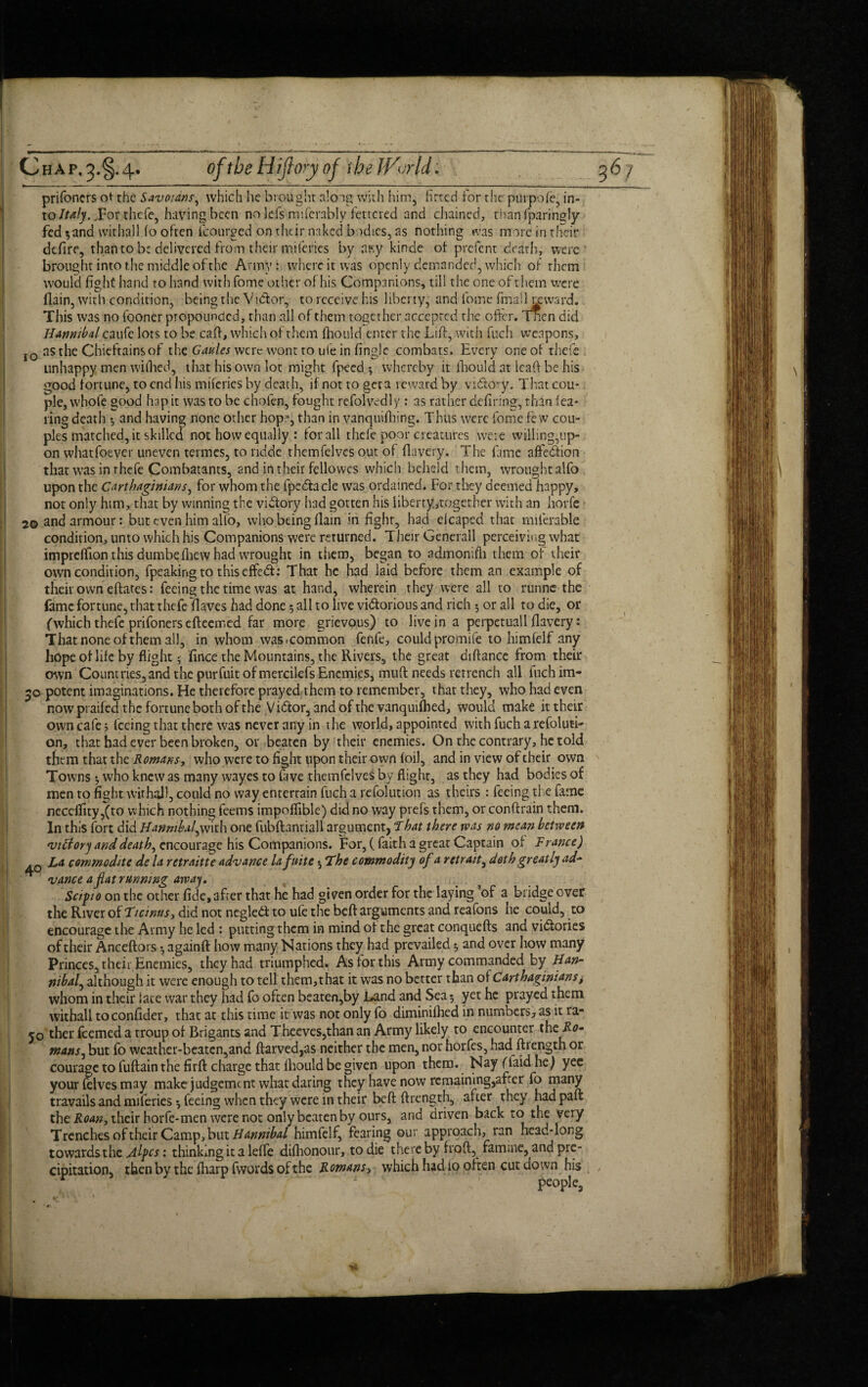 . ■> —-———— *'—*--—-J—-1—--■ -—■ C ha p. 4. oftbe Hijlory of the JVcrld. prifoners ot the Savoians, which he brought a!oig with him, fitted for the purpofe, in¬ to Italy.,For thefe, having been no le.fs miferably fettered and chained, than fparingly fed $and withall fo often icourged on their naked bodies, as nothing was more in their defire, than to be delivered from their miferies by a?.y kinde of prefent death, were brought into the middle of the Army: where it was openly demanded, which of them would fight hand to hand with fome other of his Companions, till the one of them were flain, with condition, being the Vidor, to receive his liberty, and fome finalhxward. This was no fooner propounded, than all of them together accepted the offer. Tnen did Hannibal caufe lots to be caff, which of them fhould enter the Lift, with fuch weapons, IO as the Chieftains of the were wont to u<e in fingle combats. Every one of thefe unhappy men wifiied, that his own lot might fpecd *, whereby it fhould at lcaft be his good fortune, to end his miferies by death, if not to get a reward by vidory. That cou¬ ple, whofe good hap it was to be choien, fought refolvedly : as rather defiring, than fea¬ ring death *, and having none other hop, than in vanquifhing. Thus were fome few cou¬ ples matched, it skilled not how equally : for all thefe poor creatures were willing,up¬ on whatfoever uneven termes, to ndde themfelves out of flavery. The fame affedion that was in thefe Combatants, and in their fellowcs which beheld them, wrought alfo upon the Carthaginians, for whom the fpedacle was ordained. For they deemed happy, not only him, that by winning the vidory had gotten his liberty,together with an horfe 20 and armour: but even him all'o, who being flam in fight, had eicaped that milerable condition, unto which his Companions were returned. Their Generali perceiving what imprdfion this dumbefhew had wrought in them, began to admonifh them of their own condition, fpeakingto thiseffed: That he had laid before them an example of their own eftates: feeing the time was at hand, wherein they were all to runne the fame fortune, that thefe Haves had done 5 all to live vidorious and rich 5 or all to die, or (which thefe prifoners efleemed far more grievous) to live in a perpetuall flavery: That none of them all, in whom was<common fenfe, could promife to himfeif any hope of life by flight 5 fince the Mountains, the Rivers, the great diftancc from their own Countries,and the purfuit of mercilefs Enemies, muff needs retrench all inch im- 50 potent imaginations. He therefore prayed them to remember, that they, who had even now praifed the fortune both of the Vidor, and of the vanquished, would make it their own cafe; feeing that there was never any in the world, appointed with fuch a refoluti- on, that had ever been broken, or beaten by their enemies. On the contrary, he told them that the Romans, who were to fight upon t heir own foil, and in view of their own Towns •, who knew as many wayes to fave themfelves by flight, as they had bodies of men to fight withal), could no way entertain fuch a refolution as theirs : feeing the fame neceffity ,(to which nothing feems impoflible) did no way prefs them, or conftrain them. In this fort did Hannibal^with one fubftantiall argument, That there was no mean between •vttfory and death, encourage his Companions. For, ( faith a great Captain of France) La commodite de la retraitte advance lafnite *, The commodity of a retrait, doth greatly ad¬ vance a fat running away. Seif 10 on the other fide, after that he had given order for the laying of a bridge over the River of Ticinus, did not negled to ufe the beft arguments and reafons he could, to encourage the Army he led : putting them in mind of the great conquefts and victories of their Anceflors •, againft how many Nations they had prevailed 3 and over how many Princes, their,Enemies, they had triumphed. As for this Army commanded by Han¬ nibal, although it were enough to tell them,that it was no better than of Carthaginians> whom in their lace war they had fo often beaten,by Land and Sea 3 yet he prayed them withall toconfider, that at this time it was not only fo diminifhed in numbers, as it ra- 50 ther feemed a troup of Brigants and Theeves,than an Army likely to encounter the Ro¬ mans ^ but fo weather-beaten,and ftarved,as neither the men, nor horfes, had ftrength or courage to fuftain the firft charge that fhould be given upon them. Nay (laid he) yee your felves may make judgement what daring they have now remaining,after fo many travails and miferies ^feeing when they were m their beft ftrength, after they hadpaft the Roan, their horfe-men were not only beaten by ours, and driven back to the very Trenches of their Camp, but Hannibal himfeif, fearing our approach, ran head-long towards the jtlpcs: thinking it a lefle difhonour, to die there by froft, famine, and pre¬ cipitation, then by the fharp fwards of the Romans, which had 10 often cut down his . ' ‘ ; people.