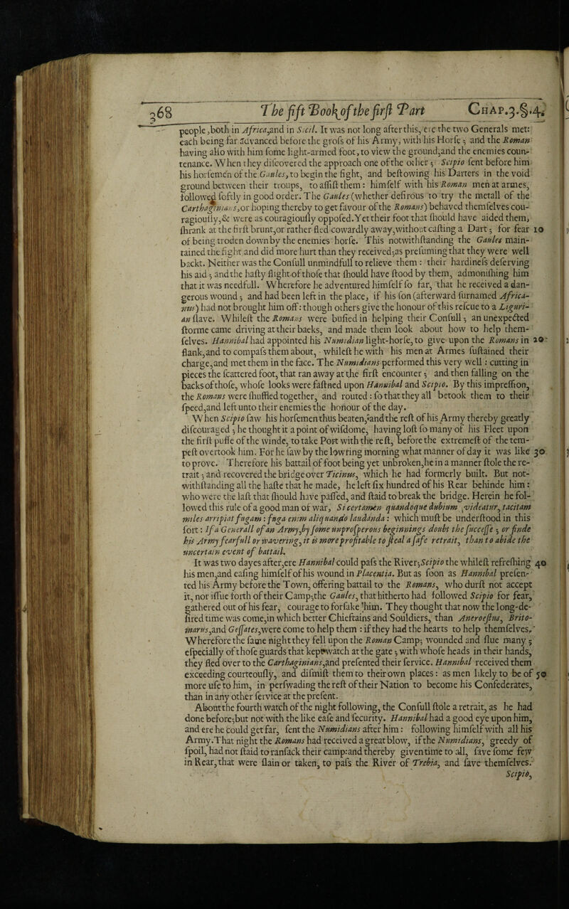 \ 68 7he fift cBoof\ofthefirfl Part Chap.3.§,4^ people ,both in Africa^and in Sicil. It was not long after this, ere the two Generals met: each being hr Advanced before the grofs of his Army, with his Horfe 3 and the Roman having alio With him home light-armed foot, to view the grounded the enemies coun¬ tenance. When they difeovered the approach one ofthe other 3 Scipio lent before him his harfemen of the Gaules, to begin the fight, and bellowing his Darters in the void ground between their troups, toafliftthem: himfelf with his Roman menatarmes, followed loftly in good order. The Gaules (whether delirous to try the metall of the Carthaginians, or hoping thereby to get favour of the Romans) behaved themfelves cou- ragiouliy,& were as couragioully oppofed. Yet their foot that Ihould have aided them, ihrank at the firft brunt,or rather fled cowardly away,without calling a Dart $ for fear 10 of being troden down by the enemies horfe. This notwithftanding the Gaules main¬ tained the fight and did more hurt than they received^ prefuming that they were well backt. Neither was the Confull unmindfull to relieve them: their hardineis deferving his aid 3 and the hafty flight of thofe that Ihould have flood by them, admonilhing him that it was needfull. W herefore he adventured himfelf fo far, that he received a dan¬ gerous wound *, and had been left in the place, if his fon (afterward furnamed Africa- tins) had not brought him off: though others give the honour of this refeue to a Liguri¬ an (lave. Whileft the Romans were bulled in helping their Confull 3 an unexpe&ed {forme came driving at their baeks, and made them look about how to help them¬ felves. Hannibal had appointed his Nnmidian light-horfe, to give upon the Romans in a© flank,and to compafs them about, whileft he with his men at Armes fuftained their charge,and met them in the face. The Numidians performed this very well: cutting in pieces the flattered foot, that ran away at the firft encounter 3 and then falling on the backs of thofe, whofe looks were faftned upon Hannibal and Scipio. By this impreffton, the Romans were Ihuffied together, and routed: fo that they all betook them to their- fpeed,and left unto their enemies the honour of the day. When Scipio faw his horfementhus beaten,<and the reft of his Army thereby greatly diftouraged 3 he thought it a point ofwifdome, having loft fo many of his Fleet upon the firft puffe of the winde, to take Port with the reft, before the extreme!! of the tem- peft overtook him. For he faw by the lowring morning what manner of day it was like 30 to prove. Therefore his battail of foot being yet unbroken,he in a manner ftole the re¬ trait 3 and recovered the bridge over Ticinus^ which he had formerly built. But not¬ withftanding all the hafte that he made, he left fix hundred of his Rear behinde him: who were the laft that fliould have palled, and ftaid to break the bridge. Herein he fol¬ lowed this rule of a good man of war, Si cert amen quandoque dubium yviddatur^ tacit am miles arnpiat fugam: fnga entm aliquando laudanda: which muft be underftood in this fort: If a Generali of an ArmyJbj Jome unprefperous beginnings doubt the fuccejfe ; orfnde his Army fearful l or wavering, it is more prof table to Jleal afafe retrait, than to abide the uncertain event of battail. It was two dayes after,ere Hannibal could pafs the River,Scipio the whileft refrelhing 40 his men,and eafing himfelf of his wound in Placentia. But as foon as Hannibal prefen- ted his Army before the Town, offering battail to the Romans, whodurft not accept it, nor iffue forth of their Camp3the Gaules, that hitherto had followed Scipio for fear, gathered out of his fear, courage toforfake ^him. They thought that now the long-de- fired time was come,in which better Chieftains and Souldiers, than Aneroefus, Brito- marus^ and Gefjates, were come to help them : if they had the hearts to help themfelves,' Wherefore the fame night they fell upon the Roman Camp3 wounded and flue many 5 efpecially of thofe guards that kept*watch at the gate 3 with whofe heads in their hands, they fled over to the Carthaginians^nd prefented their fervice. Hannibal received them exceeding courteoufly, and difmift them to their own places: as men likely to be of 5© more ufe to him, in perfwading the reft of their Nation to become his Confederates, than in any other fervice at the prefent. About the fourth watch of the night following, the Confull ftole a retrait, as he had done before3but not with the like eafe and fecurity. Hannibal had a good eye upon him, and ere he Could get far, fent the Numidians after him: following himfelf with all his Army.That night the Romans had received a great blow, if the Numidians, greedy of fpoil, had not ftaid to raniack their camp:and thereby given time to all, five fome few in Rear,that were flainor taken, to pafs the River of Trehia, and fave themfelves. Scipio^